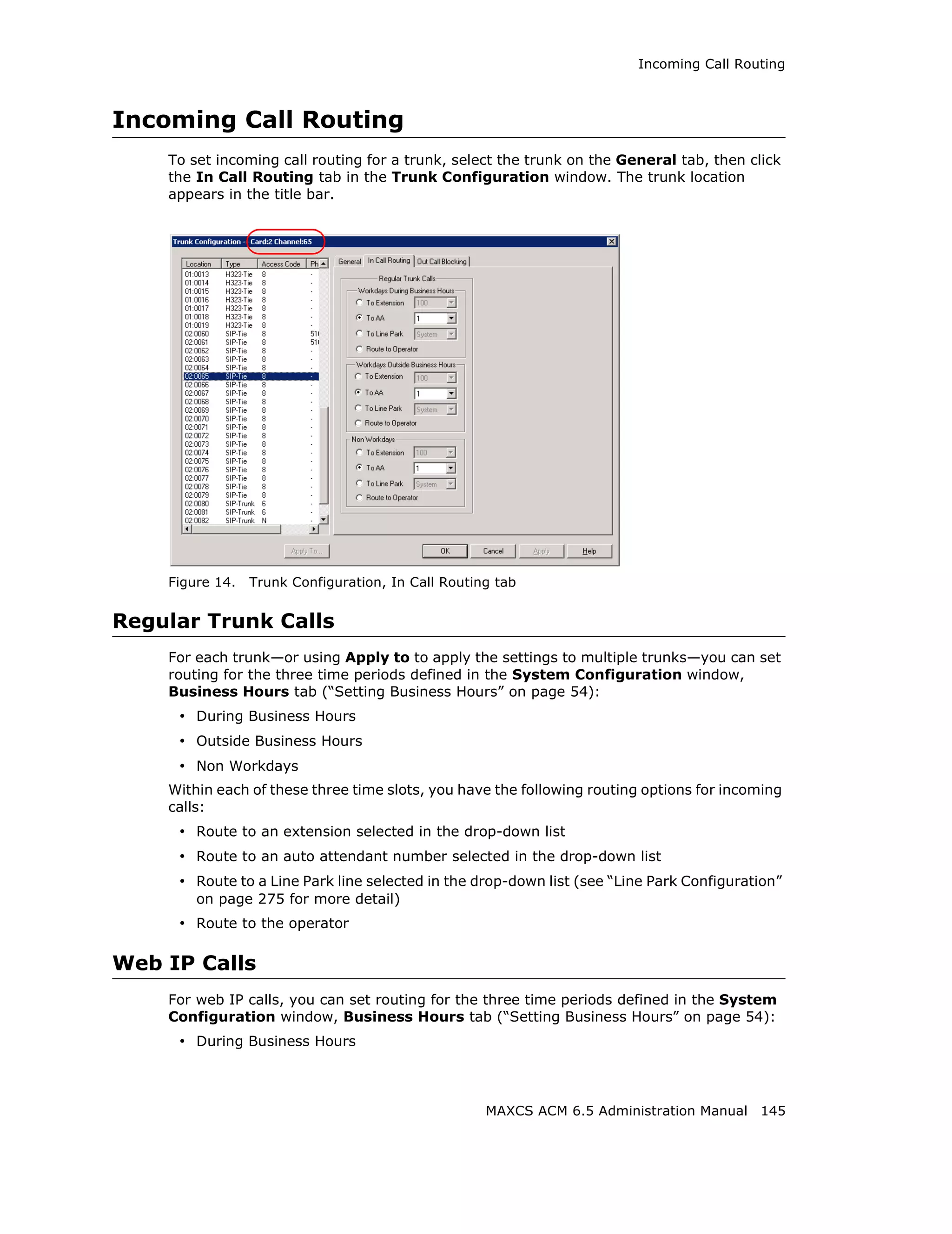 Incoming Call Routing



Incoming Call Routing
    To set incoming call routing for a trunk, select the trunk on the General tab, then click
    the In Call Routing tab in the Trunk Configuration window. The trunk location
    appears in the title bar.




    Figure 14.   Trunk Configuration, In Call Routing tab


Regular Trunk Calls
    For each trunk—or using Apply to to apply the settings to multiple trunks—you can set
    routing for the three time periods defined in the System Configuration window,
    Business Hours tab (“Setting Business Hours” on page 54):
     • During Business Hours
     • Outside Business Hours
     • Non Workdays
    Within each of these three time slots, you have the following routing options for incoming
    calls:
     • Route to an extension selected in the drop-down list
     • Route to an auto attendant number selected in the drop-down list
     • Route to a Line Park line selected in the drop-down list (see “Line Park Configuration”
        on page 275 for more detail)
     • Route to the operator

Web IP Calls
    For web IP calls, you can set routing for the three time periods defined in the System
    Configuration window, Business Hours tab (“Setting Business Hours” on page 54):
     • During Business Hours



                                                    MAXCS ACM 6.5 Administration Manual 145
 