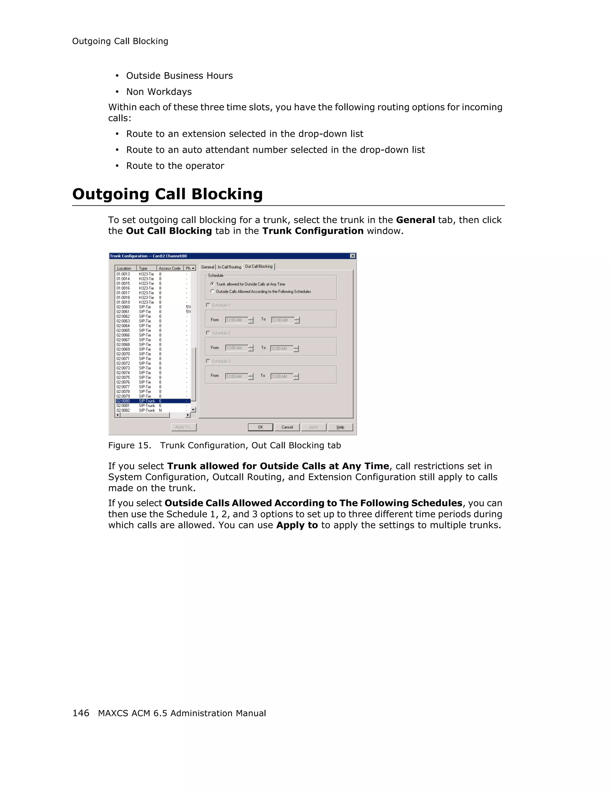 Outgoing Call Blocking



         • Outside Business Hours
         • Non Workdays
        Within each of these three time slots, you have the following routing options for incoming
        calls:
         • Route to an extension selected in the drop-down list
         • Route to an auto attendant number selected in the drop-down list
         • Route to the operator


Outgoing Call Blocking
        To set outgoing call blocking for a trunk, select the trunk in the General tab, then click
        the Out Call Blocking tab in the Trunk Configuration window.




        Figure 15.   Trunk Configuration, Out Call Blocking tab

        If you select Trunk allowed for Outside Calls at Any Time, call restrictions set in
        System Configuration, Outcall Routing, and Extension Configuration still apply to calls
        made on the trunk.
        If you select Outside Calls Allowed According to The Following Schedules, you can
        then use the Schedule 1, 2, and 3 options to set up to three different time periods during
        which calls are allowed. You can use Apply to to apply the settings to multiple trunks.




146 MAXCS ACM 6.5 Administration Manual
 