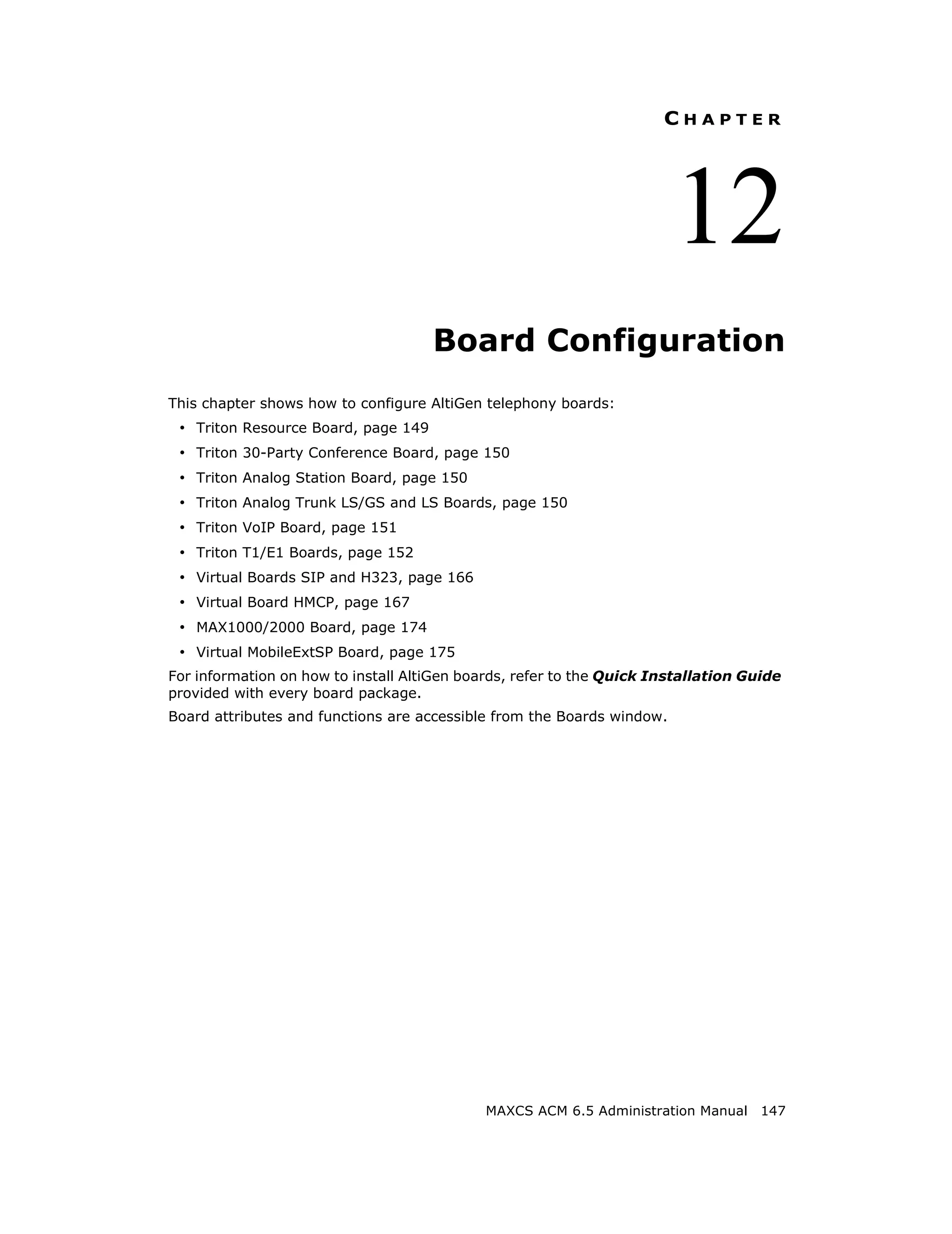 CHAPTER




                                                                        12
                                     Board Configuration
This chapter shows how to configure AltiGen telephony boards:
 • Triton Resource Board, page 149
 • Triton 30-Party Conference Board, page 150
 • Triton Analog Station Board, page 150
 • Triton Analog Trunk LS/GS and LS Boards, page 150
 • Triton VoIP Board, page 151
 • Triton T1/E1 Boards, page 152
 • Virtual Boards SIP and H323, page 166
 • Virtual Board HMCP, page 167
 • MAX1000/2000 Board, page 174
 • Virtual MobileExtSP Board, page 175
For information on how to install AltiGen boards, refer to the Quick Installation Guide
provided with every board package.
Board attributes and functions are accessible from the Boards window.




                                             MAXCS ACM 6.5 Administration Manual 147
 