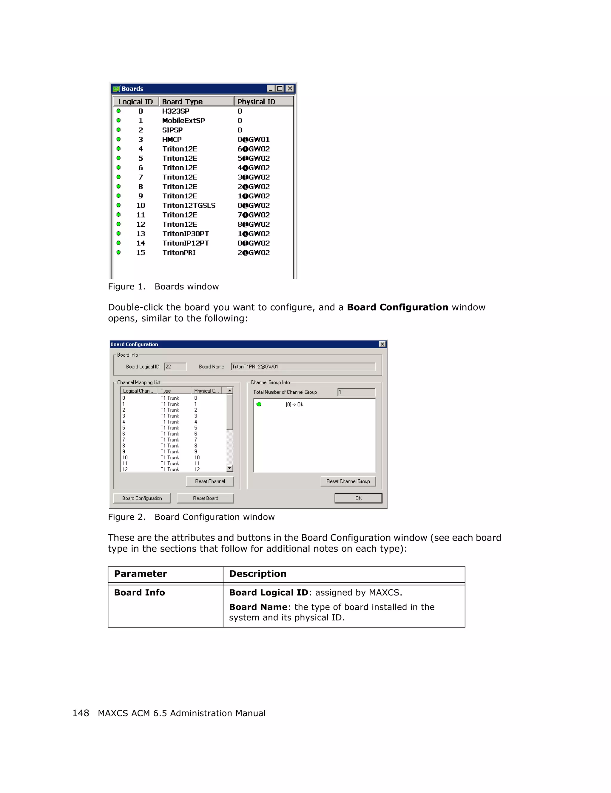 Figure 1.   Boards window

       Double-click the board you want to configure, and a Board Configuration window
       opens, similar to the following:




       Figure 2.   Board Configuration window

       These are the attributes and buttons in the Board Configuration window (see each board
       type in the sections that follow for additional notes on each type):

        Parameter                  Description

        Board Info                 Board Logical ID: assigned by MAXCS.
                                   Board Name: the type of board installed in the
                                   system and its physical ID.




148 MAXCS ACM 6.5 Administration Manual
 