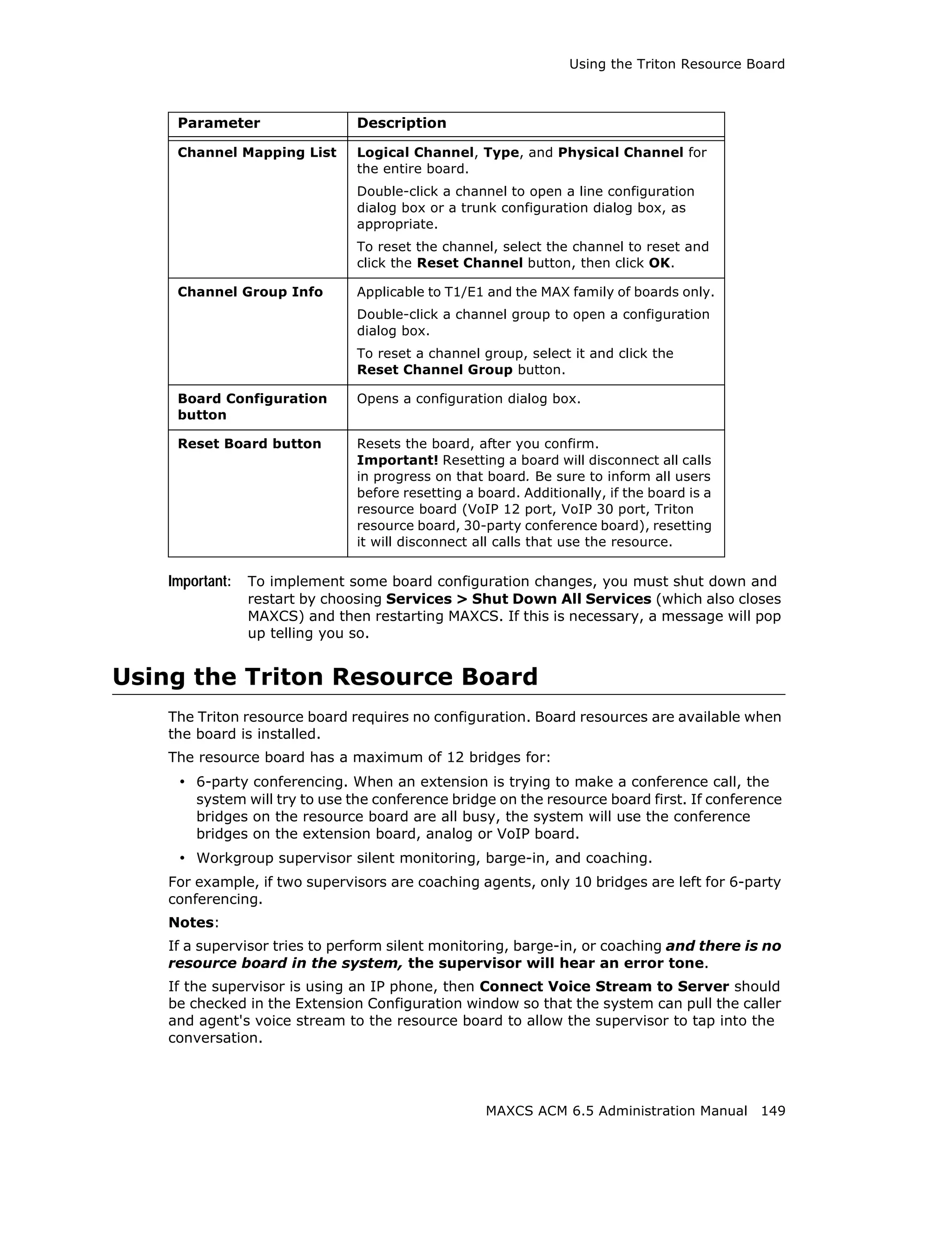 Using the Triton Resource Board



     Parameter                  Description

     Channel Mapping List       Logical Channel, Type, and Physical Channel for
                                the entire board.
                                Double-click a channel to open a line configuration
                                dialog box or a trunk configuration dialog box, as
                                appropriate.
                                To reset the channel, select the channel to reset and
                                click the Reset Channel button, then click OK.

     Channel Group Info         Applicable to T1/E1 and the MAX family of boards only.
                                Double-click a channel group to open a configuration
                                dialog box.
                                To reset a channel group, select it and click the
                                Reset Channel Group button.

     Board Configuration        Opens a configuration dialog box.
     button

     Reset Board button         Resets the board, after you confirm.
                                Important! Resetting a board will disconnect all calls
                                in progress on that board. Be sure to inform all users
                                before resetting a board. Additionally, if the board is a
                                resource board (VoIP 12 port, VoIP 30 port, Triton
                                resource board, 30-party conference board), resetting
                                it will disconnect all calls that use the resource.


    Important:   To implement some board configuration changes, you must shut down and
                 restart by choosing Services > Shut Down All Services (which also closes
                 MAXCS) and then restarting MAXCS. If this is necessary, a message will pop
                 up telling you so.


Using the Triton Resource Board
    The Triton resource board requires no configuration. Board resources are available when
    the board is installed.
    The resource board has a maximum of 12 bridges for:
     • 6-party conferencing. When an extension is trying to make a conference call, the
        system will try to use the conference bridge on the resource board first. If conference
        bridges on the resource board are all busy, the system will use the conference
        bridges on the extension board, analog or VoIP board.
     • Workgroup supervisor silent monitoring, barge-in, and coaching.
    For example, if two supervisors are coaching agents, only 10 bridges are left for 6-party
    conferencing.
    Notes:
    If a supervisor tries to perform silent monitoring, barge-in, or coaching and there is no
    resource board in the system, the supervisor will hear an error tone.
    If the supervisor is using an IP phone, then Connect Voice Stream to Server should
    be checked in the Extension Configuration window so that the system can pull the caller
    and agent's voice stream to the resource board to allow the supervisor to tap into the
    conversation.




                                                    MAXCS ACM 6.5 Administration Manual 149
 