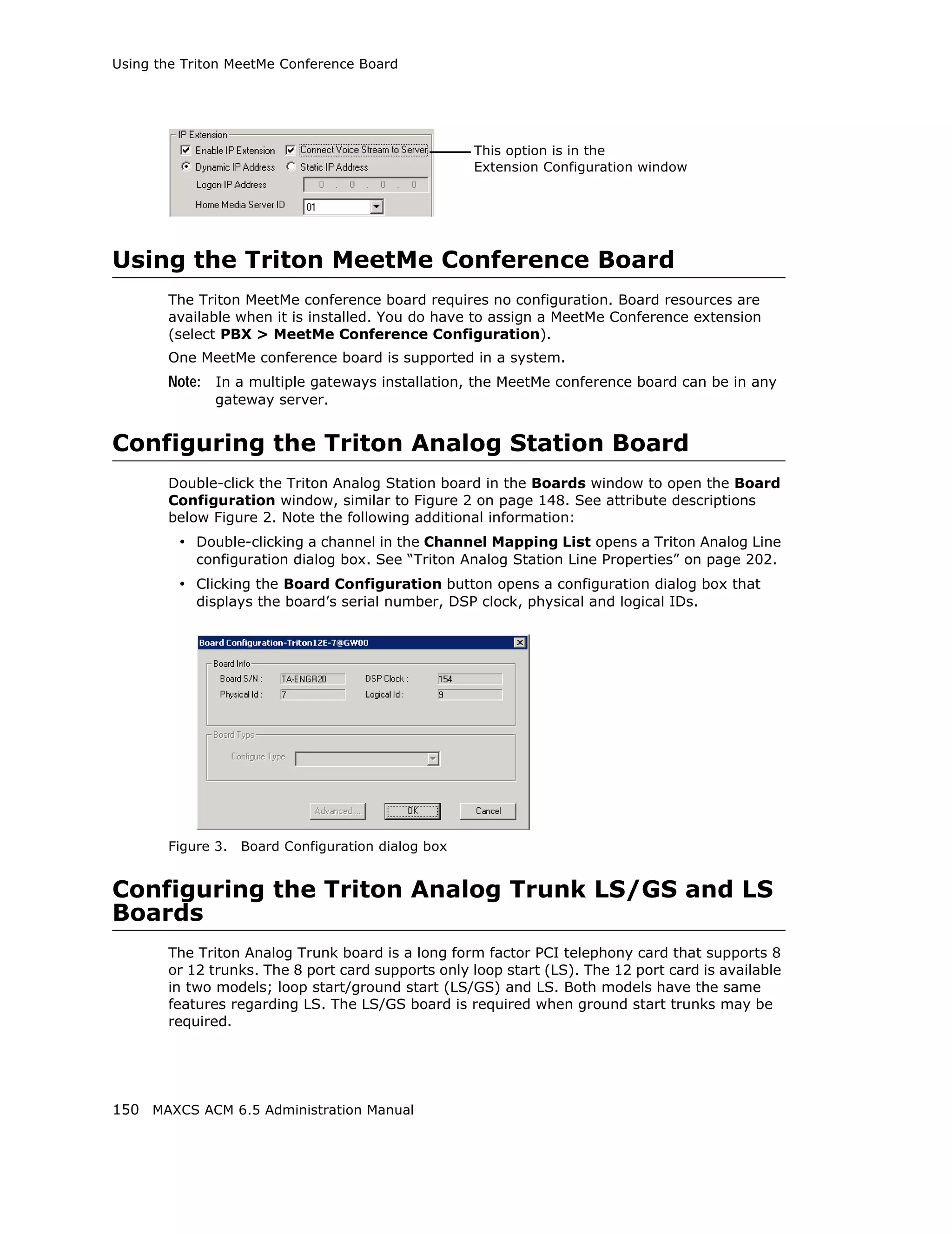 Using the Triton MeetMe Conference Board




                                                    This option is in the
                                                    Extension Configuration window




Using the Triton MeetMe Conference Board
       The Triton MeetMe conference board requires no configuration. Board resources are
       available when it is installed. You do have to assign a MeetMe Conference extension
       (select PBX > MeetMe Conference Configuration).
       One MeetMe conference board is supported in a system.
       Note: In a multiple gateways installation, the MeetMe conference board can be in any
              gateway server.


Configuring the Triton Analog Station Board
       Double-click the Triton Analog Station board in the Boards window to open the Board
       Configuration window, similar to Figure 2 on page 148. See attribute descriptions
       below Figure 2. Note the following additional information:
         • Double-clicking a channel in the Channel Mapping List opens a Triton Analog Line
           configuration dialog box. See “Triton Analog Station Line Properties” on page 202.
         • Clicking the Board Configuration button opens a configuration dialog box that
           displays the board’s serial number, DSP clock, physical and logical IDs.




       Figure 3.   Board Configuration dialog box


Configuring the Triton Analog Trunk LS/GS and LS
Boards
       The Triton Analog Trunk board is a long form factor PCI telephony card that supports 8
       or 12 trunks. The 8 port card supports only loop start (LS). The 12 port card is available
       in two models; loop start/ground start (LS/GS) and LS. Both models have the same
       features regarding LS. The LS/GS board is required when ground start trunks may be
       required.




150 MAXCS ACM 6.5 Administration Manual
 