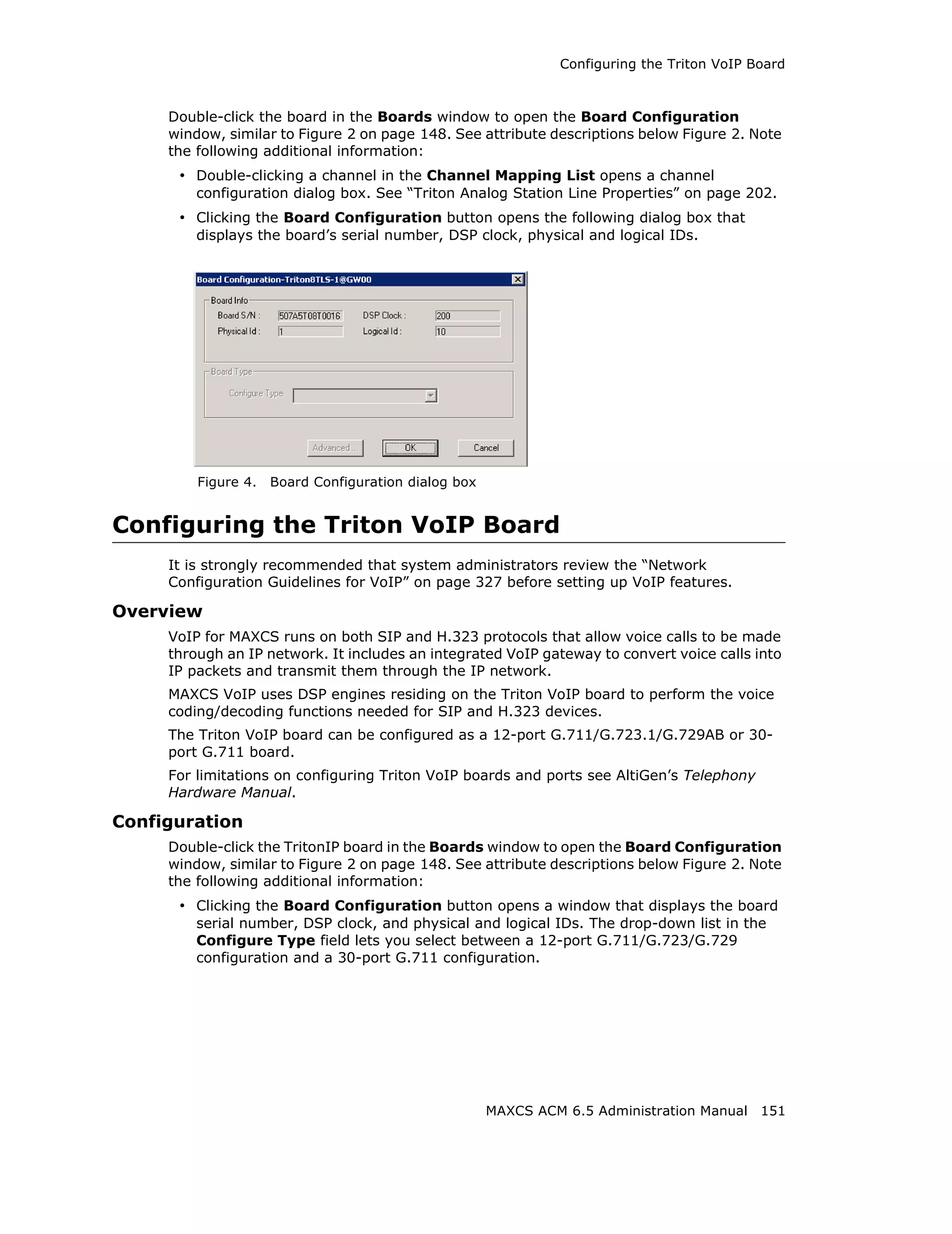 Configuring the Triton VoIP Board



     Double-click the board in the Boards window to open the Board Configuration
     window, similar to Figure 2 on page 148. See attribute descriptions below Figure 2. Note
     the following additional information:
      • Double-clicking a channel in the Channel Mapping List opens a channel
         configuration dialog box. See “Triton Analog Station Line Properties” on page 202.
      • Clicking the Board Configuration button opens the following dialog box that
         displays the board’s serial number, DSP clock, physical and logical IDs.




         Figure 4.   Board Configuration dialog box


Configuring the Triton VoIP Board
     It is strongly recommended that system administrators review the “Network
     Configuration Guidelines for VoIP” on page 327 before setting up VoIP features.

Overview
     VoIP for MAXCS runs on both SIP and H.323 protocols that allow voice calls to be made
     through an IP network. It includes an integrated VoIP gateway to convert voice calls into
     IP packets and transmit them through the IP network.
     MAXCS VoIP uses DSP engines residing on the Triton VoIP board to perform the voice
     coding/decoding functions needed for SIP and H.323 devices.
     The Triton VoIP board can be configured as a 12-port G.711/G.723.1/G.729AB or 30-
     port G.711 board.
     For limitations on configuring Triton VoIP boards and ports see AltiGen’s Telephony
     Hardware Manual.

Configuration
     Double-click the TritonIP board in the Boards window to open the Board Configuration
     window, similar to Figure 2 on page 148. See attribute descriptions below Figure 2. Note
     the following additional information:
      • Clicking the Board Configuration button opens a window that displays the board
         serial number, DSP clock, and physical and logical IDs. The drop-down list in the
         Configure Type field lets you select between a 12-port G.711/G.723/G.729
         configuration and a 30-port G.711 configuration.




                                                      MAXCS ACM 6.5 Administration Manual 151
 