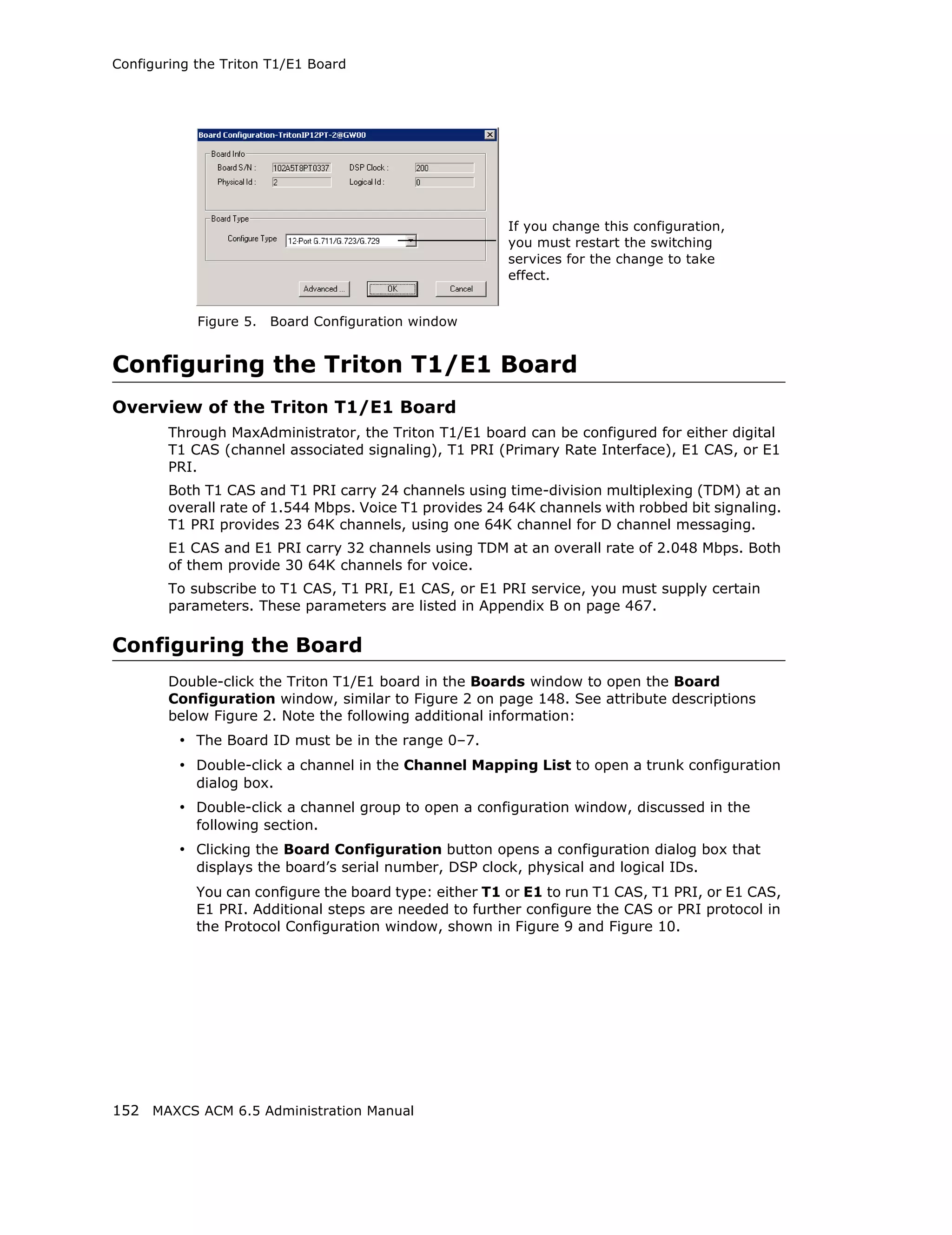 Configuring the Triton T1/E1 Board




                                                        If you change this configuration,
                                                        you must restart the switching
                                                        services for the change to take
                                                        effect.


            Figure 5.   Board Configuration window


Configuring the Triton T1/E1 Board
Overview of the Triton T1/E1 Board
        Through MaxAdministrator, the Triton T1/E1 board can be configured for either digital
        T1 CAS (channel associated signaling), T1 PRI (Primary Rate Interface), E1 CAS, or E1
        PRI.
        Both T1 CAS and T1 PRI carry 24 channels using time-division multiplexing (TDM) at an
        overall rate of 1.544 Mbps. Voice T1 provides 24 64K channels with robbed bit signaling.
        T1 PRI provides 23 64K channels, using one 64K channel for D channel messaging.
        E1 CAS and E1 PRI carry 32 channels using TDM at an overall rate of 2.048 Mbps. Both
        of them provide 30 64K channels for voice.
        To subscribe to T1 CAS, T1 PRI, E1 CAS, or E1 PRI service, you must supply certain
        parameters. These parameters are listed in Appendix B on page 467.

Configuring the Board
        Double-click the Triton T1/E1 board in the Boards window to open the Board
        Configuration window, similar to Figure 2 on page 148. See attribute descriptions
        below Figure 2. Note the following additional information:
         • The Board ID must be in the range 0–7.
         • Double-click a channel in the Channel Mapping List to open a trunk configuration
            dialog box.
         • Double-click a channel group to open a configuration window, discussed in the
            following section.
         • Clicking the Board Configuration button opens a configuration dialog box that
            displays the board’s serial number, DSP clock, physical and logical IDs.
            You can configure the board type: either T1 or E1 to run T1 CAS, T1 PRI, or E1 CAS,
            E1 PRI. Additional steps are needed to further configure the CAS or PRI protocol in
            the Protocol Configuration window, shown in Figure 9 and Figure 10.




152 MAXCS ACM 6.5 Administration Manual
 