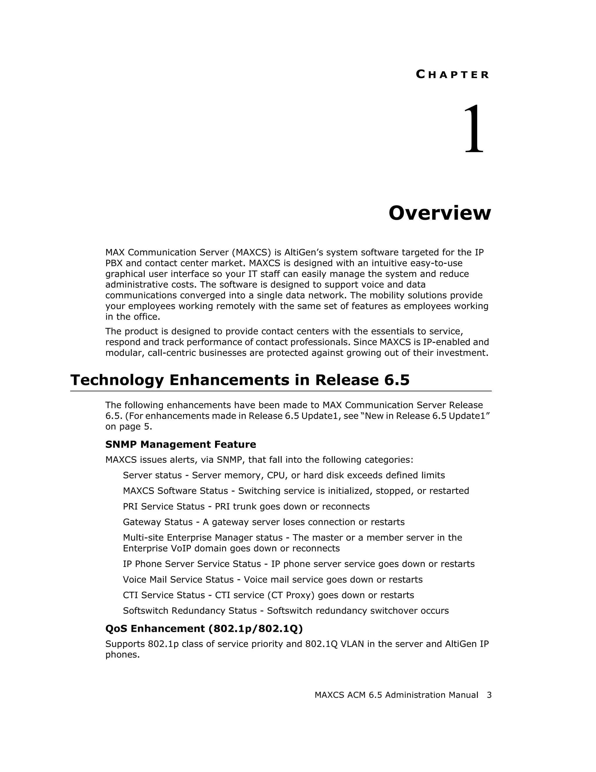 CHAPTER




                                                                                   1
                                                                    Overview
   MAX Communication Server (MAXCS) is AltiGen’s system software targeted for the IP
   PBX and contact center market. MAXCS is designed with an intuitive easy-to-use
   graphical user interface so your IT staff can easily manage the system and reduce
   administrative costs. The software is designed to support voice and data
   communications converged into a single data network. The mobility solutions provide
   your employees working remotely with the same set of features as employees working
   in the office.
   The product is designed to provide contact centers with the essentials to service,
   respond and track performance of contact professionals. Since MAXCS is IP-enabled and
   modular, call-centric businesses are protected against growing out of their investment.


Technology Enhancements in Release 6.5
   The following enhancements have been made to MAX Communication Server Release
   6.5. (For enhancements made in Release 6.5 Update1, see “New in Release 6.5 Update1”
   on page 5.

   SNMP Management Feature
   MAXCS issues alerts, via SNMP, that fall into the following categories:
       Server status - Server memory, CPU, or hard disk exceeds defined limits
       MAXCS Software Status - Switching service is initialized, stopped, or restarted
       PRI Service Status - PRI trunk goes down or reconnects
       Gateway Status - A gateway server loses connection or restarts
       Multi-site Enterprise Manager status - The master or a member server in the
       Enterprise VoIP domain goes down or reconnects
       IP Phone Server Service Status - IP phone server service goes down or restarts
       Voice Mail Service Status - Voice mail service goes down or restarts
       CTI Service Status - CTI service (CT Proxy) goes down or restarts
       Softswitch Redundancy Status - Softswitch redundancy switchover occurs

   QoS Enhancement (802.1p/802.1Q)
   Supports 802.1p class of service priority and 802.1Q VLAN in the server and AltiGen IP
   phones.



                                                   MAXCS ACM 6.5 Administration Manual   3
 
