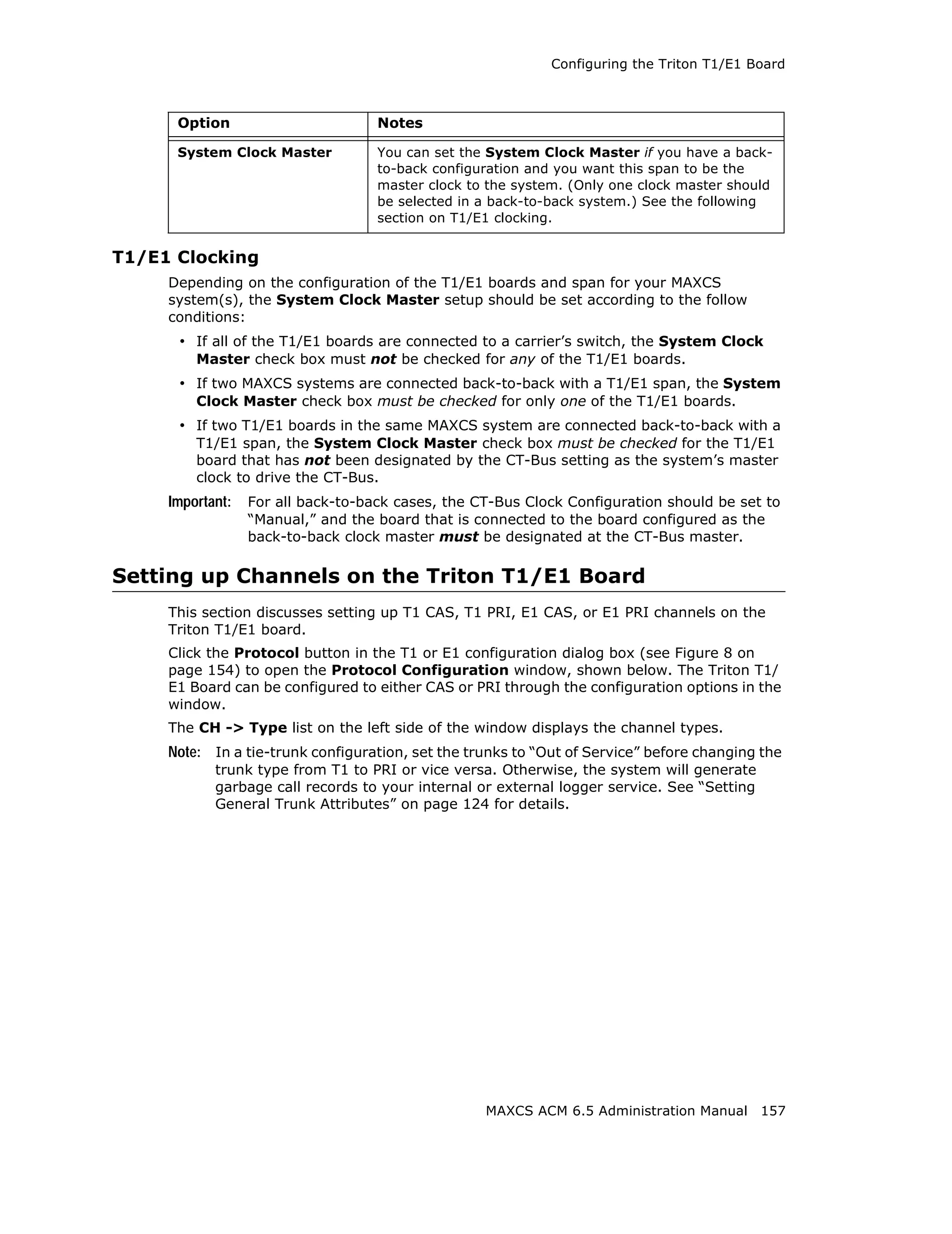 Configuring the Triton T1/E1 Board



      Option                        Notes

      System Clock Master           You can set the System Clock Master if you have a back-
                                    to-back configuration and you want this span to be the
                                    master clock to the system. (Only one clock master should
                                    be selected in a back-to-back system.) See the following
                                    section on T1/E1 clocking.


T1/E1 Clocking
     Depending on the configuration of the T1/E1 boards and span for your MAXCS
     system(s), the System Clock Master setup should be set according to the follow
     conditions:
      • If all of the T1/E1 boards are connected to a carrier’s switch, the System Clock
         Master check box must not be checked for any of the T1/E1 boards.
      • If two MAXCS systems are connected back-to-back with a T1/E1 span, the System
         Clock Master check box must be checked for only one of the T1/E1 boards.
      • If two T1/E1 boards in the same MAXCS system are connected back-to-back with a
         T1/E1 span, the System Clock Master check box must be checked for the T1/E1
         board that has not been designated by the CT-Bus setting as the system’s master
         clock to drive the CT-Bus.
     Important:   For all back-to-back cases, the CT-Bus Clock Configuration should be set to
                  “Manual,” and the board that is connected to the board configured as the
                  back-to-back clock master must be designated at the CT-Bus master.

Setting up Channels on the Triton T1/E1 Board
     This section discusses setting up T1 CAS, T1 PRI, E1 CAS, or E1 PRI channels on the
     Triton T1/E1 board.
     Click the Protocol button in the T1 or E1 configuration dialog box (see Figure 8 on
     page 154) to open the Protocol Configuration window, shown below. The Triton T1/
     E1 Board can be configured to either CAS or PRI through the configuration options in the
     window.
     The CH -> Type list on the left side of the window displays the channel types.
     Note: In a tie-trunk configuration, set the trunks to “Out of Service” before changing the
            trunk type from T1 to PRI or vice versa. Otherwise, the system will generate
            garbage call records to your internal or external logger service. See “Setting
            General Trunk Attributes” on page 124 for details.




                                                   MAXCS ACM 6.5 Administration Manual 157
 