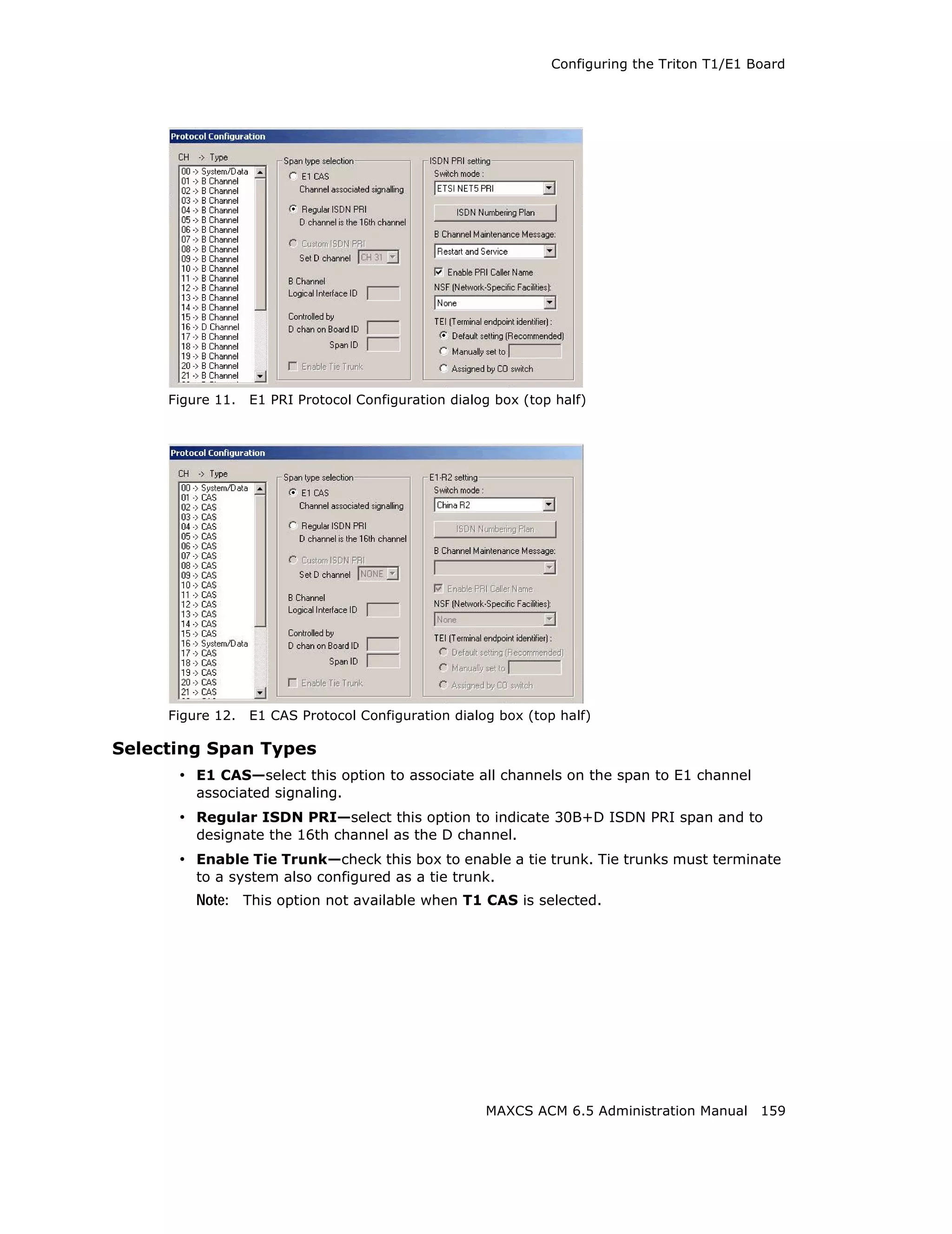 Configuring the Triton T1/E1 Board




     Figure 11.   E1 PRI Protocol Configuration dialog box (top half)




     Figure 12.   E1 CAS Protocol Configuration dialog box (top half)

Selecting Span Types
      • E1 CAS—select this option to associate all channels on the span to E1 channel
         associated signaling.
      • Regular ISDN PRI—select this option to indicate 30B+D ISDN PRI span and to
         designate the 16th channel as the D channel.
      • Enable Tie Trunk—check this box to enable a tie trunk. Tie trunks must terminate
         to a system also configured as a tie trunk.
         Note: This option not available when T1 CAS is selected.




                                                     MAXCS ACM 6.5 Administration Manual 159
 