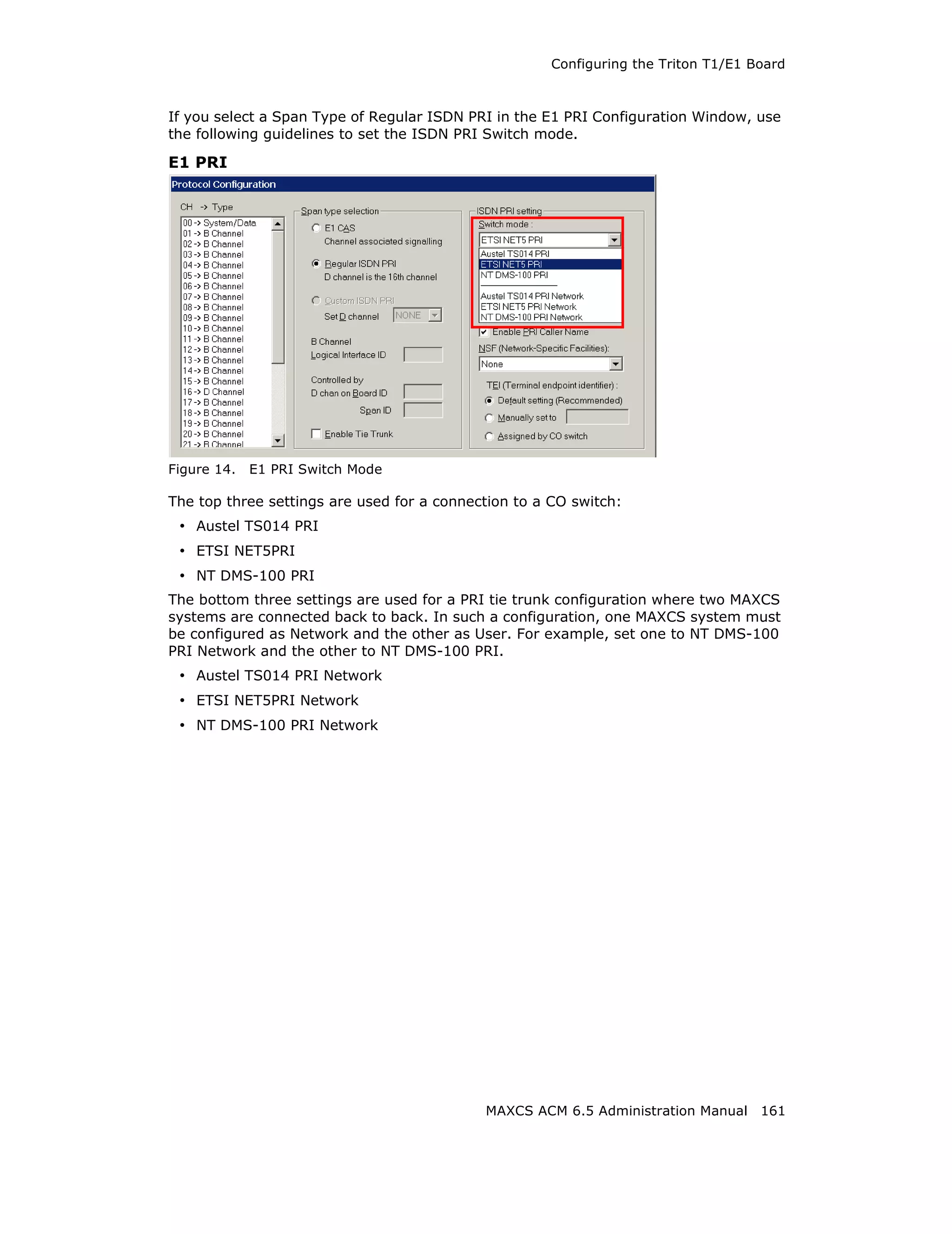 Configuring the Triton T1/E1 Board



If you select a Span Type of Regular ISDN PRI in the E1 PRI Configuration Window, use
the following guidelines to set the ISDN PRI Switch mode.

E1 PRI




Figure 14.   E1 PRI Switch Mode

The top three settings are used for a connection to a CO switch:
 • Austel TS014 PRI
 • ETSI NET5PRI
 • NT DMS-100 PRI
The bottom three settings are used for a PRI tie trunk configuration where two MAXCS
systems are connected back to back. In such a configuration, one MAXCS system must
be configured as Network and the other as User. For example, set one to NT DMS-100
PRI Network and the other to NT DMS-100 PRI.
 • Austel TS014 PRI Network
 • ETSI NET5PRI Network
 • NT DMS-100 PRI Network




                                            MAXCS ACM 6.5 Administration Manual 161
 