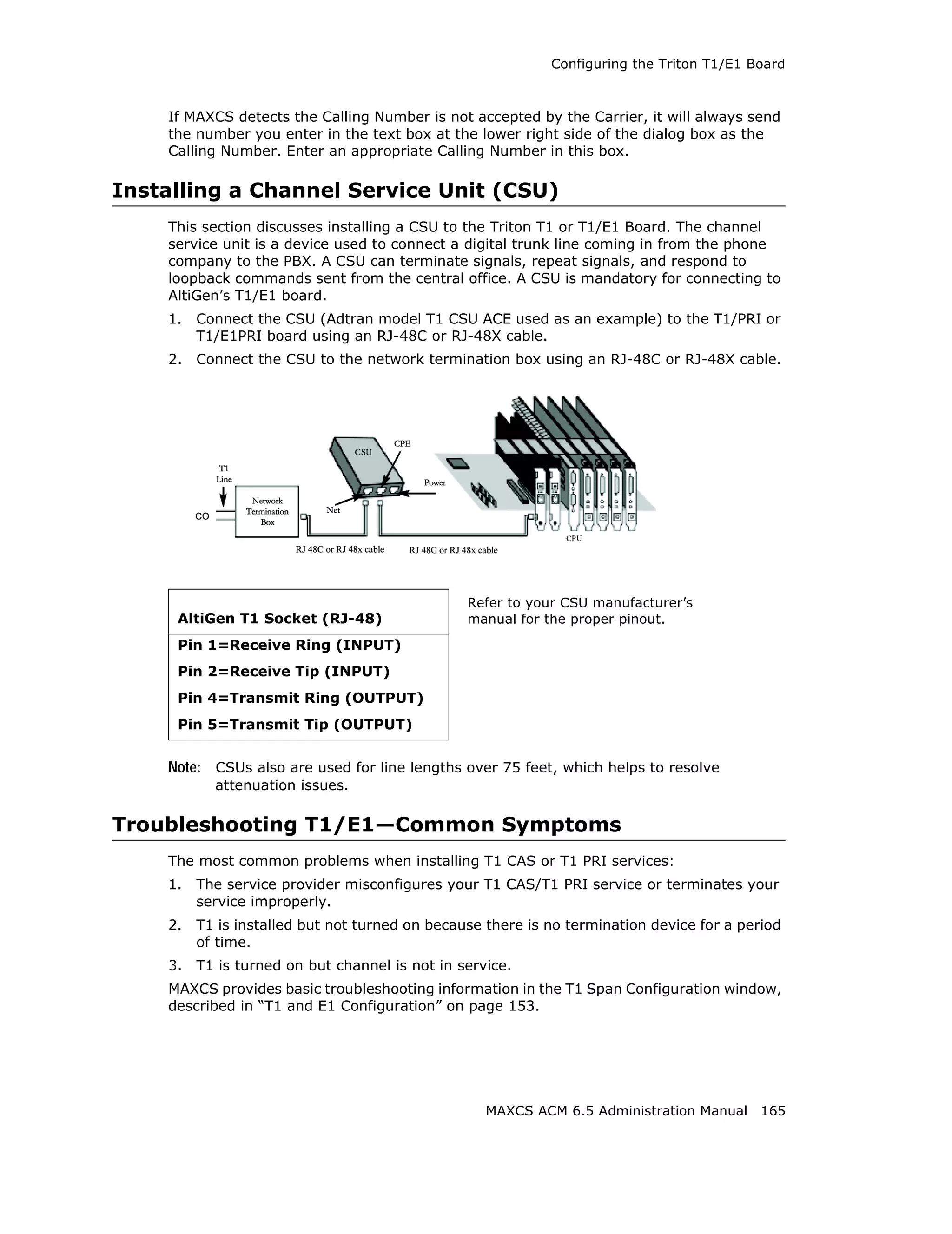 Configuring the Triton T1/E1 Board



    If MAXCS detects the Calling Number is not accepted by the Carrier, it will always send
    the number you enter in the text box at the lower right side of the dialog box as the
    Calling Number. Enter an appropriate Calling Number in this box.

Installing a Channel Service Unit (CSU)
    This section discusses installing a CSU to the Triton T1 or T1/E1 Board. The channel
    service unit is a device used to connect a digital trunk line coming in from the phone
    company to the PBX. A CSU can terminate signals, repeat signals, and respond to
    loopback commands sent from the central office. A CSU is mandatory for connecting to
    AltiGen’s T1/E1 board.
    1.   Connect the CSU (Adtran model T1 CSU ACE used as an example) to the T1/PRI or
         T1/E1PRI board using an RJ-48C or RJ-48X cable.
    2.   Connect the CSU to the network termination box using an RJ-48C or RJ-48X cable.




                                                Refer to your CSU manufacturer’s
     AltiGen T1 Socket (RJ-48)                  manual for the proper pinout.

     Pin 1=Receive Ring (INPUT)
     Pin 2=Receive Tip (INPUT)
     Pin 4=Transmit Ring (OUTPUT)
     Pin 5=Transmit Tip (OUTPUT)


    Note: CSUs also are used for line lengths over 75 feet, which helps to resolve
           attenuation issues.

Troubleshooting T1/E1—Common Symptoms
    The most common problems when installing T1 CAS or T1 PRI services:
    1.   The service provider misconfigures your T1 CAS/T1 PRI service or terminates your
         service improperly.
    2.   T1 is installed but not turned on because there is no termination device for a period
         of time.
    3.   T1 is turned on but channel is not in service.
    MAXCS provides basic troubleshooting information in the T1 Span Configuration window,
    described in “T1 and E1 Configuration” on page 153.




                                                   MAXCS ACM 6.5 Administration Manual 165
 