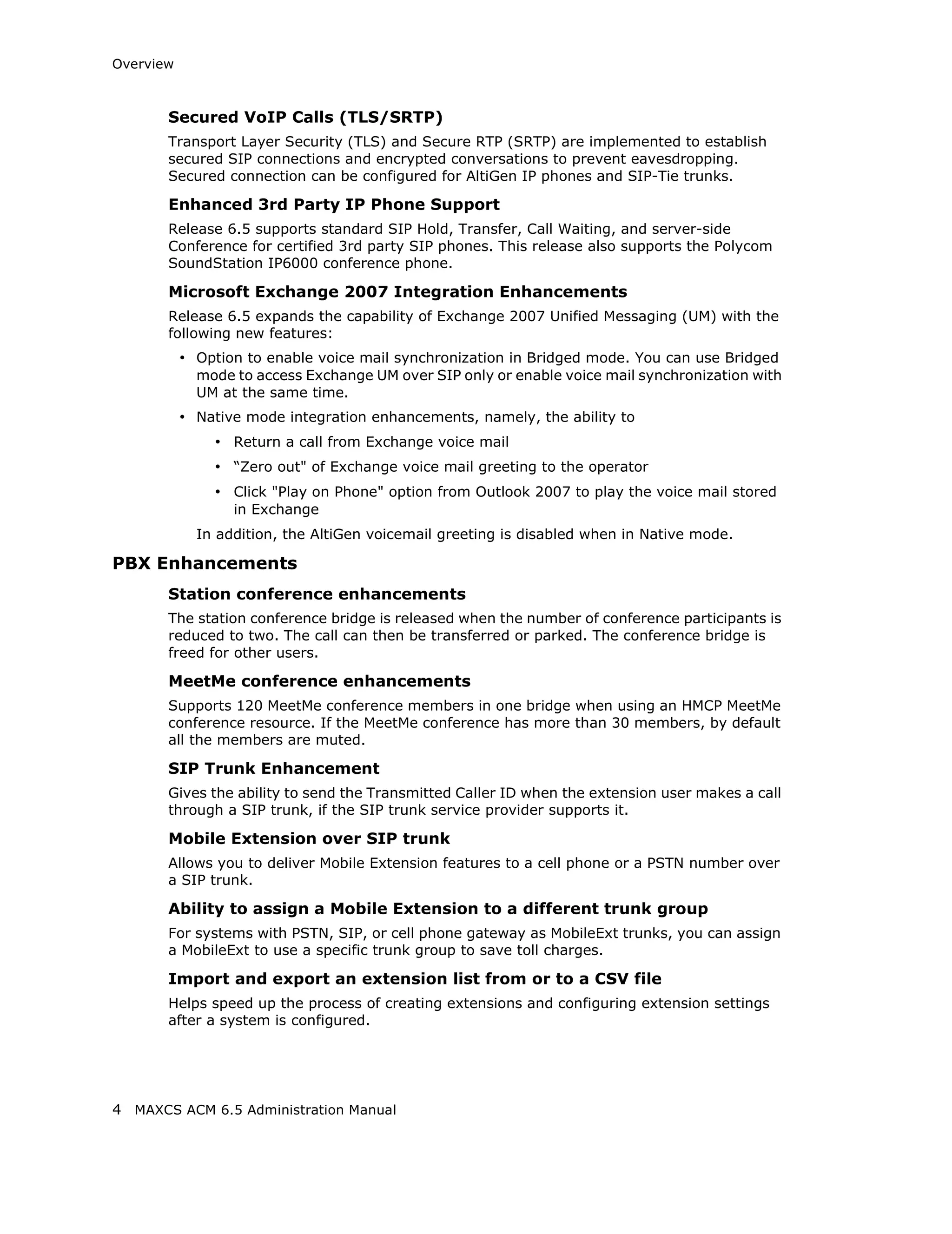 Overview



       Secured VoIP Calls (TLS/SRTP)
       Transport Layer Security (TLS) and Secure RTP (SRTP) are implemented to establish
       secured SIP connections and encrypted conversations to prevent eavesdropping.
       Secured connection can be configured for AltiGen IP phones and SIP-Tie trunks.

       Enhanced 3rd Party IP Phone Support
       Release 6.5 supports standard SIP Hold, Transfer, Call Waiting, and server-side
       Conference for certified 3rd party SIP phones. This release also supports the Polycom
       SoundStation IP6000 conference phone.

       Microsoft Exchange 2007 Integration Enhancements
       Release 6.5 expands the capability of Exchange 2007 Unified Messaging (UM) with the
       following new features:
           • Option to enable voice mail synchronization in Bridged mode. You can use Bridged
             mode to access Exchange UM over SIP only or enable voice mail synchronization with
             UM at the same time.
           • Native mode integration enhancements, namely, the ability to
               • Return a call from Exchange voice mail
               • “Zero out" of Exchange voice mail greeting to the operator
               • Click "Play on Phone" option from Outlook 2007 to play the voice mail stored
                  in Exchange
             In addition, the AltiGen voicemail greeting is disabled when in Native mode.

PBX Enhancements
       Station conference enhancements
       The station conference bridge is released when the number of conference participants is
       reduced to two. The call can then be transferred or parked. The conference bridge is
       freed for other users.

       MeetMe conference enhancements
       Supports 120 MeetMe conference members in one bridge when using an HMCP MeetMe
       conference resource. If the MeetMe conference has more than 30 members, by default
       all the members are muted.

       SIP Trunk Enhancement
       Gives the ability to send the Transmitted Caller ID when the extension user makes a call
       through a SIP trunk, if the SIP trunk service provider supports it.

       Mobile Extension over SIP trunk
       Allows you to deliver Mobile Extension features to a cell phone or a PSTN number over
       a SIP trunk.

       Ability to assign a Mobile Extension to a different trunk group
       For systems with PSTN, SIP, or cell phone gateway as MobileExt trunks, you can assign
       a MobileExt to use a specific trunk group to save toll charges.

       Import and export an extension list from or to a CSV file
       Helps speed up the process of creating extensions and configuring extension settings
       after a system is configured.




4 MAXCS ACM 6.5 Administration Manual
 
