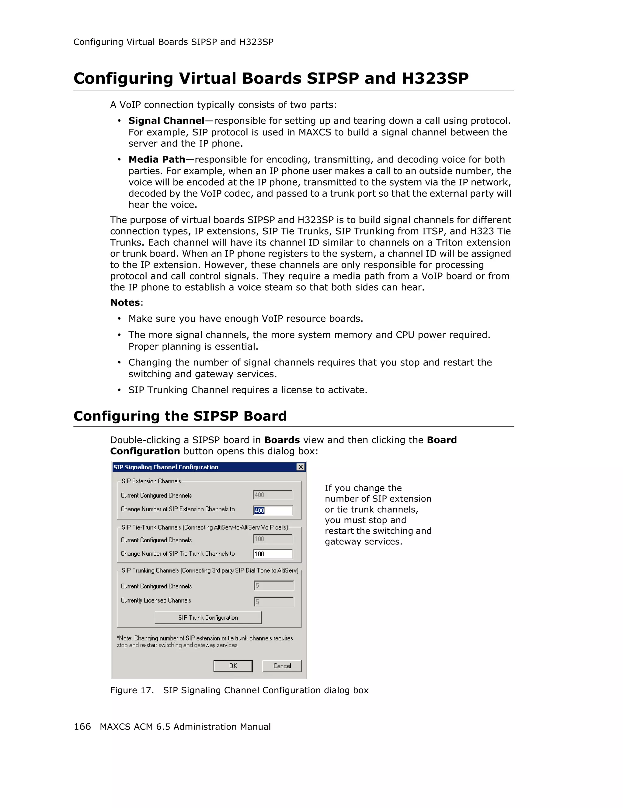 Configuring Virtual Boards SIPSP and H323SP



Configuring Virtual Boards SIPSP and H323SP
       A VoIP connection typically consists of two parts:
         • Signal Channel—responsible for setting up and tearing down a call using protocol.
           For example, SIP protocol is used in MAXCS to build a signal channel between the
           server and the IP phone.
         • Media Path—responsible for encoding, transmitting, and decoding voice for both
           parties. For example, when an IP phone user makes a call to an outside number, the
           voice will be encoded at the IP phone, transmitted to the system via the IP network,
           decoded by the VoIP codec, and passed to a trunk port so that the external party will
           hear the voice.
       The purpose of virtual boards SIPSP and H323SP is to build signal channels for different
       connection types, IP extensions, SIP Tie Trunks, SIP Trunking from ITSP, and H323 Tie
       Trunks. Each channel will have its channel ID similar to channels on a Triton extension
       or trunk board. When an IP phone registers to the system, a channel ID will be assigned
       to the IP extension. However, these channels are only responsible for processing
       protocol and call control signals. They require a media path from a VoIP board or from
       the IP phone to establish a voice steam so that both sides can hear.
       Notes:
         • Make sure you have enough VoIP resource boards.
         • The more signal channels, the more system memory and CPU power required.
           Proper planning is essential.
         • Changing the number of signal channels requires that you stop and restart the
           switching and gateway services.
         • SIP Trunking Channel requires a license to activate.

Configuring the SIPSP Board
       Double-clicking a SIPSP board in Boards view and then clicking the Board
       Configuration button opens this dialog box:



                                                        If you change the
                                                        number of SIP extension
                                                        or tie trunk channels,
                                                        you must stop and
                                                        restart the switching and
                                                        gateway services.




       Figure 17.   SIP Signaling Channel Configuration dialog box



166 MAXCS ACM 6.5 Administration Manual
 