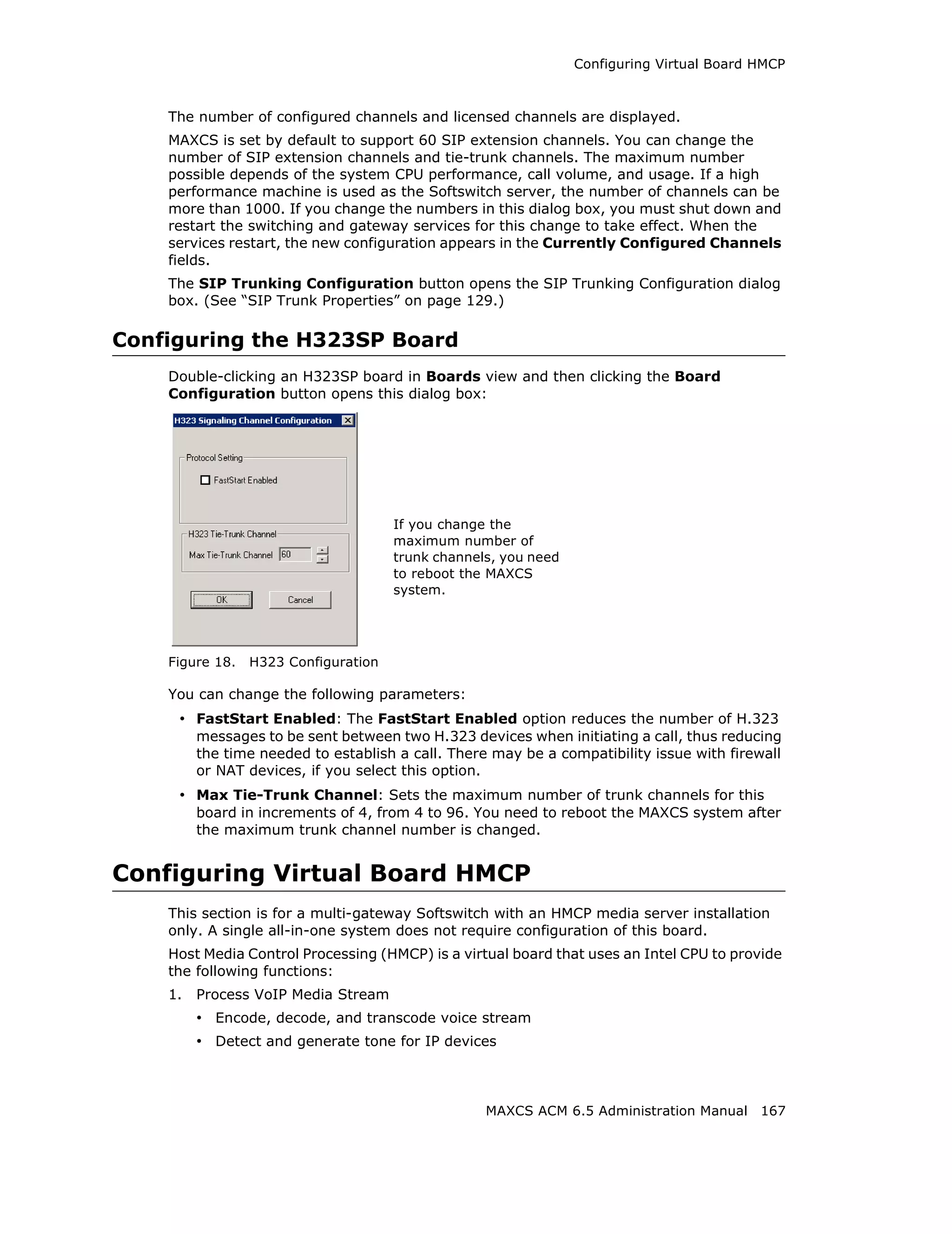 Configuring Virtual Board HMCP



    The number of configured channels and licensed channels are displayed.
    MAXCS is set by default to support 60 SIP extension channels. You can change the
    number of SIP extension channels and tie-trunk channels. The maximum number
    possible depends of the system CPU performance, call volume, and usage. If a high
    performance machine is used as the Softswitch server, the number of channels can be
    more than 1000. If you change the numbers in this dialog box, you must shut down and
    restart the switching and gateway services for this change to take effect. When the
    services restart, the new configuration appears in the Currently Configured Channels
    fields.
    The SIP Trunking Configuration button opens the SIP Trunking Configuration dialog
    box. (See “SIP Trunk Properties” on page 129.)

Configuring the H323SP Board
    Double-clicking an H323SP board in Boards view and then clicking the Board
    Configuration button opens this dialog box:




                                      If you change the
                                      maximum number of
                                      trunk channels, you need
                                      to reboot the MAXCS
                                      system.




    Figure 18.   H323 Configuration

    You can change the following parameters:
     • FastStart Enabled: The FastStart Enabled option reduces the number of H.323
         messages to be sent between two H.323 devices when initiating a call, thus reducing
         the time needed to establish a call. There may be a compatibility issue with firewall
         or NAT devices, if you select this option.
     • Max Tie-Trunk Channel: Sets the maximum number of trunk channels for this
         board in increments of 4, from 4 to 96. You need to reboot the MAXCS system after
         the maximum trunk channel number is changed.


Configuring Virtual Board HMCP
    This section is for a multi-gateway Softswitch with an HMCP media server installation
    only. A single all-in-one system does not require configuration of this board.
    Host Media Control Processing (HMCP) is a virtual board that uses an Intel CPU to provide
    the following functions:
    1.   Process VoIP Media Stream
         • Encode, decode, and transcode voice stream
         • Detect and generate tone for IP devices



                                                   MAXCS ACM 6.5 Administration Manual 167
 