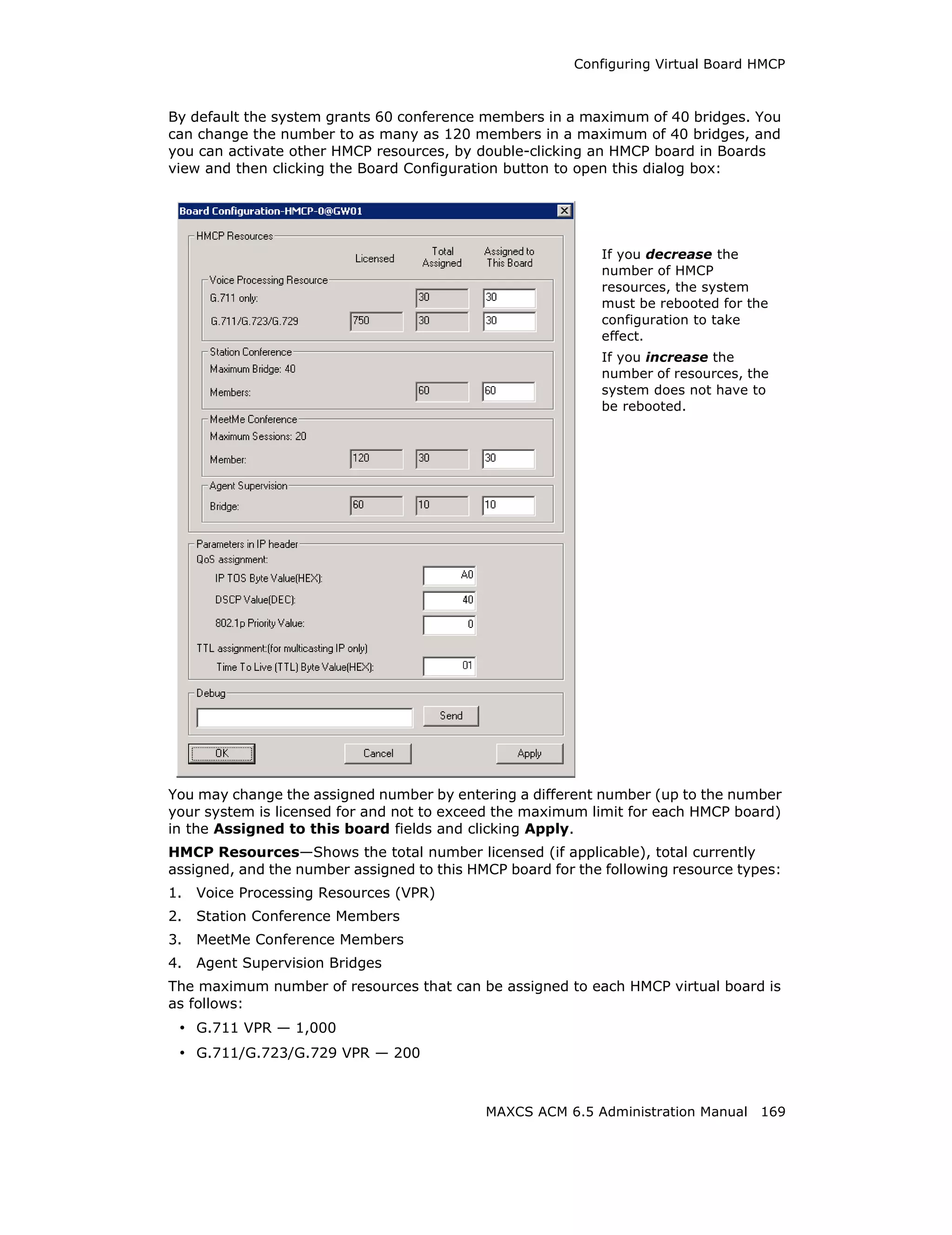 Configuring Virtual Board HMCP



By default the system grants 60 conference members in a maximum of 40 bridges. You
can change the number to as many as 120 members in a maximum of 40 bridges, and
you can activate other HMCP resources, by double-clicking an HMCP board in Boards
view and then clicking the Board Configuration button to open this dialog box:




                                                            If you decrease the
                                                            number of HMCP
                                                            resources, the system
                                                            must be rebooted for the
                                                            configuration to take
                                                            effect.
                                                            If you increase the
                                                            number of resources, the
                                                            system does not have to
                                                            be rebooted.




You may change the assigned number by entering a different number (up to the number
your system is licensed for and not to exceed the maximum limit for each HMCP board)
in the Assigned to this board fields and clicking Apply.
HMCP Resources—Shows the total number licensed (if applicable), total currently
assigned, and the number assigned to this HMCP board for the following resource types:
1.   Voice Processing Resources (VPR)
2.   Station Conference Members
3.   MeetMe Conference Members
4.   Agent Supervision Bridges
The maximum number of resources that can be assigned to each HMCP virtual board is
as follows:
 • G.711 VPR — 1,000
 • G.711/G.723/G.729 VPR — 200


                                            MAXCS ACM 6.5 Administration Manual 169
 