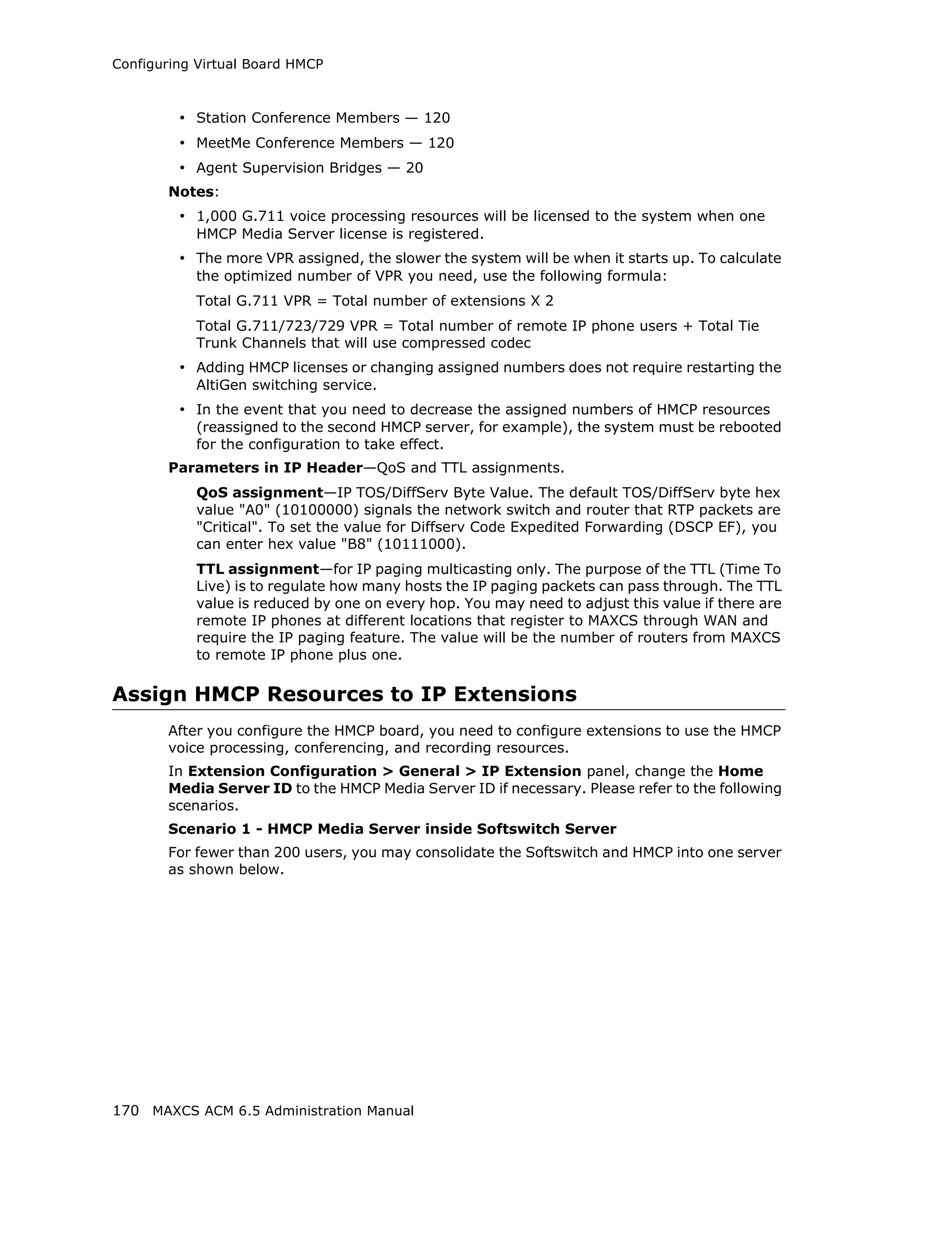 Configuring Virtual Board HMCP



         • Station Conference Members — 120
         • MeetMe Conference Members — 120
         • Agent Supervision Bridges — 20
       Notes:
         • 1,000 G.711 voice processing resources will be licensed to the system when one
           HMCP Media Server license is registered.
         • The more VPR assigned, the slower the system will be when it starts up. To calculate
           the optimized number of VPR you need, use the following formula:
           Total G.711 VPR = Total number of extensions X 2
           Total G.711/723/729 VPR = Total number of remote IP phone users + Total Tie
           Trunk Channels that will use compressed codec
         • Adding HMCP licenses or changing assigned numbers does not require restarting the
           AltiGen switching service.
         • In the event that you need to decrease the assigned numbers of HMCP resources
           (reassigned to the second HMCP server, for example), the system must be rebooted
           for the configuration to take effect.
       Parameters in IP Header—QoS and TTL assignments.
           QoS assignment—IP TOS/DiffServ Byte Value. The default TOS/DiffServ byte hex
           value "A0" (10100000) signals the network switch and router that RTP packets are
           "Critical". To set the value for Diffserv Code Expedited Forwarding (DSCP EF), you
           can enter hex value "B8" (10111000).
           TTL assignment—for IP paging multicasting only. The purpose of the TTL (Time To
           Live) is to regulate how many hosts the IP paging packets can pass through. The TTL
           value is reduced by one on every hop. You may need to adjust this value if there are
           remote IP phones at different locations that register to MAXCS through WAN and
           require the IP paging feature. The value will be the number of routers from MAXCS
           to remote IP phone plus one.

Assign HMCP Resources to IP Extensions
       After you configure the HMCP board, you need to configure extensions to use the HMCP
       voice processing, conferencing, and recording resources.
       In Extension Configuration > General > IP Extension panel, change the Home
       Media Server ID to the HMCP Media Server ID if necessary. Please refer to the following
       scenarios.
       Scenario 1 - HMCP Media Server inside Softswitch Server
       For fewer than 200 users, you may consolidate the Softswitch and HMCP into one server
       as shown below.




170 MAXCS ACM 6.5 Administration Manual
 
