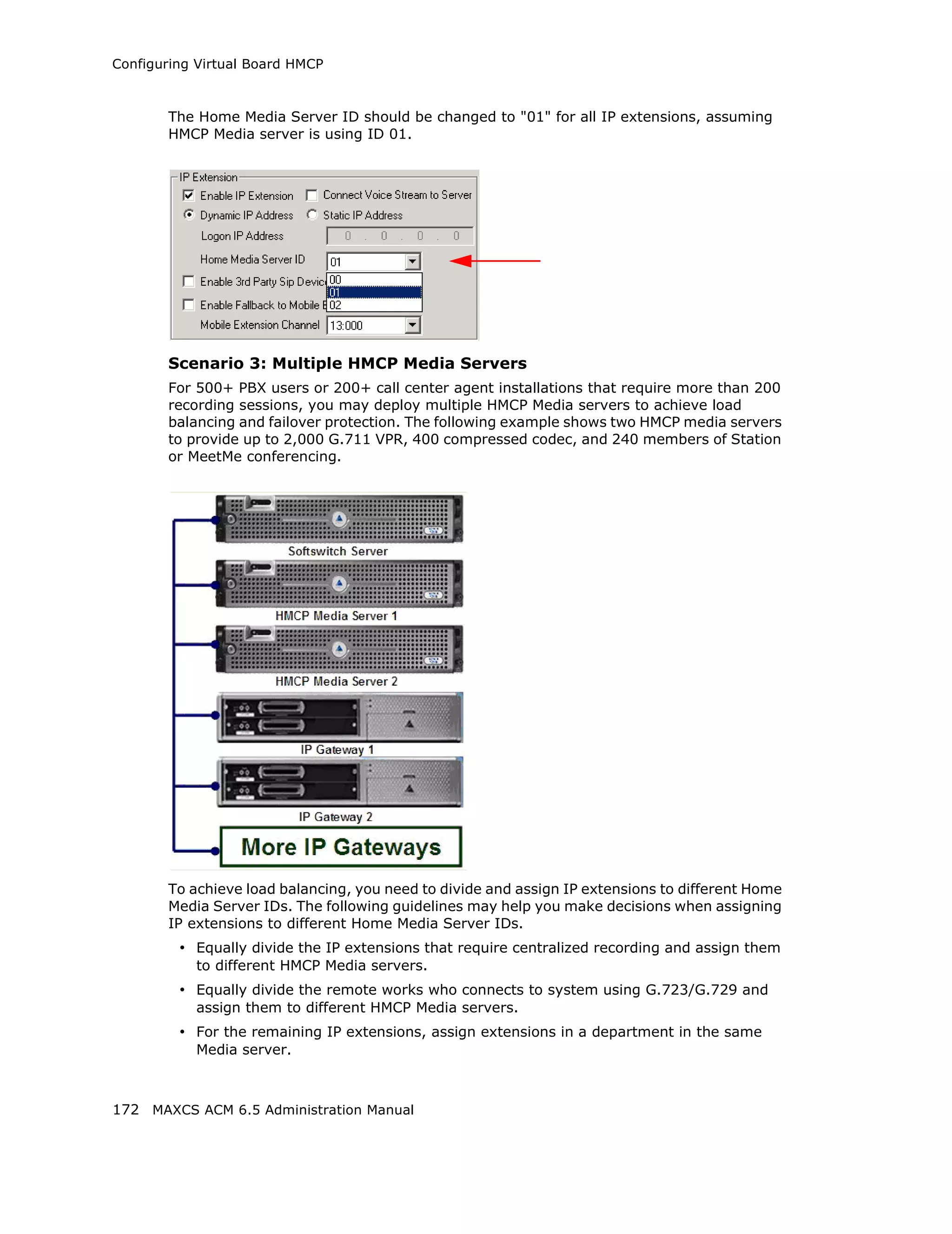 Configuring Virtual Board HMCP



       The Home Media Server ID should be changed to "01" for all IP extensions, assuming
       HMCP Media server is using ID 01.




       Scenario 3: Multiple HMCP Media Servers
       For 500+ PBX users or 200+ call center agent installations that require more than 200
       recording sessions, you may deploy multiple HMCP Media servers to achieve load
       balancing and failover protection. The following example shows two HMCP media servers
       to provide up to 2,000 G.711 VPR, 400 compressed codec, and 240 members of Station
       or MeetMe conferencing.




       To achieve load balancing, you need to divide and assign IP extensions to different Home
       Media Server IDs. The following guidelines may help you make decisions when assigning
       IP extensions to different Home Media Server IDs.
         • Equally divide the IP extensions that require centralized recording and assign them
           to different HMCP Media servers.
         • Equally divide the remote works who connects to system using G.723/G.729 and
           assign them to different HMCP Media servers.
         • For the remaining IP extensions, assign extensions in a department in the same
           Media server.



172 MAXCS ACM 6.5 Administration Manual
 