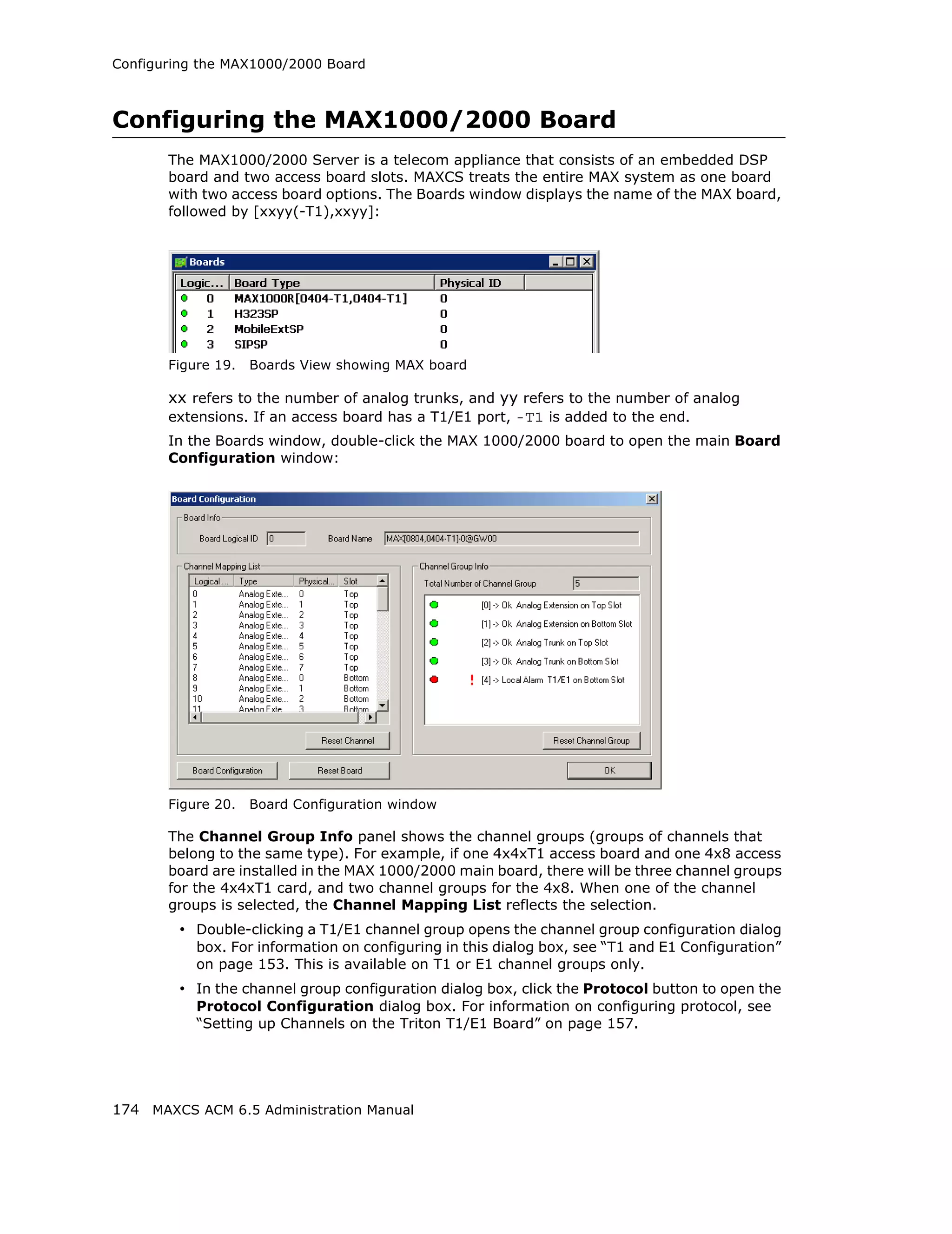 Configuring the MAX1000/2000 Board



Configuring the MAX1000/2000 Board
       The MAX1000/2000 Server is a telecom appliance that consists of an embedded DSP
       board and two access board slots. MAXCS treats the entire MAX system as one board
       with two access board options. The Boards window displays the name of the MAX board,
       followed by [xxyy(-T1),xxyy]:




       Figure 19.   Boards View showing MAX board

       xx refers to the number of analog trunks, and yy refers to the number of analog
       extensions. If an access board has a T1/E1 port, -T1 is added to the end.
       In the Boards window, double-click the MAX 1000/2000 board to open the main Board
       Configuration window:




       Figure 20.   Board Configuration window

       The Channel Group Info panel shows the channel groups (groups of channels that
       belong to the same type). For example, if one 4x4xT1 access board and one 4x8 access
       board are installed in the MAX 1000/2000 main board, there will be three channel groups
       for the 4x4xT1 card, and two channel groups for the 4x8. When one of the channel
       groups is selected, the Channel Mapping List reflects the selection.
         • Double-clicking a T1/E1 channel group opens the channel group configuration dialog
           box. For information on configuring in this dialog box, see “T1 and E1 Configuration”
           on page 153. This is available on T1 or E1 channel groups only.
         • In the channel group configuration dialog box, click the Protocol button to open the
           Protocol Configuration dialog box. For information on configuring protocol, see
           “Setting up Channels on the Triton T1/E1 Board” on page 157.




174 MAXCS ACM 6.5 Administration Manual
 