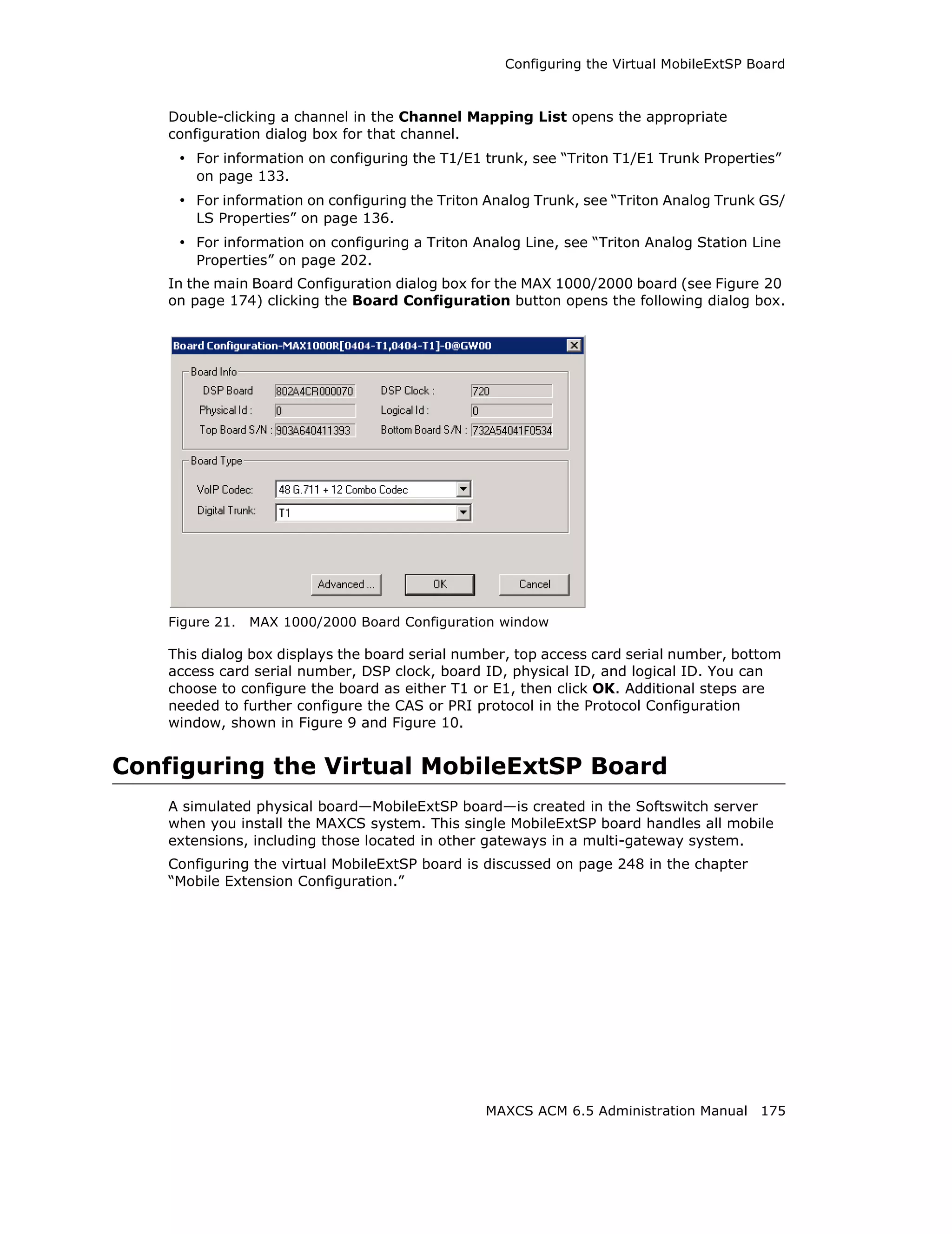 Configuring the Virtual MobileExtSP Board



    Double-clicking a channel in the Channel Mapping List opens the appropriate
    configuration dialog box for that channel.
     • For information on configuring the T1/E1 trunk, see “Triton T1/E1 Trunk Properties”
        on page 133.
     • For information on configuring the Triton Analog Trunk, see “Triton Analog Trunk GS/
        LS Properties” on page 136.
     • For information on configuring a Triton Analog Line, see “Triton Analog Station Line
        Properties” on page 202.
    In the main Board Configuration dialog box for the MAX 1000/2000 board (see Figure 20
    on page 174) clicking the Board Configuration button opens the following dialog box.




    Figure 21.   MAX 1000/2000 Board Configuration window

    This dialog box displays the board serial number, top access card serial number, bottom
    access card serial number, DSP clock, board ID, physical ID, and logical ID. You can
    choose to configure the board as either T1 or E1, then click OK. Additional steps are
    needed to further configure the CAS or PRI protocol in the Protocol Configuration
    window, shown in Figure 9 and Figure 10.


Configuring the Virtual MobileExtSP Board
    A simulated physical board—MobileExtSP board—is created in the Softswitch server
    when you install the MAXCS system. This single MobileExtSP board handles all mobile
    extensions, including those located in other gateways in a multi-gateway system.
    Configuring the virtual MobileExtSP board is discussed on page 248 in the chapter
    “Mobile Extension Configuration.”




                                                 MAXCS ACM 6.5 Administration Manual 175
 