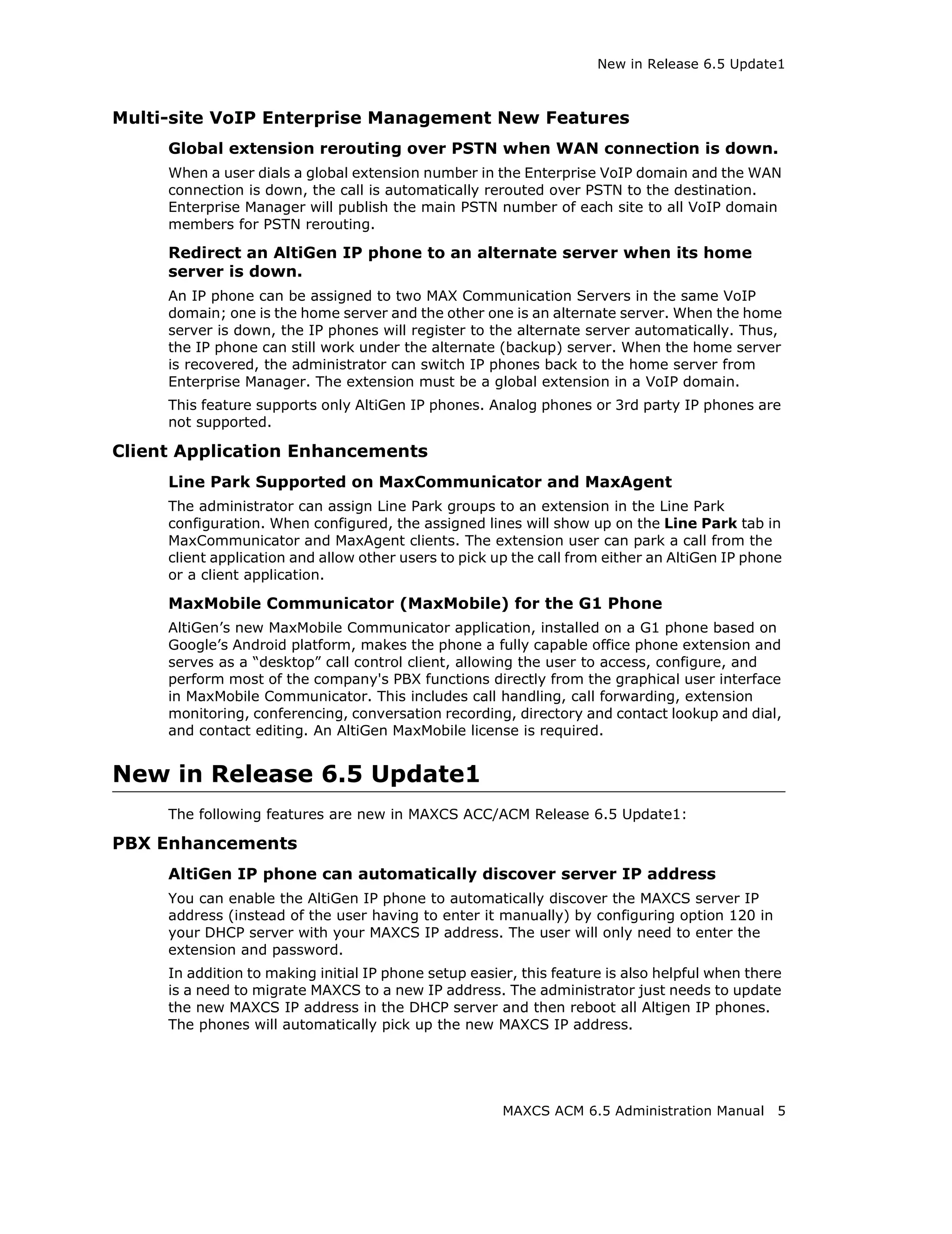 New in Release 6.5 Update1



Multi-site VoIP Enterprise Management New Features
     Global extension rerouting over PSTN when WAN connection is down.
     When a user dials a global extension number in the Enterprise VoIP domain and the WAN
     connection is down, the call is automatically rerouted over PSTN to the destination.
     Enterprise Manager will publish the main PSTN number of each site to all VoIP domain
     members for PSTN rerouting.

     Redirect an AltiGen IP phone to an alternate server when its home
     server is down.
     An IP phone can be assigned to two MAX Communication Servers in the same VoIP
     domain; one is the home server and the other one is an alternate server. When the home
     server is down, the IP phones will register to the alternate server automatically. Thus,
     the IP phone can still work under the alternate (backup) server. When the home server
     is recovered, the administrator can switch IP phones back to the home server from
     Enterprise Manager. The extension must be a global extension in a VoIP domain.
     This feature supports only AltiGen IP phones. Analog phones or 3rd party IP phones are
     not supported.

Client Application Enhancements
     Line Park Supported on MaxCommunicator and MaxAgent
     The administrator can assign Line Park groups to an extension in the Line Park
     configuration. When configured, the assigned lines will show up on the Line Park tab in
     MaxCommunicator and MaxAgent clients. The extension user can park a call from the
     client application and allow other users to pick up the call from either an AltiGen IP phone
     or a client application.

     MaxMobile Communicator (MaxMobile) for the G1 Phone
     AltiGen’s new MaxMobile Communicator application, installed on a G1 phone based on
     Google’s Android platform, makes the phone a fully capable office phone extension and
     serves as a “desktop” call control client, allowing the user to access, configure, and
     perform most of the company's PBX functions directly from the graphical user interface
     in MaxMobile Communicator. This includes call handling, call forwarding, extension
     monitoring, conferencing, conversation recording, directory and contact lookup and dial,
     and contact editing. An AltiGen MaxMobile license is required.


New in Release 6.5 Update1
     The following features are new in MAXCS ACC/ACM Release 6.5 Update1:

PBX Enhancements
     AltiGen IP phone can automatically discover server IP address
     You can enable the AltiGen IP phone to automatically discover the MAXCS server IP
     address (instead of the user having to enter it manually) by configuring option 120 in
     your DHCP server with your MAXCS IP address. The user will only need to enter the
     extension and password.
     In addition to making initial IP phone setup easier, this feature is also helpful when there
     is a need to migrate MAXCS to a new IP address. The administrator just needs to update
     the new MAXCS IP address in the DHCP server and then reboot all Altigen IP phones.
     The phones will automatically pick up the new MAXCS IP address.




                                                       MAXCS ACM 6.5 Administration Manual      5
 