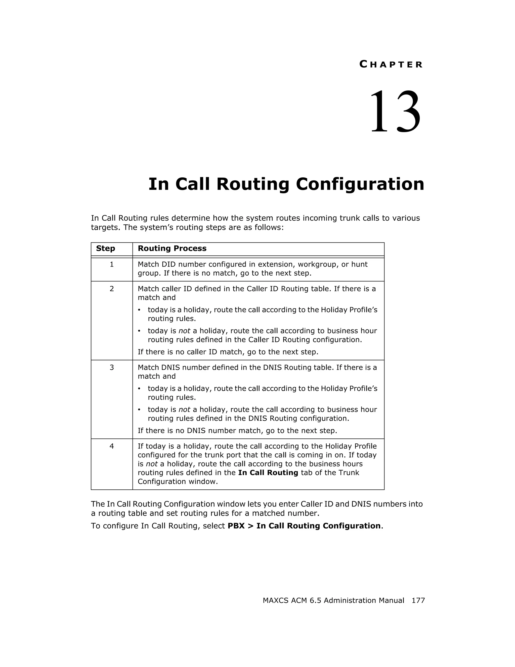 CHAPTER




                                                                               13
               In Call Routing Configuration
In Call Routing rules determine how the system routes incoming trunk calls to various
targets. The system’s routing steps are as follows:

 Step       Routing Process

    1       Match DID number configured in extension, workgroup, or hunt
            group. If there is no match, go to the next step.

    2       Match caller ID defined in the Caller ID Routing table. If there is a
            match and
            • today is a holiday, route the call according to the Holiday Profile’s
              routing rules.
            • today is not a holiday, route the call according to business hour
              routing rules defined in the Caller ID Routing configuration.
            If there is no caller ID match, go to the next step.

    3       Match DNIS number defined in the DNIS Routing table. If there is a
            match and
            • today is a holiday, route the call according to the Holiday Profile’s
              routing rules.
            • today is not a holiday, route the call according to business hour
              routing rules defined in the DNIS Routing configuration.
            If there is no DNIS number match, go to the next step.

    4       If today is a holiday, route the call according to the Holiday Profile
            configured for the trunk port that the call is coming in on. If today
            is not a holiday, route the call according to the business hours
            routing rules defined in the In Call Routing tab of the Trunk
            Configuration window.


The In Call Routing Configuration window lets you enter Caller ID and DNIS numbers into
a routing table and set routing rules for a matched number.
To configure In Call Routing, select PBX > In Call Routing Configuration.




                                                 MAXCS ACM 6.5 Administration Manual 177
 