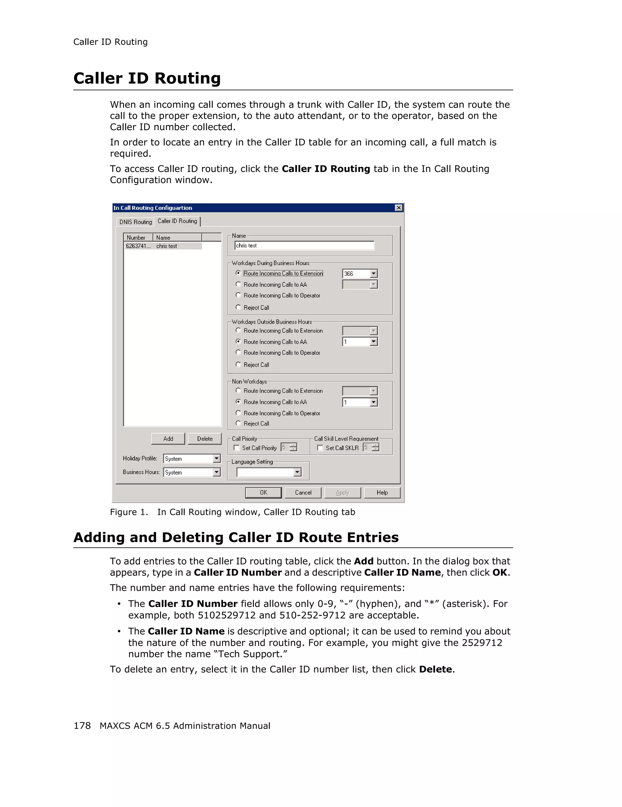 Caller ID Routing



Caller ID Routing
        When an incoming call comes through a trunk with Caller ID, the system can route the
        call to the proper extension, to the auto attendant, or to the operator, based on the
        Caller ID number collected.
        In order to locate an entry in the Caller ID table for an incoming call, a full match is
        required.
        To access Caller ID routing, click the Caller ID Routing tab in the In Call Routing
        Configuration window.




        Figure 1.   In Call Routing window, Caller ID Routing tab


Adding and Deleting Caller ID Route Entries
        To add entries to the Caller ID routing table, click the Add button. In the dialog box that
        appears, type in a Caller ID Number and a descriptive Caller ID Name, then click OK.
        The number and name entries have the following requirements:
          • The Caller ID Number field allows only 0-9, “-” (hyphen), and “*” (asterisk). For
            example, both 5102529712 and 510-252-9712 are acceptable.
          • The Caller ID Name is descriptive and optional; it can be used to remind you about
            the nature of the number and routing. For example, you might give the 2529712
            number the name “Tech Support.”
        To delete an entry, select it in the Caller ID number list, then click Delete.




178 MAXCS ACM 6.5 Administration Manual
 