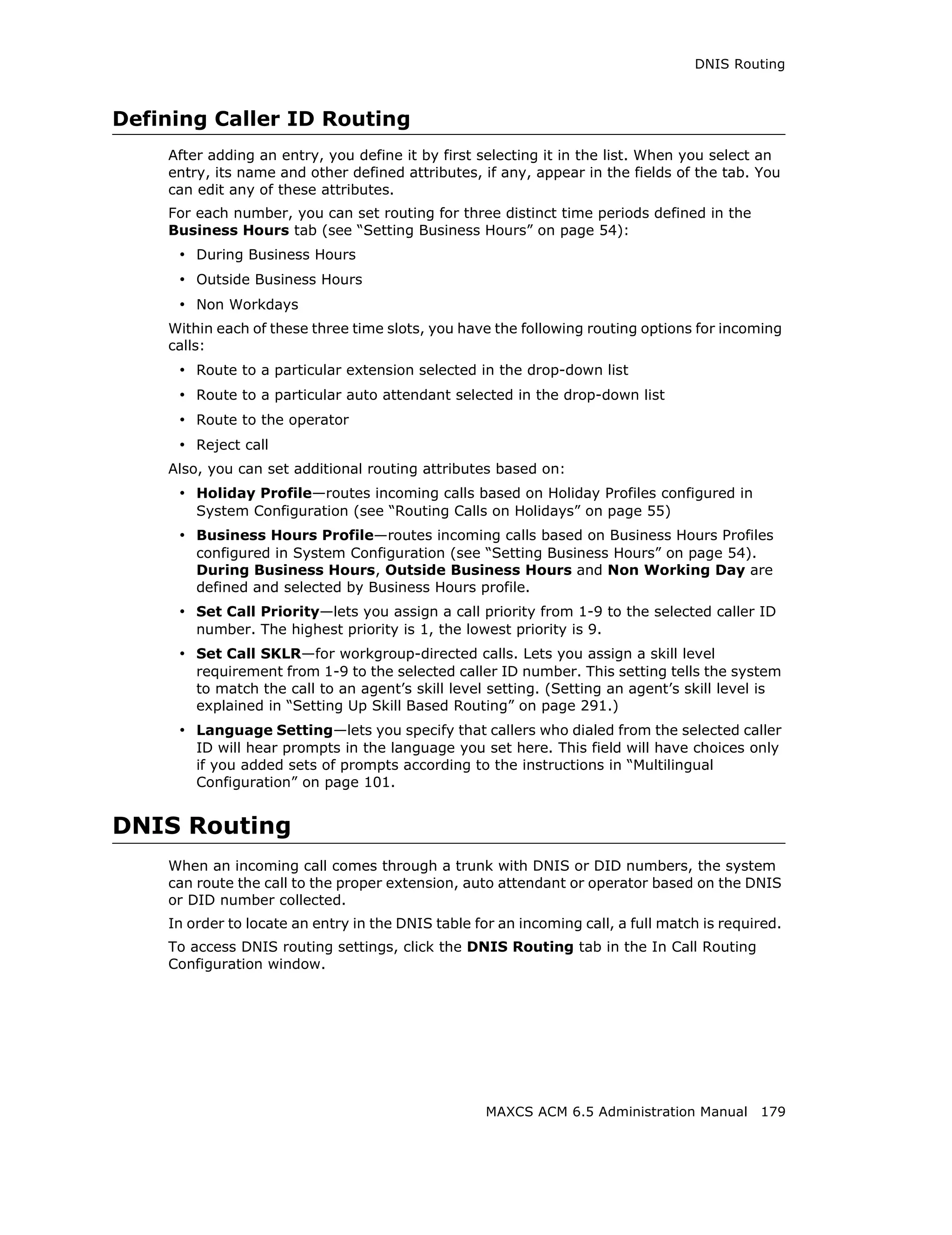 DNIS Routing



Defining Caller ID Routing
    After adding an entry, you define it by first selecting it in the list. When you select an
    entry, its name and other defined attributes, if any, appear in the fields of the tab. You
    can edit any of these attributes.
    For each number, you can set routing for three distinct time periods defined in the
    Business Hours tab (see “Setting Business Hours” on page 54):
     • During Business Hours
     • Outside Business Hours
     • Non Workdays
    Within each of these three time slots, you have the following routing options for incoming
    calls:
     • Route to a particular extension selected in the drop-down list
     • Route to a particular auto attendant selected in the drop-down list
     • Route to the operator
     • Reject call
    Also, you can set additional routing attributes based on:
     • Holiday Profile—routes incoming calls based on Holiday Profiles configured in
        System Configuration (see “Routing Calls on Holidays” on page 55)
     • Business Hours Profile—routes incoming calls based on Business Hours Profiles
        configured in System Configuration (see “Setting Business Hours” on page 54).
        During Business Hours, Outside Business Hours and Non Working Day are
        defined and selected by Business Hours profile.
     • Set Call Priority—lets you assign a call priority from 1-9 to the selected caller ID
        number. The highest priority is 1, the lowest priority is 9.
     • Set Call SKLR—for workgroup-directed calls. Lets you assign a skill level
        requirement from 1-9 to the selected caller ID number. This setting tells the system
        to match the call to an agent’s skill level setting. (Setting an agent’s skill level is
        explained in “Setting Up Skill Based Routing” on page 291.)
     • Language Setting—lets you specify that callers who dialed from the selected caller
        ID will hear prompts in the language you set here. This field will have choices only
        if you added sets of prompts according to the instructions in “Multilingual
        Configuration” on page 101.


DNIS Routing
    When an incoming call comes through a trunk with DNIS or DID numbers, the system
    can route the call to the proper extension, auto attendant or operator based on the DNIS
    or DID number collected.
    In order to locate an entry in the DNIS table for an incoming call, a full match is required.
    To access DNIS routing settings, click the DNIS Routing tab in the In Call Routing
    Configuration window.




                                                    MAXCS ACM 6.5 Administration Manual 179
 