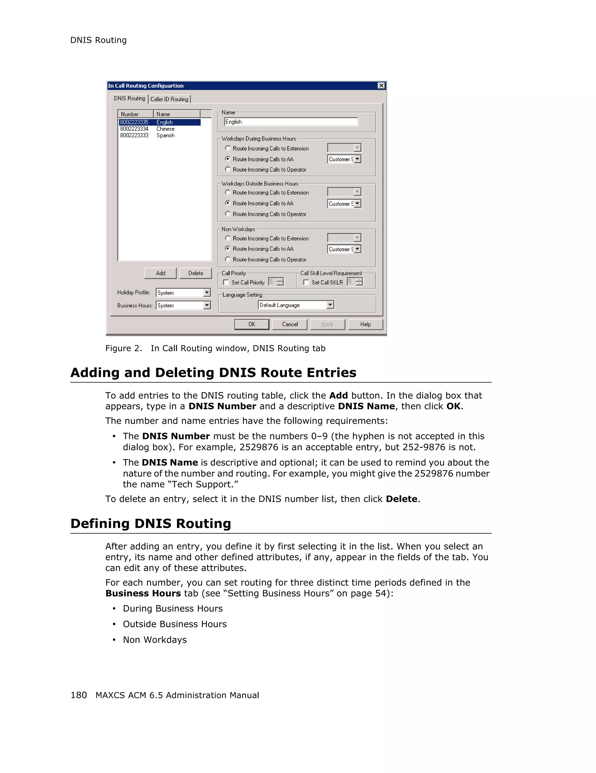 DNIS Routing




       Figure 2.   In Call Routing window, DNIS Routing tab


Adding and Deleting DNIS Route Entries
       To add entries to the DNIS routing table, click the Add button. In the dialog box that
       appears, type in a DNIS Number and a descriptive DNIS Name, then click OK.
       The number and name entries have the following requirements:
        • The DNIS Number must be the numbers 0–9 (the hyphen is not accepted in this
           dialog box). For example, 2529876 is an acceptable entry, but 252-9876 is not.
        • The DNIS Name is descriptive and optional; it can be used to remind you about the
           nature of the number and routing. For example, you might give the 2529876 number
           the name “Tech Support.”
       To delete an entry, select it in the DNIS number list, then click Delete.

Defining DNIS Routing
       After adding an entry, you define it by first selecting it in the list. When you select an
       entry, its name and other defined attributes, if any, appear in the fields of the tab. You
       can edit any of these attributes.
       For each number, you can set routing for three distinct time periods defined in the
       Business Hours tab (see “Setting Business Hours” on page 54):
        • During Business Hours
        • Outside Business Hours
        • Non Workdays




180 MAXCS ACM 6.5 Administration Manual
 