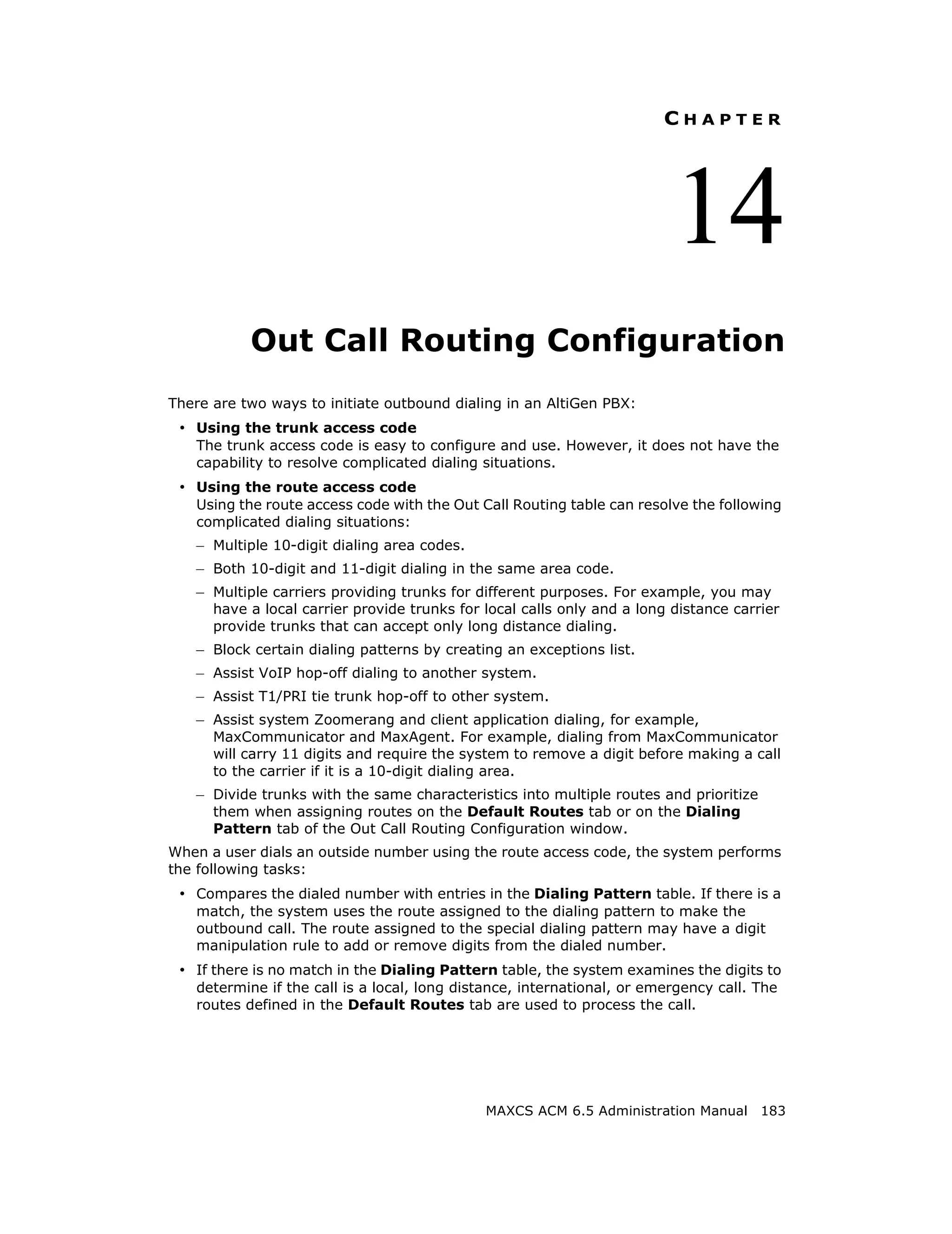 CHAPTER




                                                                          14
           Out Call Routing Configuration
There are two ways to initiate outbound dialing in an AltiGen PBX:
 • Using the trunk access code
   The trunk access code is easy to configure and use. However, it does not have the
   capability to resolve complicated dialing situations.
 • Using the route access code
   Using the route access code with the Out Call Routing table can resolve the following
   complicated dialing situations:
   – Multiple 10-digit dialing area codes.
   – Both 10-digit and 11-digit dialing in the same area code.
   – Multiple carriers providing trunks for different purposes. For example, you may
      have a local carrier provide trunks for local calls only and a long distance carrier
      provide trunks that can accept only long distance dialing.
   – Block certain dialing patterns by creating an exceptions list.
   – Assist VoIP hop-off dialing to another system.
   – Assist T1/PRI tie trunk hop-off to other system.
   – Assist system Zoomerang and client application dialing, for example,
      MaxCommunicator and MaxAgent. For example, dialing from MaxCommunicator
      will carry 11 digits and require the system to remove a digit before making a call
      to the carrier if it is a 10-digit dialing area.
   – Divide trunks with the same characteristics into multiple routes and prioritize
      them when assigning routes on the Default Routes tab or on the Dialing
      Pattern tab of the Out Call Routing Configuration window.
When a user dials an outside number using the route access code, the system performs
the following tasks:
 • Compares the dialed number with entries in the Dialing Pattern table. If there is a
   match, the system uses the route assigned to the dialing pattern to make the
   outbound call. The route assigned to the special dialing pattern may have a digit
   manipulation rule to add or remove digits from the dialed number.
 • If there is no match in the Dialing Pattern table, the system examines the digits to
   determine if the call is a local, long distance, international, or emergency call. The
   routes defined in the Default Routes tab are used to process the call.




                                              MAXCS ACM 6.5 Administration Manual 183
 