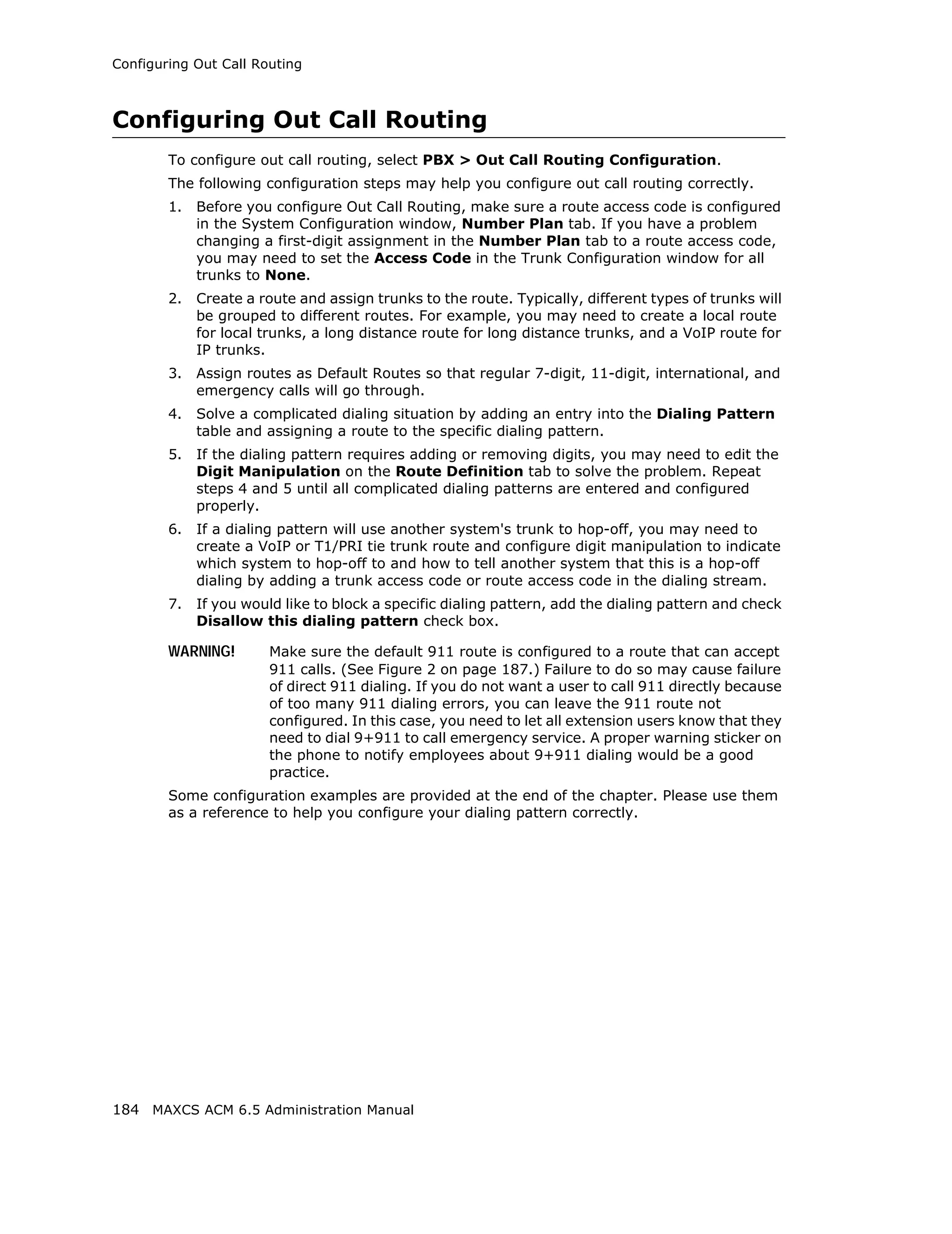 Configuring Out Call Routing



Configuring Out Call Routing
        To configure out call routing, select PBX > Out Call Routing Configuration.
        The following configuration steps may help you configure out call routing correctly.
        1.   Before you configure Out Call Routing, make sure a route access code is configured
             in the System Configuration window, Number Plan tab. If you have a problem
             changing a first-digit assignment in the Number Plan tab to a route access code,
             you may need to set the Access Code in the Trunk Configuration window for all
             trunks to None.
        2.   Create a route and assign trunks to the route. Typically, different types of trunks will
             be grouped to different routes. For example, you may need to create a local route
             for local trunks, a long distance route for long distance trunks, and a VoIP route for
             IP trunks.
        3.   Assign routes as Default Routes so that regular 7-digit, 11-digit, international, and
             emergency calls will go through.
        4.   Solve a complicated dialing situation by adding an entry into the Dialing Pattern
             table and assigning a route to the specific dialing pattern.
        5.   If the dialing pattern requires adding or removing digits, you may need to edit the
             Digit Manipulation on the Route Definition tab to solve the problem. Repeat
             steps 4 and 5 until all complicated dialing patterns are entered and configured
             properly.
        6.   If a dialing pattern will use another system's trunk to hop-off, you may need to
             create a VoIP or T1/PRI tie trunk route and configure digit manipulation to indicate
             which system to hop-off to and how to tell another system that this is a hop-off
             dialing by adding a trunk access code or route access code in the dialing stream.
        7.   If you would like to block a specific dialing pattern, add the dialing pattern and check
             Disallow this dialing pattern check box.

        WARNING!       Make sure the default 911 route is configured to a route that can accept
                       911 calls. (See Figure 2 on page 187.) Failure to do so may cause failure
                       of direct 911 dialing. If you do not want a user to call 911 directly because
                       of too many 911 dialing errors, you can leave the 911 route not
                       configured. In this case, you need to let all extension users know that they
                       need to dial 9+911 to call emergency service. A proper warning sticker on
                       the phone to notify employees about 9+911 dialing would be a good
                       practice.
        Some configuration examples are provided at the end of the chapter. Please use them
        as a reference to help you configure your dialing pattern correctly.




184 MAXCS ACM 6.5 Administration Manual
 