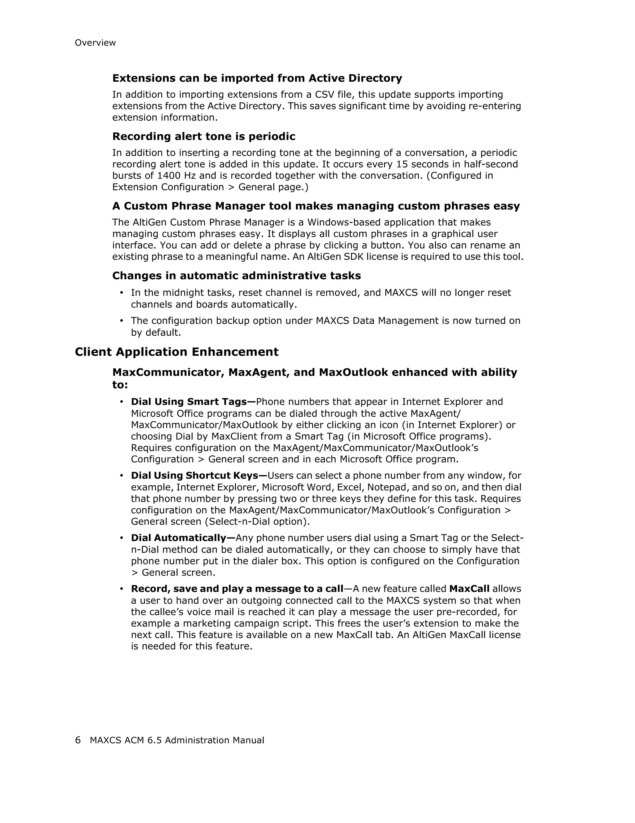 Overview



       Extensions can be imported from Active Directory
       In addition to importing extensions from a CSV file, this update supports importing
       extensions from the Active Directory. This saves significant time by avoiding re-entering
       extension information.

       Recording alert tone is periodic
       In addition to inserting a recording tone at the beginning of a conversation, a periodic
       recording alert tone is added in this update. It occurs every 15 seconds in half-second
       bursts of 1400 Hz and is recorded together with the conversation. (Configured in
       Extension Configuration > General page.)

       A Custom Phrase Manager tool makes managing custom phrases easy
       The AltiGen Custom Phrase Manager is a Windows-based application that makes
       managing custom phrases easy. It displays all custom phrases in a graphical user
       interface. You can add or delete a phrase by clicking a button. You also can rename an
       existing phrase to a meaningful name. An AltiGen SDK license is required to use this tool.

       Changes in automatic administrative tasks
           • In the midnight tasks, reset channel is removed, and MAXCS will no longer reset
             channels and boards automatically.
           • The configuration backup option under MAXCS Data Management is now turned on
             by default.

Client Application Enhancement
       MaxCommunicator, MaxAgent, and MaxOutlook enhanced with ability
       to:
           • Dial Using Smart Tags—Phone numbers that appear in Internet Explorer and
             Microsoft Office programs can be dialed through the active MaxAgent/
             MaxCommunicator/MaxOutlook by either clicking an icon (in Internet Explorer) or
             choosing Dial by MaxClient from a Smart Tag (in Microsoft Office programs).
             Requires configuration on the MaxAgent/MaxCommunicator/MaxOutlook’s
             Configuration > General screen and in each Microsoft Office program.
           • Dial Using Shortcut Keys—Users can select a phone number from any window, for
             example, Internet Explorer, Microsoft Word, Excel, Notepad, and so on, and then dial
             that phone number by pressing two or three keys they define for this task. Requires
             configuration on the MaxAgent/MaxCommunicator/MaxOutlook’s Configuration >
             General screen (Select-n-Dial option).
           • Dial Automatically—Any phone number users dial using a Smart Tag or the Select-
             n-Dial method can be dialed automatically, or they can choose to simply have that
             phone number put in the dialer box. This option is configured on the Configuration
             > General screen.
           • Record, save and play a message to a call—A new feature called MaxCall allows
             a user to hand over an outgoing connected call to the MAXCS system so that when
             the callee’s voice mail is reached it can play a message the user pre-recorded, for
             example a marketing campaign script. This frees the user’s extension to make the
             next call. This feature is available on a new MaxCall tab. An AltiGen MaxCall license
             is needed for this feature.




6 MAXCS ACM 6.5 Administration Manual
 