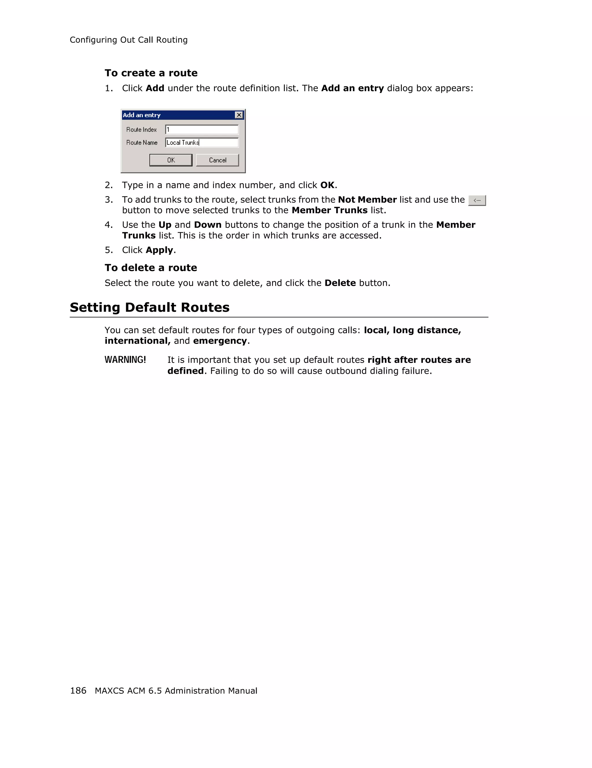Configuring Out Call Routing



        To create a route
        1.   Click Add under the route definition list. The Add an entry dialog box appears:




        2.   Type in a name and index number, and click OK.
        3.   To add trunks to the route, select trunks from the Not Member list and use the
             button to move selected trunks to the Member Trunks list.
        4.   Use the Up and Down buttons to change the position of a trunk in the Member
             Trunks list. This is the order in which trunks are accessed.
        5.   Click Apply.

        To delete a route
        Select the route you want to delete, and click the Delete button.

Setting Default Routes
        You can set default routes for four types of outgoing calls: local, long distance,
        international, and emergency.

        WARNING!       It is important that you set up default routes right after routes are
                       defined. Failing to do so will cause outbound dialing failure.




186 MAXCS ACM 6.5 Administration Manual
 