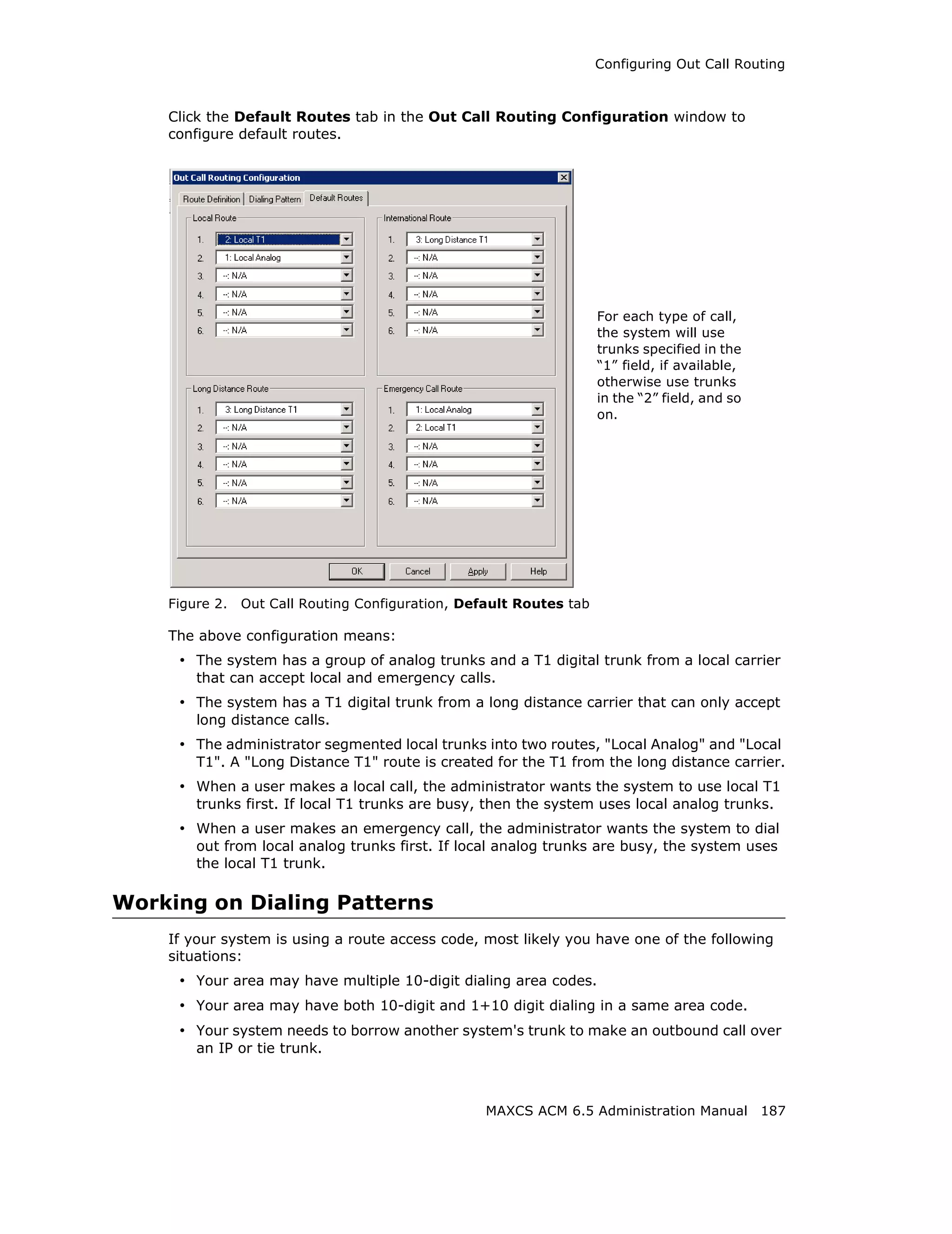Configuring Out Call Routing



    Click the Default Routes tab in the Out Call Routing Configuration window to
    configure default routes.




                                                                     For each type of call,
                                                                     the system will use
                                                                     trunks specified in the
                                                                     “1” field, if available,
                                                                     otherwise use trunks
                                                                     in the “2” field, and so
                                                                     on.




    Figure 2.   Out Call Routing Configuration, Default Routes tab

    The above configuration means:
     • The system has a group of analog trunks and a T1 digital trunk from a local carrier
        that can accept local and emergency calls.
     • The system has a T1 digital trunk from a long distance carrier that can only accept
        long distance calls.
     • The administrator segmented local trunks into two routes, "Local Analog" and "Local
        T1". A "Long Distance T1" route is created for the T1 from the long distance carrier.
     • When a user makes a local call, the administrator wants the system to use local T1
        trunks first. If local T1 trunks are busy, then the system uses local analog trunks.
     • When a user makes an emergency call, the administrator wants the system to dial
        out from local analog trunks first. If local analog trunks are busy, the system uses
        the local T1 trunk.

Working on Dialing Patterns
    If your system is using a route access code, most likely you have one of the following
    situations:
     • Your area may have multiple 10-digit dialing area codes.
     • Your area may have both 10-digit and 1+10 digit dialing in a same area code.
     • Your system needs to borrow another system's trunk to make an outbound call over
        an IP or tie trunk.



                                                   MAXCS ACM 6.5 Administration Manual 187
 