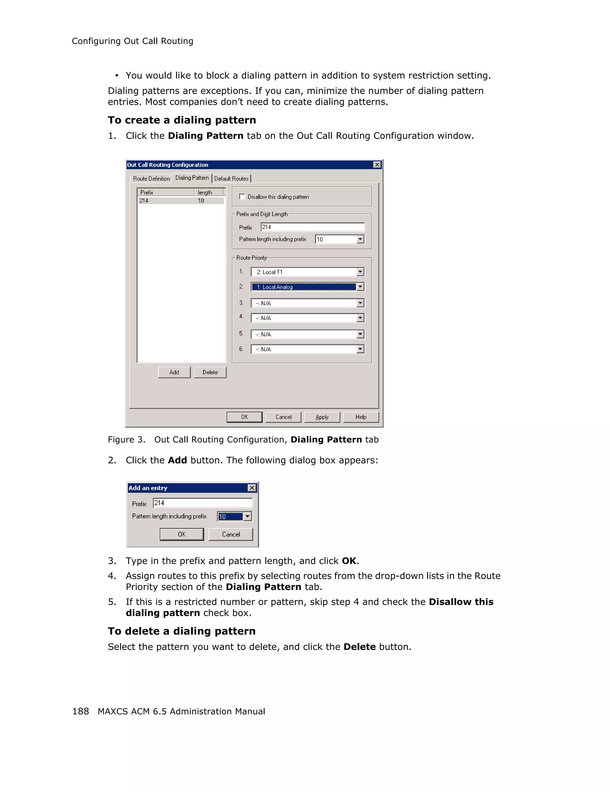 Configuring Out Call Routing



         • You would like to block a dialing pattern in addition to system restriction setting.
        Dialing patterns are exceptions. If you can, minimize the number of dialing pattern
        entries. Most companies don’t need to create dialing patterns.

        To create a dialing pattern
        1.   Click the Dialing Pattern tab on the Out Call Routing Configuration window.




        Figure 3.   Out Call Routing Configuration, Dialing Pattern tab

        2.   Click the Add button. The following dialog box appears:




        3.   Type in the prefix and pattern length, and click OK.
        4.   Assign routes to this prefix by selecting routes from the drop-down lists in the Route
             Priority section of the Dialing Pattern tab.
        5.   If this is a restricted number or pattern, skip step 4 and check the Disallow this
             dialing pattern check box.

        To delete a dialing pattern
        Select the pattern you want to delete, and click the Delete button.




188 MAXCS ACM 6.5 Administration Manual
 