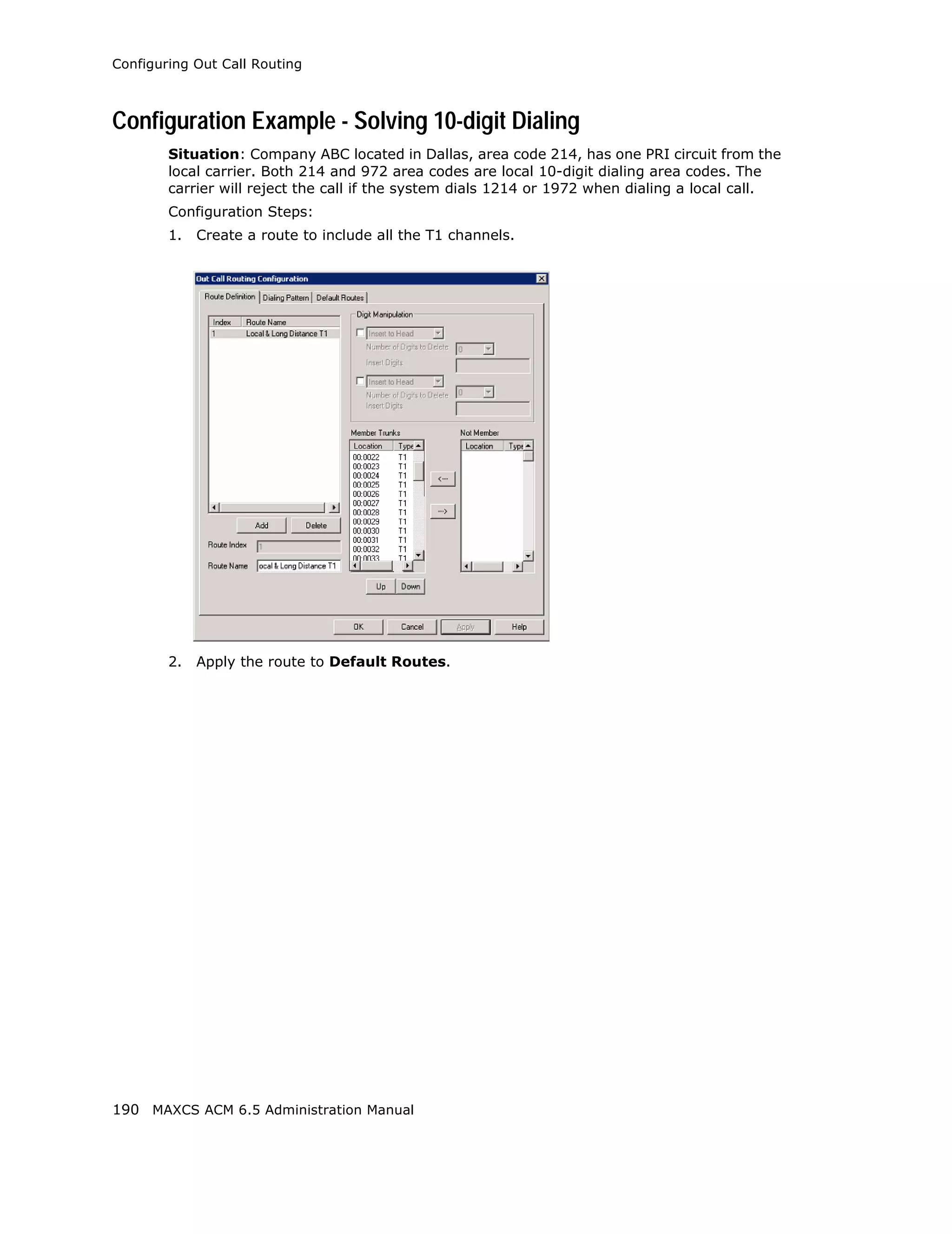 Configuring Out Call Routing



Configuration Example - Solving 10-digit Dialing
        Situation: Company ABC located in Dallas, area code 214, has one PRI circuit from the
        local carrier. Both 214 and 972 area codes are local 10-digit dialing area codes. The
        carrier will reject the call if the system dials 1214 or 1972 when dialing a local call.
        Configuration Steps:
        1.   Create a route to include all the T1 channels.




        2.   Apply the route to Default Routes.




190 MAXCS ACM 6.5 Administration Manual
 