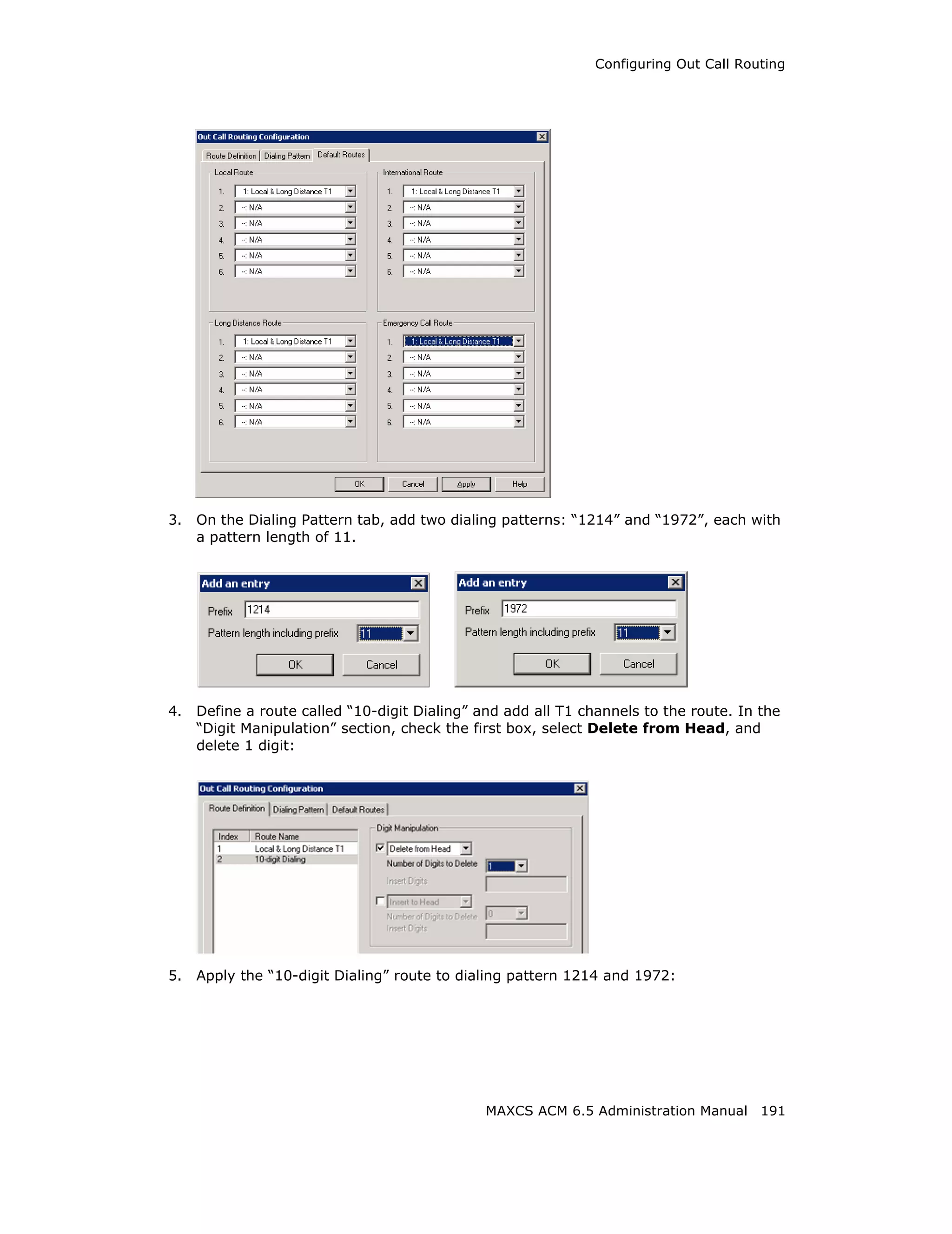 Configuring Out Call Routing




3.   On the Dialing Pattern tab, add two dialing patterns: “1214” and “1972”, each with
     a pattern length of 11.




4.   Define a route called “10-digit Dialing” and add all T1 channels to the route. In the
     “Digit Manipulation” section, check the first box, select Delete from Head, and
     delete 1 digit:




5.   Apply the “10-digit Dialing” route to dialing pattern 1214 and 1972:




                                               MAXCS ACM 6.5 Administration Manual 191
 