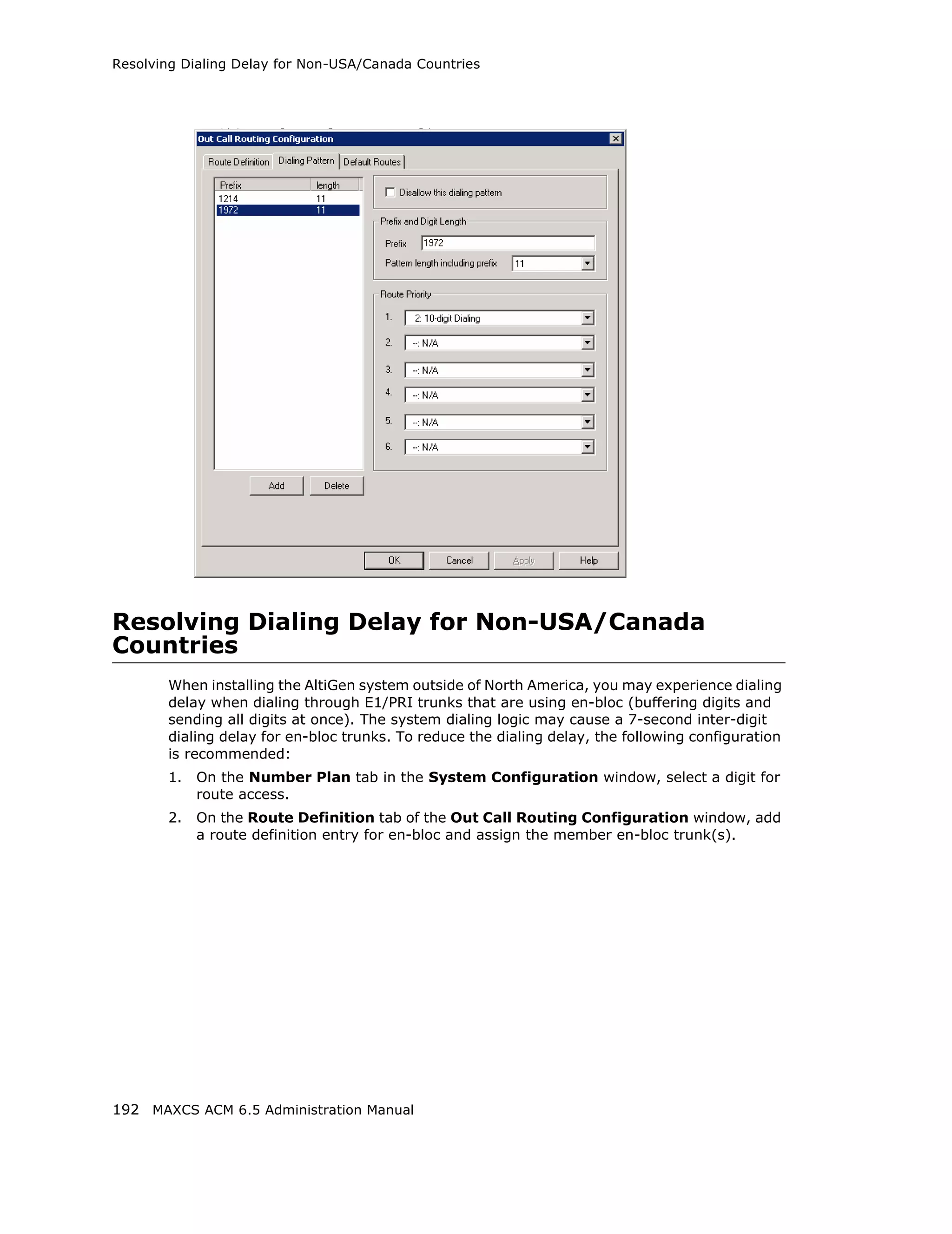 Resolving Dialing Delay for Non-USA/Canada Countries




Resolving Dialing Delay for Non-USA/Canada
Countries
       When installing the AltiGen system outside of North America, you may experience dialing
       delay when dialing through E1/PRI trunks that are using en-bloc (buffering digits and
       sending all digits at once). The system dialing logic may cause a 7-second inter-digit
       dialing delay for en-bloc trunks. To reduce the dialing delay, the following configuration
       is recommended:
       1.   On the Number Plan tab in the System Configuration window, select a digit for
            route access.
       2.   On the Route Definition tab of the Out Call Routing Configuration window, add
            a route definition entry for en-bloc and assign the member en-bloc trunk(s).




192 MAXCS ACM 6.5 Administration Manual
 
