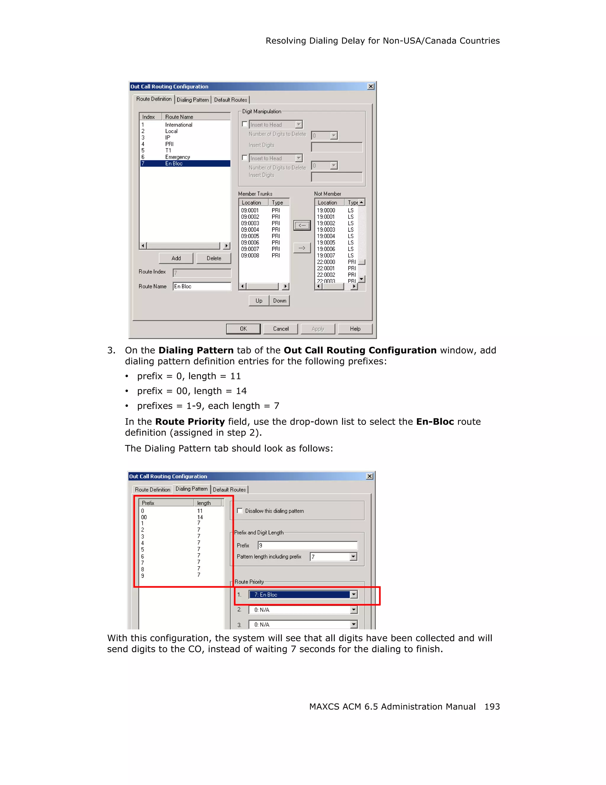 Resolving Dialing Delay for Non-USA/Canada Countries




3.   On the Dialing Pattern tab of the Out Call Routing Configuration window, add
     dialing pattern definition entries for the following prefixes:
     • prefix = 0, length = 11
     • prefix = 00, length = 14
     • prefixes = 1-9, each length = 7
     In the Route Priority field, use the drop-down list to select the En-Bloc route
     definition (assigned in step 2).
     The Dialing Pattern tab should look as follows:




With this configuration, the system will see that all digits have been collected and will
send digits to the CO, instead of waiting 7 seconds for the dialing to finish.




                                              MAXCS ACM 6.5 Administration Manual 193
 