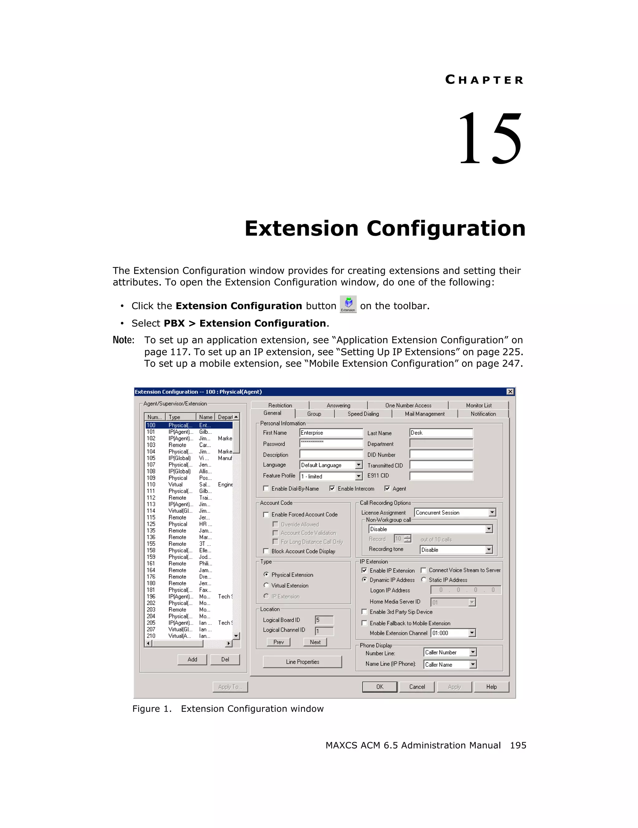 CHAPTER




                                                                         15
                             Extension Configuration
The Extension Configuration window provides for creating extensions and setting their
attributes. To open the Extension Configuration window, do one of the following:

 • Click the Extension Configuration button            on the toolbar.
 • Select PBX > Extension Configuration.
Note: To set up an application extension, see “Application Extension Configuration” on
      page 117. To set up an IP extension, see “Setting Up IP Extensions” on page 225.
      To set up a mobile extension, see “Mobile Extension Configuration” on page 247.




    Figure 1.   Extension Configuration window



                                                 MAXCS ACM 6.5 Administration Manual 195
 