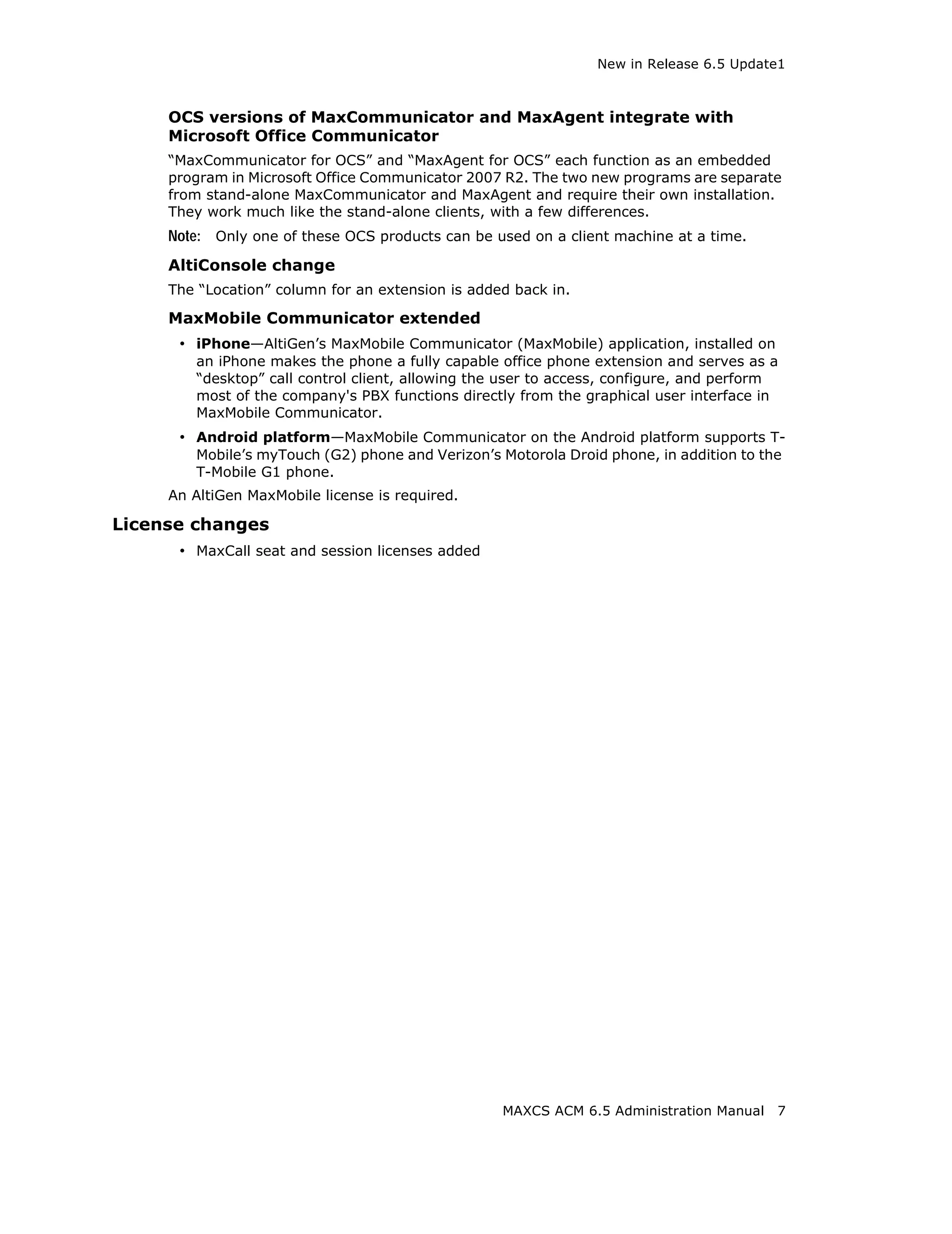 New in Release 6.5 Update1



     OCS versions of MaxCommunicator and MaxAgent integrate with
     Microsoft Office Communicator
     “MaxCommunicator for OCS” and “MaxAgent for OCS” each function as an embedded
     program in Microsoft Office Communicator 2007 R2. The two new programs are separate
     from stand-alone MaxCommunicator and MaxAgent and require their own installation.
     They work much like the stand-alone clients, with a few differences.
     Note: Only one of these OCS products can be used on a client machine at a time.
     AltiConsole change
     The “Location” column for an extension is added back in.

     MaxMobile Communicator extended
      • iPhone—AltiGen’s MaxMobile Communicator (MaxMobile) application, installed on
        an iPhone makes the phone a fully capable office phone extension and serves as a
        “desktop” call control client, allowing the user to access, configure, and perform
        most of the company's PBX functions directly from the graphical user interface in
        MaxMobile Communicator.
      • Android platform—MaxMobile Communicator on the Android platform supports T-
        Mobile’s myTouch (G2) phone and Verizon’s Motorola Droid phone, in addition to the
        T-Mobile G1 phone.
     An AltiGen MaxMobile license is required.

License changes
      • MaxCall seat and session licenses added




                                                   MAXCS ACM 6.5 Administration Manual   7
 