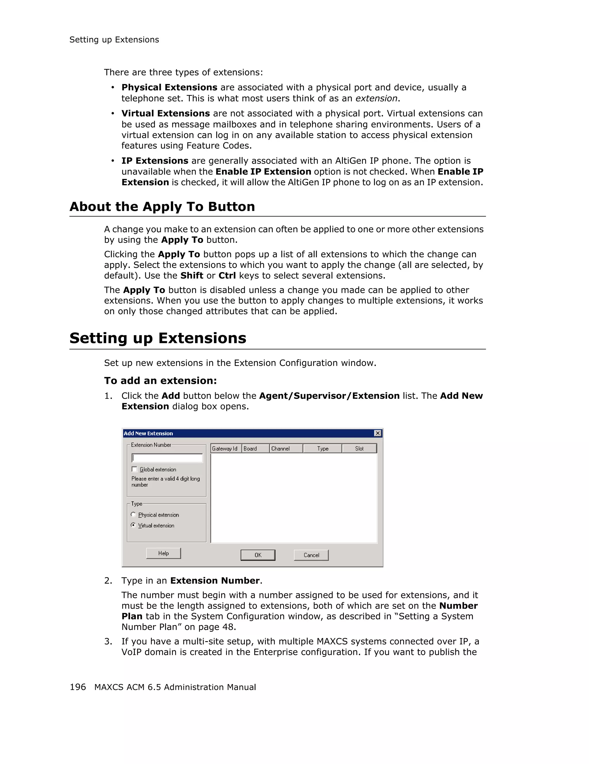 Setting up Extensions



        There are three types of extensions:
         • Physical Extensions are associated with a physical port and device, usually a
             telephone set. This is what most users think of as an extension.
         • Virtual Extensions are not associated with a physical port. Virtual extensions can
             be used as message mailboxes and in telephone sharing environments. Users of a
             virtual extension can log in on any available station to access physical extension
             features using Feature Codes.
         • IP Extensions are generally associated with an AltiGen IP phone. The option is
             unavailable when the Enable IP Extension option is not checked. When Enable IP
             Extension is checked, it will allow the AltiGen IP phone to log on as an IP extension.

About the Apply To Button
        A change you make to an extension can often be applied to one or more other extensions
        by using the Apply To button.
        Clicking the Apply To button pops up a list of all extensions to which the change can
        apply. Select the extensions to which you want to apply the change (all are selected, by
        default). Use the Shift or Ctrl keys to select several extensions.
        The Apply To button is disabled unless a change you made can be applied to other
        extensions. When you use the button to apply changes to multiple extensions, it works
        on only those changed attributes that can be applied.


Setting up Extensions
        Set up new extensions in the Extension Configuration window.

        To add an extension:
        1.   Click the Add button below the Agent/Supervisor/Extension list. The Add New
             Extension dialog box opens.




        2.   Type in an Extension Number.
             The number must begin with a number assigned to be used for extensions, and it
             must be the length assigned to extensions, both of which are set on the Number
             Plan tab in the System Configuration window, as described in “Setting a System
             Number Plan” on page 48.
        3.   If you have a multi-site setup, with multiple MAXCS systems connected over IP, a
             VoIP domain is created in the Enterprise configuration. If you want to publish the



196 MAXCS ACM 6.5 Administration Manual
 