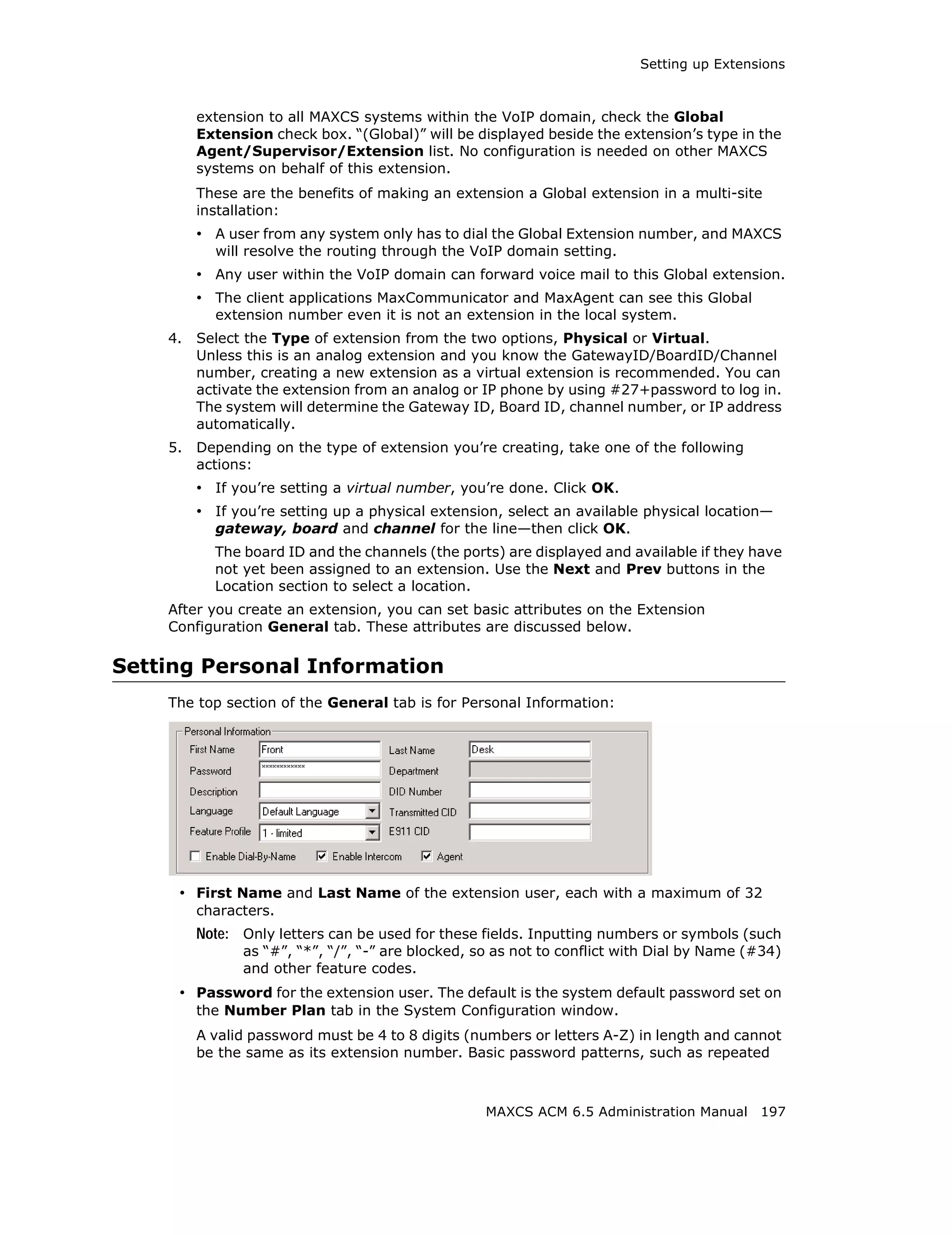 Setting up Extensions



         extension to all MAXCS systems within the VoIP domain, check the Global
         Extension check box. “(Global)” will be displayed beside the extension’s type in the
         Agent/Supervisor/Extension list. No configuration is needed on other MAXCS
         systems on behalf of this extension.
         These are the benefits of making an extension a Global extension in a multi-site
         installation:
         • A user from any system only has to dial the Global Extension number, and MAXCS
           will resolve the routing through the VoIP domain setting.
         • Any user within the VoIP domain can forward voice mail to this Global extension.
         • The client applications MaxCommunicator and MaxAgent can see this Global
           extension number even it is not an extension in the local system.
    4.   Select the Type of extension from the two options, Physical or Virtual.
         Unless this is an analog extension and you know the GatewayID/BoardID/Channel
         number, creating a new extension as a virtual extension is recommended. You can
         activate the extension from an analog or IP phone by using #27+password to log in.
         The system will determine the Gateway ID, Board ID, channel number, or IP address
         automatically.
    5.   Depending on the type of extension you’re creating, take one of the following
         actions:
         • If you’re setting a virtual number, you’re done. Click OK.
         • If you’re setting up a physical extension, select an available physical location—
           gateway, board and channel for the line—then click OK.
           The board ID and the channels (the ports) are displayed and available if they have
           not yet been assigned to an extension. Use the Next and Prev buttons in the
           Location section to select a location.
    After you create an extension, you can set basic attributes on the Extension
    Configuration General tab. These attributes are discussed below.

Setting Personal Information
    The top section of the General tab is for Personal Information:




     • First Name and Last Name of the extension user, each with a maximum of 32
         characters.
         Note: Only letters can be used for these fields. Inputting numbers or symbols (such
               as “#”, “*”, “/”, “-” are blocked, so as not to conflict with Dial by Name (#34)
               and other feature codes.
     • Password for the extension user. The default is the system default password set on
         the Number Plan tab in the System Configuration window.
         A valid password must be 4 to 8 digits (numbers or letters A-Z) in length and cannot
         be the same as its extension number. Basic password patterns, such as repeated



                                                   MAXCS ACM 6.5 Administration Manual 197
 