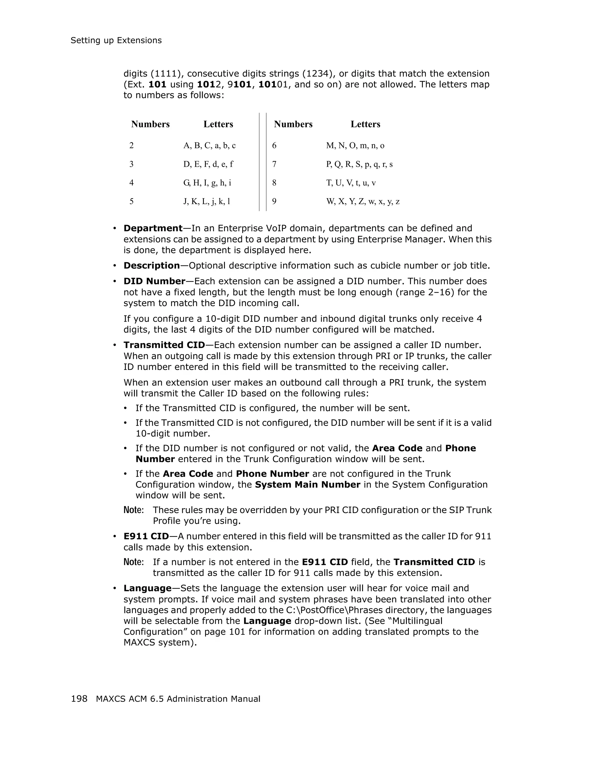 Setting up Extensions



            digits (1111), consecutive digits strings (1234), or digits that match the extension
            (Ext. 101 using 1012, 9101, 10101, and so on) are not allowed. The letters map
            to numbers as follows:


             Numbers             Letters       Numbers              Letters

             2             A, B, C, a, b, c    6            M, N, O, m, n, o

             3             D, E, F, d, e, f    7            P, Q, R, S, p, q, r, s

             4             G, H, I, g, h, i    8            T, U, V, t, u, v

             5             J, K, L, j, k, l    9            W, X, Y, Z, w, x, y, z


         • Department—In an Enterprise VoIP domain, departments can be defined and
            extensions can be assigned to a department by using Enterprise Manager. When this
            is done, the department is displayed here.
         • Description—Optional descriptive information such as cubicle number or job title.
         • DID Number—Each extension can be assigned a DID number. This number does
            not have a fixed length, but the length must be long enough (range 2–16) for the
            system to match the DID incoming call.
            If you configure a 10-digit DID number and inbound digital trunks only receive 4
            digits, the last 4 digits of the DID number configured will be matched.
         • Transmitted CID—Each extension number can be assigned a caller ID number.
            When an outgoing call is made by this extension through PRI or IP trunks, the caller
            ID number entered in this field will be transmitted to the receiving caller.
            When an extension user makes an outbound call through a PRI trunk, the system
            will transmit the Caller ID based on the following rules:
            • If the Transmitted CID is configured, the number will be sent.
            • If the Transmitted CID is not configured, the DID number will be sent if it is a valid
                 10-digit number.
            • If the DID number is not configured or not valid, the Area Code and Phone
                 Number entered in the Trunk Configuration window will be sent.
            • If the Area Code and Phone Number are not configured in the Trunk
                 Configuration window, the System Main Number in the System Configuration
                 window will be sent.
            Note: These rules may be overridden by your PRI CID configuration or the SIP Trunk
                    Profile you’re using.
         • E911 CID—A number entered in this field will be transmitted as the caller ID for 911
            calls made by this extension.
            Note: If a number is not entered in the E911 CID field, the Transmitted CID is
                    transmitted as the caller ID for 911 calls made by this extension.
         • Language—Sets the language the extension user will hear for voice mail and
            system prompts. If voice mail and system phrases have been translated into other
            languages and properly added to the C:PostOfficePhrases directory, the languages
            will be selectable from the Language drop-down list. (See “Multilingual
            Configuration” on page 101 for information on adding translated prompts to the
            MAXCS system).




198 MAXCS ACM 6.5 Administration Manual
 