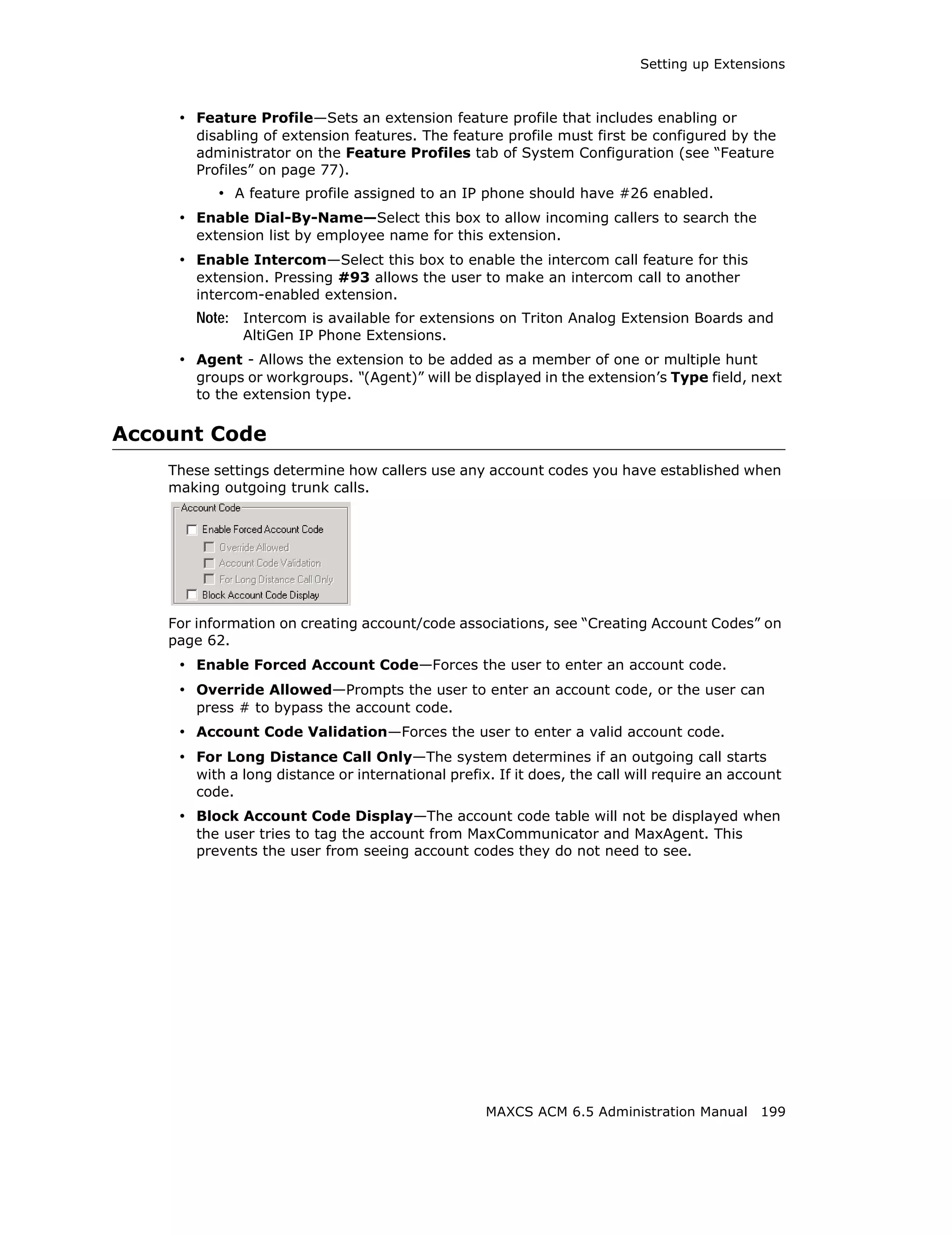Setting up Extensions



     • Feature Profile—Sets an extension feature profile that includes enabling or
       disabling of extension features. The feature profile must first be configured by the
       administrator on the Feature Profiles tab of System Configuration (see “Feature
       Profiles” on page 77).
           • A feature profile assigned to an IP phone should have #26 enabled.
     • Enable Dial-By-Name—Select this box to allow incoming callers to search the
       extension list by employee name for this extension.
     • Enable Intercom—Select this box to enable the intercom call feature for this
       extension. Pressing #93 allows the user to make an intercom call to another
       intercom-enabled extension.
       Note: Intercom is available for extensions on Triton Analog Extension Boards and
              AltiGen IP Phone Extensions.
     • Agent - Allows the extension to be added as a member of one or multiple hunt
       groups or workgroups. “(Agent)” will be displayed in the extension’s Type field, next
       to the extension type.

Account Code
    These settings determine how callers use any account codes you have established when
    making outgoing trunk calls.




    For information on creating account/code associations, see “Creating Account Codes” on
    page 62.
     • Enable Forced Account Code—Forces the user to enter an account code.
     • Override Allowed—Prompts the user to enter an account code, or the user can
       press # to bypass the account code.
     • Account Code Validation—Forces the user to enter a valid account code.
     • For Long Distance Call Only—The system determines if an outgoing call starts
       with a long distance or international prefix. If it does, the call will require an account
       code.
     • Block Account Code Display—The account code table will not be displayed when
       the user tries to tag the account from MaxCommunicator and MaxAgent. This
       prevents the user from seeing account codes they do not need to see.




                                                   MAXCS ACM 6.5 Administration Manual 199
 