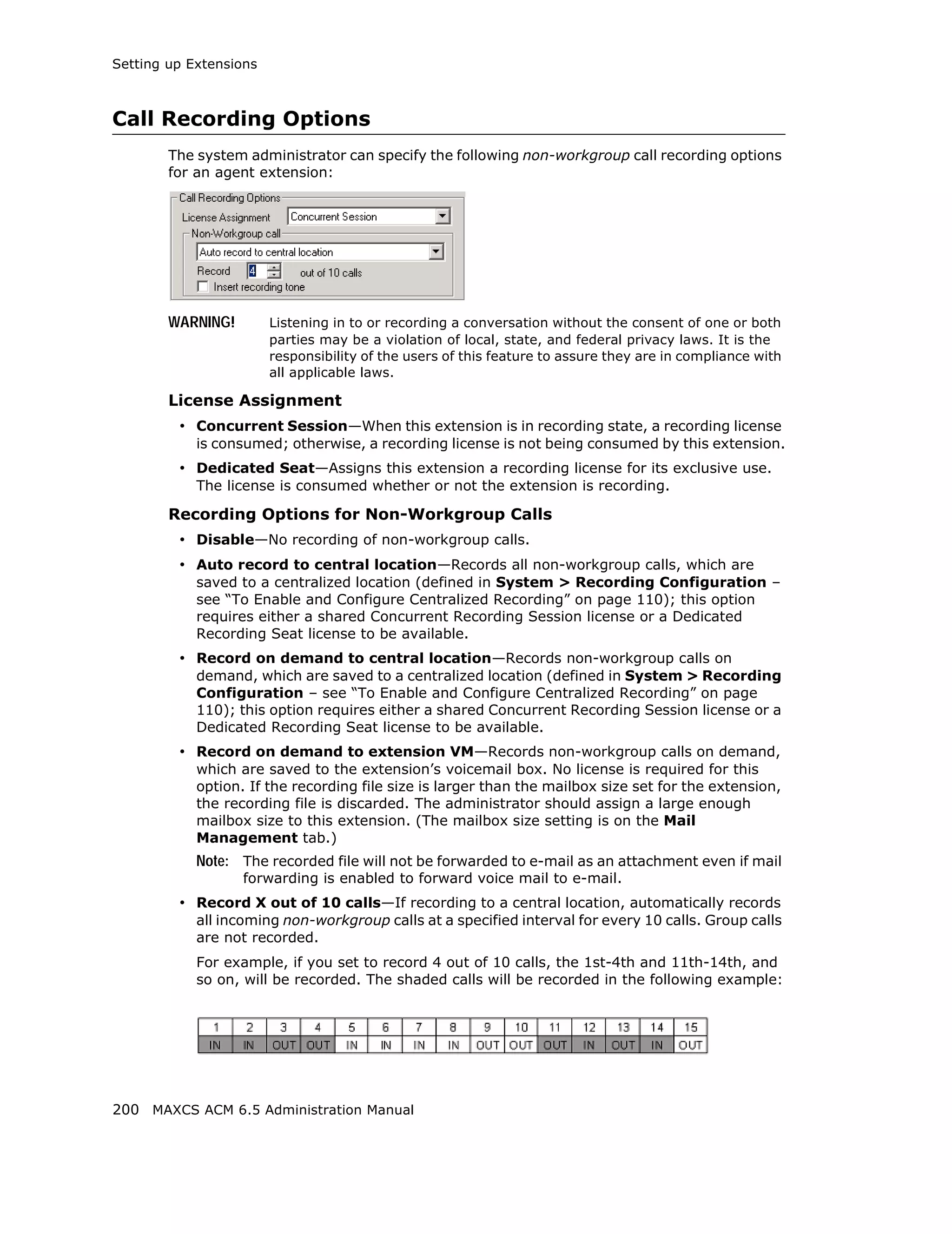 Setting up Extensions



Call Recording Options
        The system administrator can specify the following non-workgroup call recording options
        for an agent extension:




        WARNING!        Listening in to or recording a conversation without the consent of one or both
                        parties may be a violation of local, state, and federal privacy laws. It is the
                        responsibility of the users of this feature to assure they are in compliance with
                        all applicable laws.

        License Assignment
         • Concurrent Session—When this extension is in recording state, a recording license
            is consumed; otherwise, a recording license is not being consumed by this extension.
         • Dedicated Seat—Assigns this extension a recording license for its exclusive use.
            The license is consumed whether or not the extension is recording.

        Recording Options for Non-Workgroup Calls
         • Disable—No recording of non-workgroup calls.
         • Auto record to central location—Records all non-workgroup calls, which are
            saved to a centralized location (defined in System > Recording Configuration –
            see “To Enable and Configure Centralized Recording” on page 110); this option
            requires either a shared Concurrent Recording Session license or a Dedicated
            Recording Seat license to be available.
         • Record on demand to central location—Records non-workgroup calls on
            demand, which are saved to a centralized location (defined in System > Recording
            Configuration – see “To Enable and Configure Centralized Recording” on page
            110); this option requires either a shared Concurrent Recording Session license or a
            Dedicated Recording Seat license to be available.
         • Record on demand to extension VM—Records non-workgroup calls on demand,
            which are saved to the extension’s voicemail box. No license is required for this
            option. If the recording file size is larger than the mailbox size set for the extension,
            the recording file is discarded. The administrator should assign a large enough
            mailbox size to this extension. (The mailbox size setting is on the Mail
            Management tab.)
            Note: The recorded file will not be forwarded to e-mail as an attachment even if mail
                   forwarding is enabled to forward voice mail to e-mail.
         • Record X out of 10 calls—If recording to a central location, automatically records
            all incoming non-workgroup calls at a specified interval for every 10 calls. Group calls
            are not recorded.
            For example, if you set to record 4 out of 10 calls, the 1st-4th and 11th-14th, and
            so on, will be recorded. The shaded calls will be recorded in the following example:




200 MAXCS ACM 6.5 Administration Manual
 