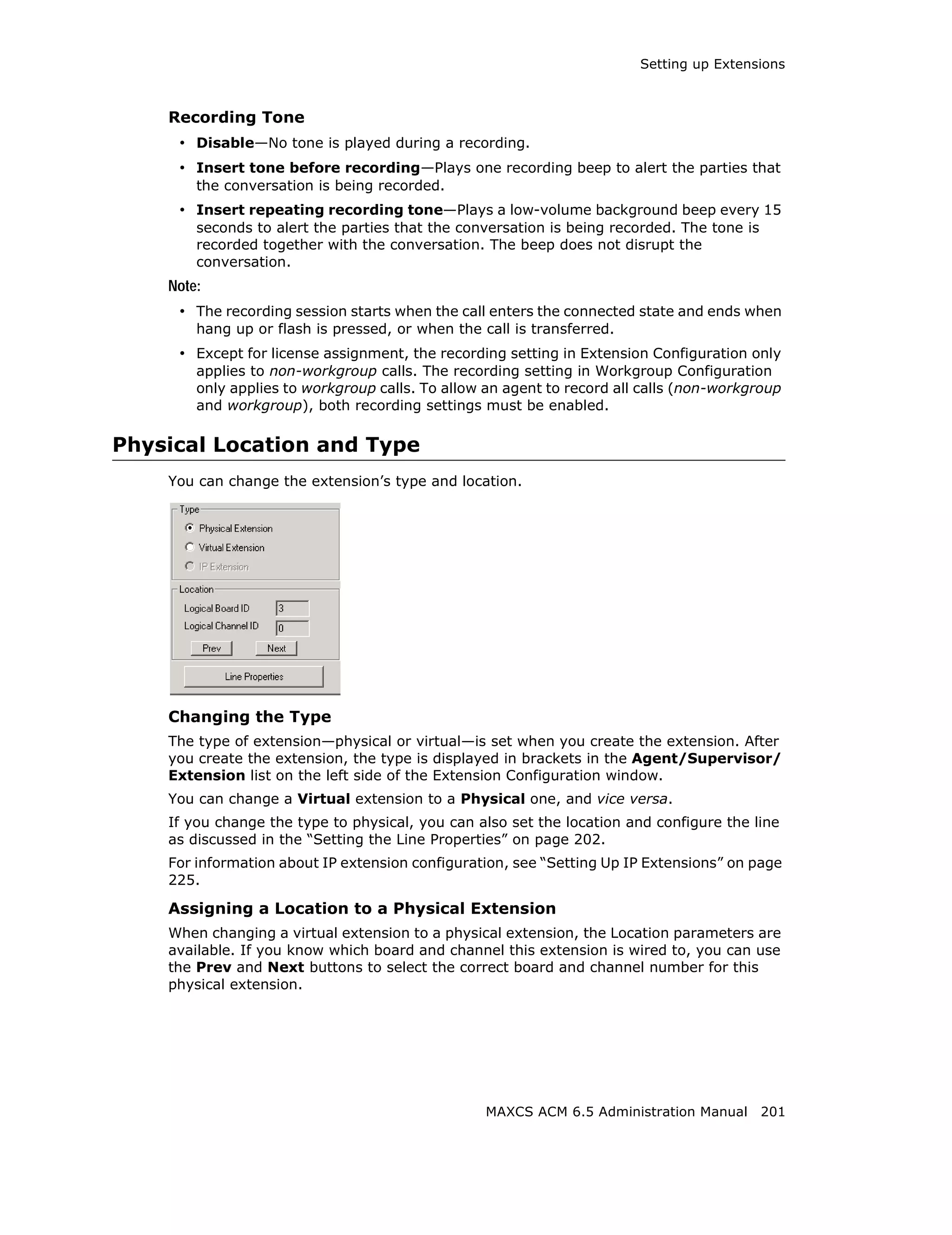 Setting up Extensions



    Recording Tone
     • Disable—No tone is played during a recording.
     • Insert tone before recording—Plays one recording beep to alert the parties that
        the conversation is being recorded.
     • Insert repeating recording tone—Plays a low-volume background beep every 15
        seconds to alert the parties that the conversation is being recorded. The tone is
        recorded together with the conversation. The beep does not disrupt the
        conversation.
    Note:
     • The recording session starts when the call enters the connected state and ends when
        hang up or flash is pressed, or when the call is transferred.
     • Except for license assignment, the recording setting in Extension Configuration only
        applies to non-workgroup calls. The recording setting in Workgroup Configuration
        only applies to workgroup calls. To allow an agent to record all calls (non-workgroup
        and workgroup), both recording settings must be enabled.

Physical Location and Type
    You can change the extension’s type and location.




    Changing the Type
    The type of extension—physical or virtual—is set when you create the extension. After
    you create the extension, the type is displayed in brackets in the Agent/Supervisor/
    Extension list on the left side of the Extension Configuration window.
    You can change a Virtual extension to a Physical one, and vice versa.
    If you change the type to physical, you can also set the location and configure the line
    as discussed in the “Setting the Line Properties” on page 202.
    For information about IP extension configuration, see “Setting Up IP Extensions” on page
    225.

    Assigning a Location to a Physical Extension
    When changing a virtual extension to a physical extension, the Location parameters are
    available. If you know which board and channel this extension is wired to, you can use
    the Prev and Next buttons to select the correct board and channel number for this
    physical extension.




                                                  MAXCS ACM 6.5 Administration Manual 201
 