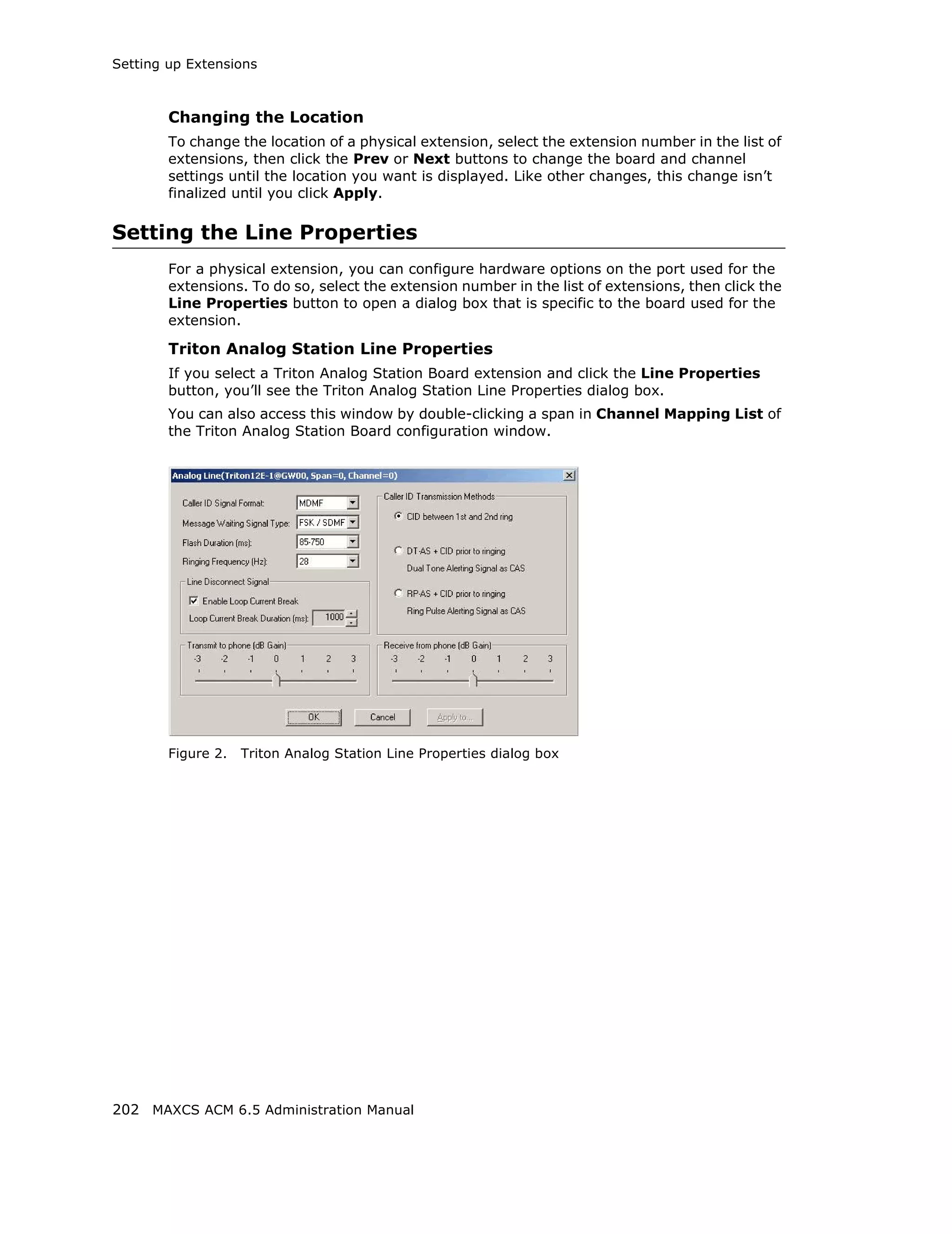 Setting up Extensions



        Changing the Location
        To change the location of a physical extension, select the extension number in the list of
        extensions, then click the Prev or Next buttons to change the board and channel
        settings until the location you want is displayed. Like other changes, this change isn’t
        finalized until you click Apply.

Setting the Line Properties
        For a physical extension, you can configure hardware options on the port used for the
        extensions. To do so, select the extension number in the list of extensions, then click the
        Line Properties button to open a dialog box that is specific to the board used for the
        extension.

        Triton Analog Station Line Properties
        If you select a Triton Analog Station Board extension and click the Line Properties
        button, you’ll see the Triton Analog Station Line Properties dialog box.
        You can also access this window by double-clicking a span in Channel Mapping List of
        the Triton Analog Station Board configuration window.




        Figure 2.   Triton Analog Station Line Properties dialog box




202 MAXCS ACM 6.5 Administration Manual
 