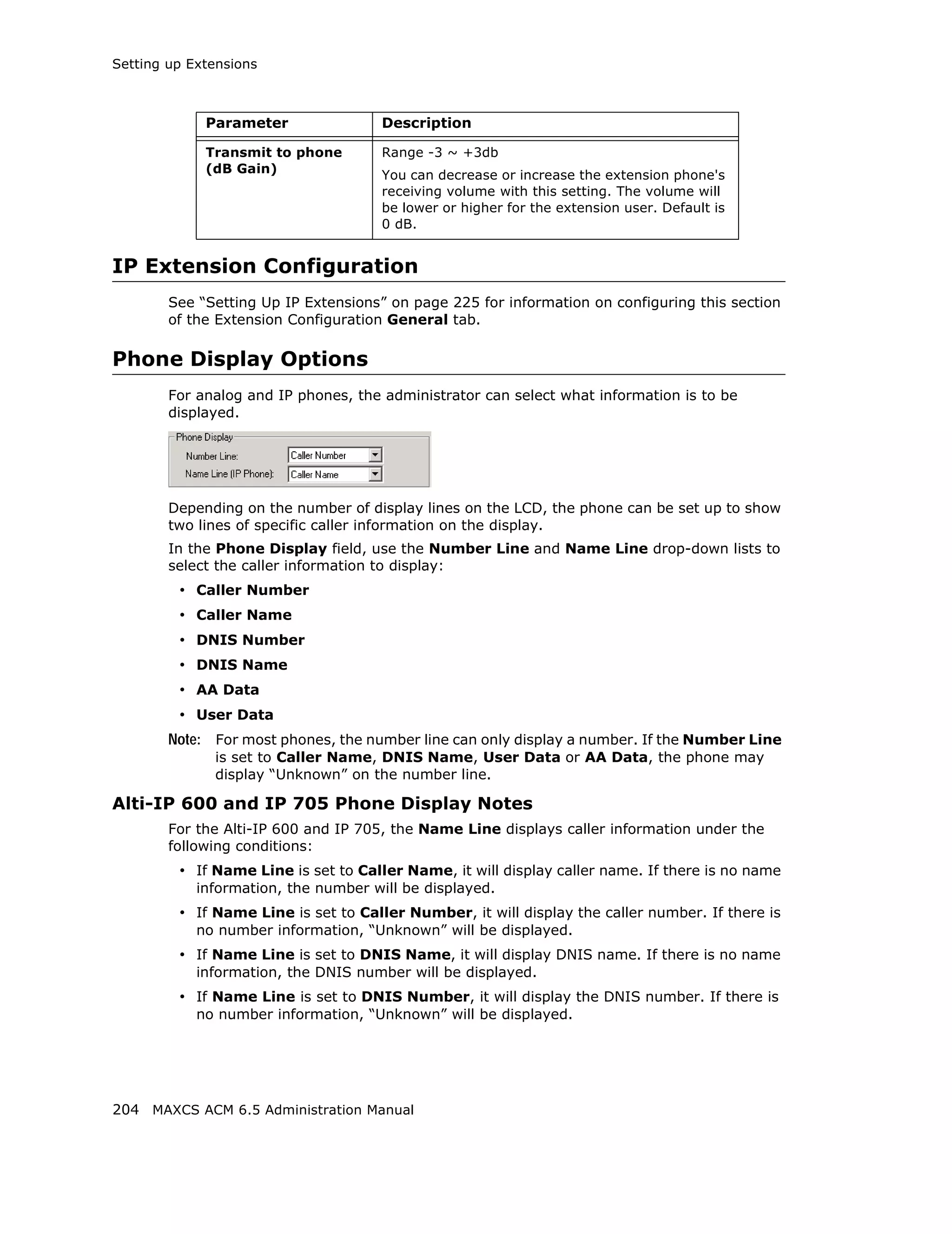 Setting up Extensions



             Parameter                Description

             Transmit to phone        Range -3 ~ +3db
             (dB Gain)                You can decrease or increase the extension phone's
                                      receiving volume with this setting. The volume will
                                      be lower or higher for the extension user. Default is
                                      0 dB.


IP Extension Configuration
        See “Setting Up IP Extensions” on page 225 for information on configuring this section
        of the Extension Configuration General tab.

Phone Display Options
        For analog and IP phones, the administrator can select what information is to be
        displayed.




        Depending on the number of display lines on the LCD, the phone can be set up to show
        two lines of specific caller information on the display.
        In the Phone Display field, use the Number Line and Name Line drop-down lists to
        select the caller information to display:
         • Caller Number
         • Caller Name
         • DNIS Number
         • DNIS Name
         • AA Data
         • User Data
        Note: For most phones, the number line can only display a number. If the Number Line
              is set to Caller Name, DNIS Name, User Data or AA Data, the phone may
              display “Unknown” on the number line.

Alti-IP 600 and IP 705 Phone Display Notes
        For the Alti-IP 600 and IP 705, the Name Line displays caller information under the
        following conditions:
         • If Name Line is set to Caller Name, it will display caller name. If there is no name
            information, the number will be displayed.
         • If Name Line is set to Caller Number, it will display the caller number. If there is
            no number information, “Unknown” will be displayed.
         • If Name Line is set to DNIS Name, it will display DNIS name. If there is no name
            information, the DNIS number will be displayed.
         • If Name Line is set to DNIS Number, it will display the DNIS number. If there is
            no number information, “Unknown” will be displayed.




204 MAXCS ACM 6.5 Administration Manual
 