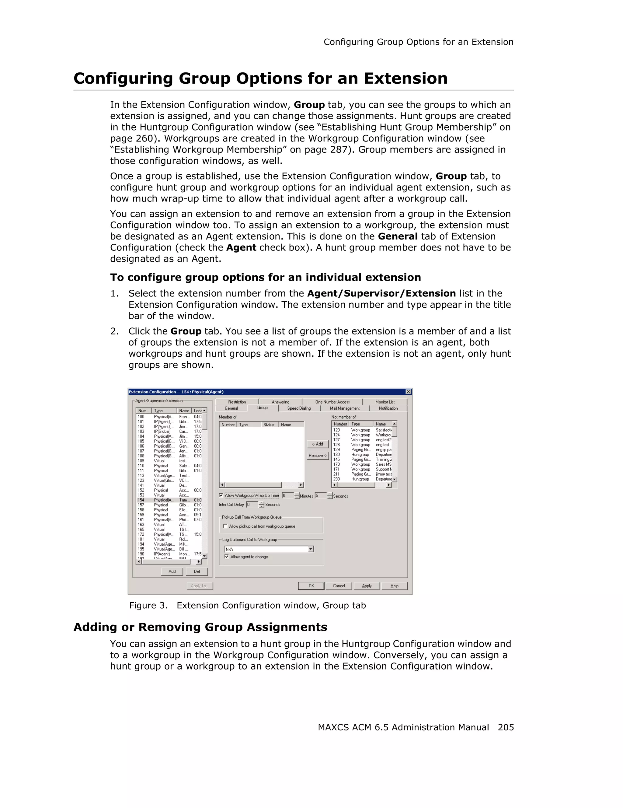 Configuring Group Options for an Extension



Configuring Group Options for an Extension
     In the Extension Configuration window, Group tab, you can see the groups to which an
     extension is assigned, and you can change those assignments. Hunt groups are created
     in the Huntgroup Configuration window (see “Establishing Hunt Group Membership” on
     page 260). Workgroups are created in the Workgroup Configuration window (see
     “Establishing Workgroup Membership” on page 287). Group members are assigned in
     those configuration windows, as well.
     Once a group is established, use the Extension Configuration window, Group tab, to
     configure hunt group and workgroup options for an individual agent extension, such as
     how much wrap-up time to allow that individual agent after a workgroup call.
     You can assign an extension to and remove an extension from a group in the Extension
     Configuration window too. To assign an extension to a workgroup, the extension must
     be designated as an Agent extension. This is done on the General tab of Extension
     Configuration (check the Agent check box). A hunt group member does not have to be
     designated as an Agent.

     To configure group options for an individual extension
     1.   Select the extension number from the Agent/Supervisor/Extension list in the
          Extension Configuration window. The extension number and type appear in the title
          bar of the window.
     2.   Click the Group tab. You see a list of groups the extension is a member of and a list
          of groups the extension is not a member of. If the extension is an agent, both
          workgroups and hunt groups are shown. If the extension is not an agent, only hunt
          groups are shown.




          Figure 3.   Extension Configuration window, Group tab

Adding or Removing Group Assignments
     You can assign an extension to a hunt group in the Huntgroup Configuration window and
     to a workgroup in the Workgroup Configuration window. Conversely, you can assign a
     hunt group or a workgroup to an extension in the Extension Configuration window.




                                                    MAXCS ACM 6.5 Administration Manual 205
 