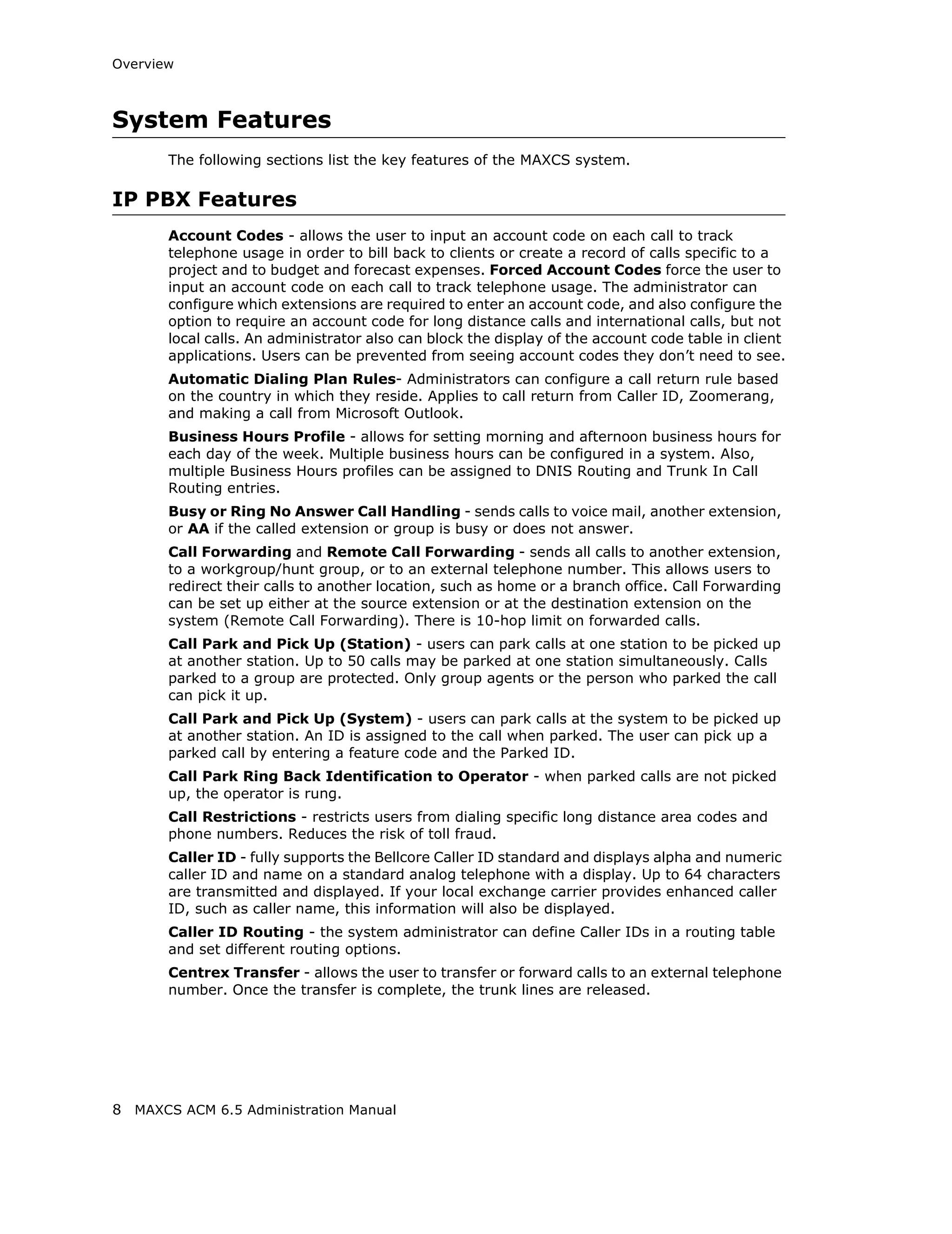 Overview



System Features
       The following sections list the key features of the MAXCS system.

IP PBX Features
       Account Codes - allows the user to input an account code on each call to track
       telephone usage in order to bill back to clients or create a record of calls specific to a
       project and to budget and forecast expenses. Forced Account Codes force the user to
       input an account code on each call to track telephone usage. The administrator can
       configure which extensions are required to enter an account code, and also configure the
       option to require an account code for long distance calls and international calls, but not
       local calls. An administrator also can block the display of the account code table in client
       applications. Users can be prevented from seeing account codes they don’t need to see.
       Automatic Dialing Plan Rules- Administrators can configure a call return rule based
       on the country in which they reside. Applies to call return from Caller ID, Zoomerang,
       and making a call from Microsoft Outlook.
       Business Hours Profile - allows for setting morning and afternoon business hours for
       each day of the week. Multiple business hours can be configured in a system. Also,
       multiple Business Hours profiles can be assigned to DNIS Routing and Trunk In Call
       Routing entries.
       Busy or Ring No Answer Call Handling - sends calls to voice mail, another extension,
       or AA if the called extension or group is busy or does not answer.
       Call Forwarding and Remote Call Forwarding - sends all calls to another extension,
       to a workgroup/hunt group, or to an external telephone number. This allows users to
       redirect their calls to another location, such as home or a branch office. Call Forwarding
       can be set up either at the source extension or at the destination extension on the
       system (Remote Call Forwarding). There is 10-hop limit on forwarded calls.
       Call Park and Pick Up (Station) - users can park calls at one station to be picked up
       at another station. Up to 50 calls may be parked at one station simultaneously. Calls
       parked to a group are protected. Only group agents or the person who parked the call
       can pick it up.
       Call Park and Pick Up (System) - users can park calls at the system to be picked up
       at another station. An ID is assigned to the call when parked. The user can pick up a
       parked call by entering a feature code and the Parked ID.
       Call Park Ring Back Identification to Operator - when parked calls are not picked
       up, the operator is rung.
       Call Restrictions - restricts users from dialing specific long distance area codes and
       phone numbers. Reduces the risk of toll fraud.
       Caller ID - fully supports the Bellcore Caller ID standard and displays alpha and numeric
       caller ID and name on a standard analog telephone with a display. Up to 64 characters
       are transmitted and displayed. If your local exchange carrier provides enhanced caller
       ID, such as caller name, this information will also be displayed.
       Caller ID Routing - the system administrator can define Caller IDs in a routing table
       and set different routing options.
       Centrex Transfer - allows the user to transfer or forward calls to an external telephone
       number. Once the transfer is complete, the trunk lines are released.




8 MAXCS ACM 6.5 Administration Manual
 