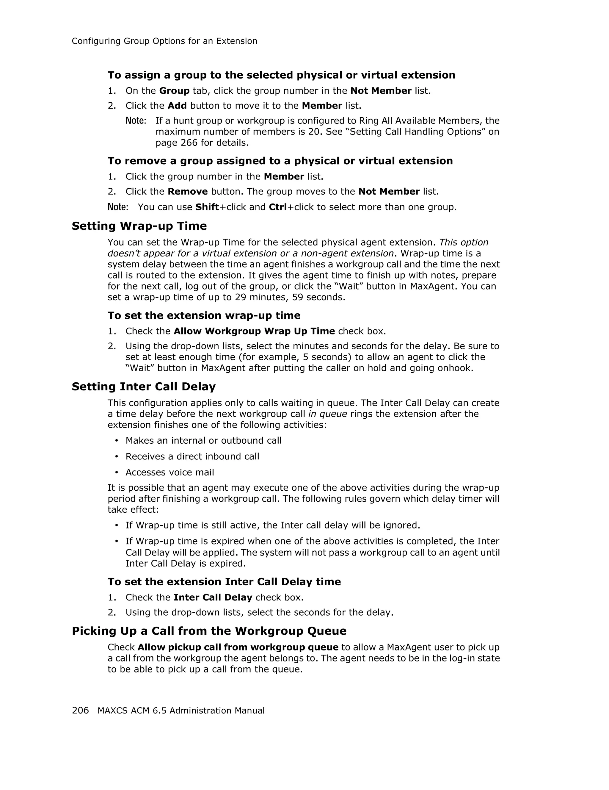 Configuring Group Options for an Extension



        To assign a group to the selected physical or virtual extension
        1.   On the Group tab, click the group number in the Not Member list.
        2.   Click the Add button to move it to the Member list.
             Note: If a hunt group or workgroup is configured to Ring All Available Members, the
                   maximum number of members is 20. See “Setting Call Handling Options” on
                   page 266 for details.

        To remove a group assigned to a physical or virtual extension
        1.   Click the group number in the Member list.
        2.   Click the Remove button. The group moves to the Not Member list.
        Note: You can use Shift+click and Ctrl+click to select more than one group.
Setting Wrap-up Time
        You can set the Wrap-up Time for the selected physical agent extension. This option
        doesn’t appear for a virtual extension or a non-agent extension. Wrap-up time is a
        system delay between the time an agent finishes a workgroup call and the time the next
        call is routed to the extension. It gives the agent time to finish up with notes, prepare
        for the next call, log out of the group, or click the “Wait” button in MaxAgent. You can
        set a wrap-up time of up to 29 minutes, 59 seconds.

        To set the extension wrap-up time
        1.   Check the Allow Workgroup Wrap Up Time check box.
        2.   Using the drop-down lists, select the minutes and seconds for the delay. Be sure to
             set at least enough time (for example, 5 seconds) to allow an agent to click the
             “Wait” button in MaxAgent after putting the caller on hold and going onhook.

Setting Inter Call Delay
        This configuration applies only to calls waiting in queue. The Inter Call Delay can create
        a time delay before the next workgroup call in queue rings the extension after the
        extension finishes one of the following activities:
         • Makes an internal or outbound call
         • Receives a direct inbound call
         • Accesses voice mail
        It is possible that an agent may execute one of the above activities during the wrap-up
        period after finishing a workgroup call. The following rules govern which delay timer will
        take effect:
         • If Wrap-up time is still active, the Inter call delay will be ignored.
         • If Wrap-up time is expired when one of the above activities is completed, the Inter
             Call Delay will be applied. The system will not pass a workgroup call to an agent until
             Inter Call Delay is expired.

        To set the extension Inter Call Delay time
        1.   Check the Inter Call Delay check box.
        2.   Using the drop-down lists, select the seconds for the delay.

Picking Up a Call from the Workgroup Queue
        Check Allow pickup call from workgroup queue to allow a MaxAgent user to pick up
        a call from the workgroup the agent belongs to. The agent needs to be in the log-in state
        to be able to pick up a call from the queue.



206 MAXCS ACM 6.5 Administration Manual
 