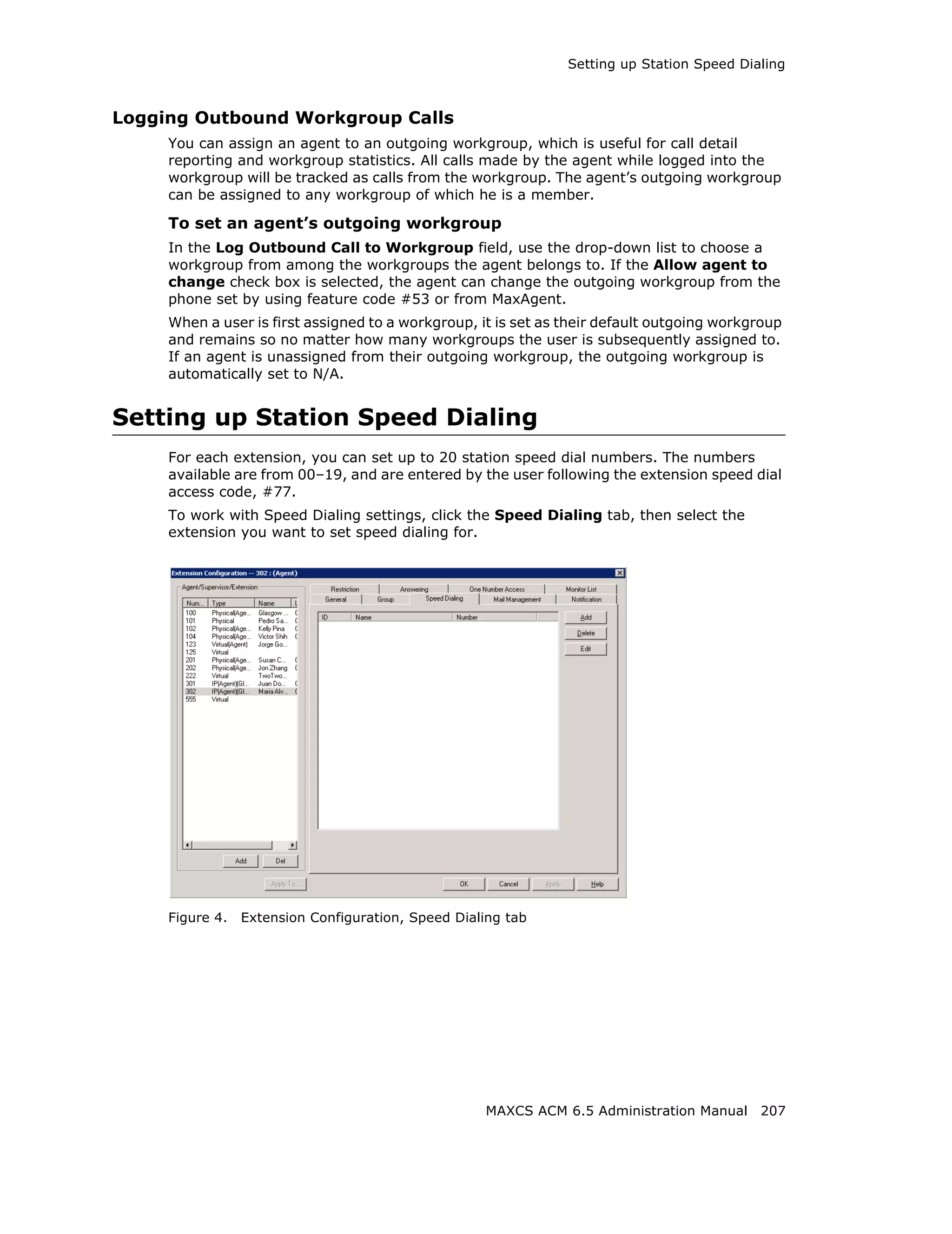 Setting up Station Speed Dialing



Logging Outbound Workgroup Calls
     You can assign an agent to an outgoing workgroup, which is useful for call detail
     reporting and workgroup statistics. All calls made by the agent while logged into the
     workgroup will be tracked as calls from the workgroup. The agent’s outgoing workgroup
     can be assigned to any workgroup of which he is a member.

     To set an agent’s outgoing workgroup
     In the Log Outbound Call to Workgroup field, use the drop-down list to choose a
     workgroup from among the workgroups the agent belongs to. If the Allow agent to
     change check box is selected, the agent can change the outgoing workgroup from the
     phone set by using feature code #53 or from MaxAgent.
     When a user is first assigned to a workgroup, it is set as their default outgoing workgroup
     and remains so no matter how many workgroups the user is subsequently assigned to.
     If an agent is unassigned from their outgoing workgroup, the outgoing workgroup is
     automatically set to N/A.


Setting up Station Speed Dialing
     For each extension, you can set up to 20 station speed dial numbers. The numbers
     available are from 00–19, and are entered by the user following the extension speed dial
     access code, #77.
     To work with Speed Dialing settings, click the Speed Dialing tab, then select the
     extension you want to set speed dialing for.




     Figure 4.   Extension Configuration, Speed Dialing tab




                                                    MAXCS ACM 6.5 Administration Manual 207
 